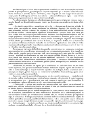 124
Reverberando para os lados, abriu-se penosamente o caminho, ao custo de escavações nos fluidos
pesados da paisagem infecta, por onde passou o espírito imponente, que se mostrava como um dos se-
nhores absolutos do estranho império intraterreno, astral. Ninguém ali, com exceção talvez de nossa
equipe, sabia de onde aquele ser viera, mas sabiam — todos os habitantes da região — que estavam
diante da presença mais temida de todos os tempos: um dragão.
Pai João novamente elucidou-nos, sabendo dos pensamentos que se originavam em nossa mente a
respeito daquele ser tão emblemático quanto bizarro, que dissimulava sua aparência através da sofisti-
cação.
— Os dragões, meus filhos — principiou o pai-ve-Iho —, são um grupo de espíritos advindos de
outros orbes, reencarnados em tempos longínquos, na Atlân-tida e Lemúria. Sua estranha ética não
pode ser avaliada mediante os valores das religiões da Terra, pois sua história é anterior à história das
civilizações terrestres. Tentam impedir o progresso da humanidade a qualquer preço, pois sabem que
estão fadados a um novo degredo para mundos ainda inferiores. Suas maquinações ocupam-se mais do
campo geopolítico e estratégico em âmbito internacional; interessam-se, sobretudo, pelas idéias e ins-
tituições de referência mundial, ao invés de enfocar pessoas ou instituições religiosas. Procuram impe-
dir tudo e todos que contribuem para o avanço da moral, do progresso e do bem. Não se manifestam
nas reuniões mediúnicas atualmente realizadas nos movimentos espiritualistas, pois ainda os irmãos
encarnados não estão preparados para enfrentar espiritualmente e tecnicamente esses seres de mais bai-
xa vibração e mais alta periculosidade.
Talvez devido à presença de Pai João de Aruanda, comportávamos-nos agora como os mais co-
rajosos dos imortais. Aguardávamos atentos aquilo que o representante dos dragões faria, naquele de-
solado mundo, ou então, que retornasse para onde viera, possivelmente levando após si a escuridão, o
miasma t a maldade que irradiava de sua aura. Mas era uma maldade diferente da que se vê nos ho-
mens; era de uma natureza que nem nós mesmos poderíamos compreender. Era algo simplesmente
cósmico, que existia numa dimensão transcendente, atemorizante. O estranho ser, com paramentos que
lembravam os de um sacerdote de outro mundo, parecia ignorar nossa presença ou, ao menos, não nos
percebia da maneira como o fazíamos.
Encontramos, no percurso, um espírito que se identificou a Pai João como sendo um dos nossos
tutores espirituais, mas que estava camuflado em tarefa permanente naquelas regiões. Ele infiltrara-se
entre os chefes de falanges e, naquele momento, aguardava-nos a chegada. Estava acostumado com a
presença dos dragões, porém, para não nos comprometer os trabalhos, ficaria ao longe, apenas obser-
vando-nos, para qualquer eventualidade.
De repente, o espírito que se identificava como um dos assombrosos dragões — cuja indumentá-
ria impunha medo e, simultaneamente, respeito e horror; e de cujos olhos irrompia de modo tempestuo-
so um magnetismo atroz — aproxima-se do local onde o magma se transformava num rio caudaloso de
lava vulcânica e exclama, debruçando-se sobre a correnteza de massa derretida:
— Tenho sede! — e disse isso, acredito, para aumentar ainda mais o pavor que sentiam dele os
outros seres infelizes, indicando teatralmente que beberia da lava, que escorria brilhante no leito do rio
de matéria liqüefeita, entremeada de componentes astrais.
Todos presenciaram que, do interior mais profundo da Terra, gemidos, roncos e estrépitos, segui-
dos de estertores, demonstrando um ritmo demoníaco ou draconiano. Era o contratempo perfeito ao
solo dos ventos uivantes, que havíamos ouvido instantes atrás, no concerto dissonante que aquele ser
regia. O som advindo do âmago das correntezas submersas de lavas escaldantes lembrava o crepitar de
madeira quebrada e ressequida, quando sob chamas intensas. Talvez seres que há séculos estivessem
prisioneiros daquela situação deixassem escapar seus grasnidos e prantos, outrora inaudíveis, mas, ago-
ra — finalmente, agora — escutados por alguém, que almejavam pudesse interferir, por um subterfúgio
qualquer, em sua infeliz condição, colocando fim ao domínio dos dragões.
 