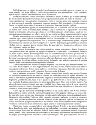 125
Pai loão permaneceu calado, impassível, profundamente concentrado, como se estivesse em es-
treita conexão com seres sublimes, embora temporariamente nos acompanhasse, como estandarte,
àquelas regiões cobertas com um manto de trevas tão espessas.
Bolhas estouravam e chamas saltavam do rio em fusão natural, à medida que os seres submergi-
dos nos meandros do mundo inferior deixavam escapar sua cantata atroz, em forma de lamentos. Laba-
redas expandiam-se e se contorciam, solenemente, contra si mesmas, como uma algazarra executada
por instrumentos da medonha orquestra de espectros, capatazes fiéis dos dragões. Recolheram-se as
flamas, em seguida, numa súbita demonstração de soberania do senhor daqueles espíritos.
Como um portentoso gigante do mundo ultraterrestre, ele se mostrava, feito um pavão a cortejar
sua platéia, com a cauda iridescente aberta em leque. Ante as sombras que se esgueiravam à sua volta e
perante as testemunhas silenciosas, espectrais, de seu poderio dantesco, sobre-humano, aquele ser con-
templava sua suposta pujança nos olhares servís dos que rastejavam, frente à sua monumental presença.
Depois, aparentemente sem nenhuma influência externa, as agitações ígneas novamente se fize-
ram notar, agora numa explosão de luminosidade terrífica, fantasmagórica. As chamas do mar infernal,
que então se apresentavam singularmente frias e, ao mesmo tempo, infernalmente quentes, atingiam
temperaturas que afetavam de maneira impetuosa os espíritos daquela paisagem extrafísica, causando
rebuliço entre os espectros, que se moviam diante de seus superiores hierárquicos, submissos como
cães à mingua, a esperar seu dono.
Talvez aquela demonstração toda, todo o espetáculo, tivesse unicamente a função de provocar
comoção maior ainda nos espíritos sob o jugo dos dragões ou — quem sabe? — tão-somente estarrecê-
los, numa exibição patente de seu magnetismo e de sua ascendência sobre as hordas que lhes eram su-
bordinadas. Provavelmente isso e muito mais; por ora, entretanto, não fazia parte dos nossos planos
desvendar os mistérios desse mundo intraterreno, subcrostal. Dedicado a esse mister já havia ali um dos
nossos, enviado de esferas sublimes, muito embora disfarçado, mas autêntico porta-voz da vontade
suprema do Pai entre os desterrados das paragens inferiores.
Ao nos deslocarmos no encalço do dragão, chegamos a um local em que, presumivelmente, fica-
va o centro de seu império, sua base propriamente dita. Raul e eu ficamos impressionados com a brusca
mudança na conformação de tudo o que englobava o sistema de vida daquela dimensão. Uma cúpula se
erguia em meio ao ambiente hostil, exatamente dentro do caudal de forças
que se reviravam no magma. Orbitando a cúpula, outras de igual tamanho pareciam interligadas a
ela, destoando completamente dos antros e cavernas até então observados nas regiões profundas. Era
como se uma obra de engenharia ultramoderna surgisse no meio dos elementos em ebulição no interior
do planeta. Quando Pai João, Raul, eu e os guardiões que participavam de nossa caravana ultrapassa-
mos a entrada da cúpula, encontramo-nos numa penumbra suave, fria e com perfume exótico. Para
adentrá-la, aproveitamos o instante logo após a entidade haver aberto uma espécie de portal energético,
tocando levemente na estrutura do campo de força que envolvia o local. O ambiente na dimensão astral,
também ali, quase beirava a escuridão.
Vimos algo que merecia ser estudado por cientistas de um e outro lado da vida. A fraca luminosi-
dade, própria da matéria astral, foi literalmente sugada pelos olhos daquele espírito, e não apenas rápi-
do, mas veloz como um raio ou a força mental em ação, a própria luz astral sumia, tragada pela escuri-
dão daquele olhar sombrio. Embora a súbita escuridão, veemente, podíamos ver o que se passava ao
redor. Creio que essa sombra mais ou menos imánente afetava apenas os espíritos dos espectros, os
únicos, além de nós, que podiam permanecer no ambiente. Esses seres comportavam-se com profunda
reverência, como se estivessem no interior de algum templo ou na presença de um ser supremo.
O ambiente parecia ser preenchido de uma música diferente de todas as que eram conhecidas na
Terra. Era algo invulgar; uma melodia que, ao que tudo indica, remontava a um passado perdido na
poeira do tempo, lembrando aos habitantes do local, possivelmente, instrumentos musicais de um outro
mundo, não da Terra. E ressoava a sonoridade exótica, produzindo inquietantes e fascinantes vibrações,
de aragens que transportavam miasmas e outras contaminações. Sem que soubéssemos de onde vi-
 