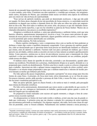 9
trazem de seu passado larga experiência no trato com as questões espirituais, o que lhes impõe inclusi-
ve certa conduta, certo ritmo. Constróem sua obra espiritual e, à medida que avançam, vão arregimen-
tando outros, discípulos do Mestre, que caminham tendo nesses servidores uma espécie de referência
para seu roteiro de vida em busca de espiritualidade.
"Esse serviço do apóstolo moderno, que pode ser denominado mediunato, é algo que não pode
ser negado. Os frutos desse chamado divino são percebidos de forma ostensiva, e a autoridade moral do
medianeiro ou daquele que recebeu o chamado direto do Alto salta aos olhos nas ações que empreen-
dem no dia-a-dia. Mas nem todos os médiuns são assim; aliás, são poucos os que são chamados direta-
mente para uma tarefa específica, o que nos faz relembrar as palavras de Nosso Senhor: 'Muitos são os
chamados [discípulos], mas poucos os escolhidos [apóstolos]'."
Atingimos a residência do médium, e, antes que adentrássemos o ambiente íntimo, notei que uma
barreira vibratória, aparentemente intransponível, envolvia o local. Um pouco mais próximo do apar-
tamento de nosso parceiro nas atividades espirituais, alguns guardiões estavam a postos, e nosso ingres-
so só foi permitido após sermos identificados aos sentinelas.
Ante minha surpresa, Pai João esclareceu:
— Muitos espíritos inteligentes e sem o compromisso ético com as tarefas do bem poderiam se
disfarçar e tentar algo contra o equilíbrio duramente conquistado. Com a presença de espíritos guardi-
ões, cada ser desencarnado que se aproximar deste local precisa ser identificado mediante as vibrações
que emana, antes de adentrar o ambiente. Fazemos tudo isso para a proteção do médium, que é nosso
parceiro nas atividades, embora ainda se encontre em meio às lutas naturais ao próprio aperfeiçoamento
íntimo. Como parceiros, sentimo-nos no dever de providenciar recursos para a manutenção do clima
espiritual e evitar que entidades das sombras possam interferir diretamente em seu cotidiano, prejudi-
cando nossas atividades.
O médium estava diante do aparelho de televisão, assistindo a um documentário, quando aden-
tramos sua residência. Percebendo-nos a presença, imediatamente dirigiu-se ao quarto, deitando-se e se
preparando para a tarefa em desdobramento. Proferiu uma breve oração e assim se colocou à disposição
para o trabalho. Aproximei-me dele e apliquei intenso magnetismo na região do córtex cerebral, sensi-
bilizando-o e ao mesmo tempo preparando-o para que o médium mantivesse o máximo de lucidez pos-
sível durante as tarefas que tínhamos pela frente.
Pai João aplicou-lhe passes longitudinais, projetando o perispirito4
do nosso amigo para fora dos
limites do corpo físico. A princípio, ele ficou meio tonto, talvez desnorteado, ao se ver fora do corpo.
Em poucos instantes, porém, pôde perceber a presença de João Cobú, o nosso Pai João, e somente en-
tão me tornei visualmente perceptível a ele.
Mais um passe aplicado, agora no chacra frontal, e ele sentiu-se mais à vontade, pela percepção
mais intensa da dimensão extrafísica.
Pai João sorriu amistosamente, demonstrando que estava atento a cada detalhe do que ocorria. O
médium, por sua vez, entregou-se inteiramente ao trabalho, questionando apenas quanto a como ser
mais útil naquilo que era esperado dele.
Os preparativos foram realizados com sucesso até aquele momento, e chegou a hora de come-
çarmos nossa excursão espiritual.
Ao ultrapassarmos os limites do local onde residia o médium, avistei uma das ruas da grande ci-
dade que visitávamos. A primeira coisa que me chamou a atenção foi a presença de certos espíritos,
que encontramos policiando as imediações. Em algumas esquinas, não todas, havia uma classe de espí-
ritos de prontidão, como se fossem soldados. Naturalmente eles também notaram a nossa presença e
4
Segundo a terminologia espírita, o mesmo que corpo espiritual, corpo astral, psicossoma ou corpo psicossomático. O ter-
mo perispírito é cunhado por Allan Kardec em alusão ao perisperma — em botânica, tecido que envolve a semente. (Saiba
mais em KARDEC, Allan. O livro dos espíritos, parte n, cap. 1: Dos espíritos, especialmente itens 93 a 95, além dos itens
135,150 e 155, entre outros.)
 