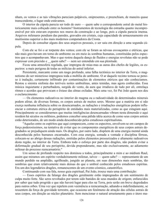 126
nham, os ventos e as tais vibrações pareciam palpáveis, onipresentes, e preenchiam, de maneira quase
transcendente, o lugar onde estávamos.
O interior da cúpula parecia ser todo de ouro — quem sabe o correspondente astral do metal his-
toricamente mais cobiçado entre os homens? Instrumentos de tecnologia tão estranha quanto incompre-
ensível por nós estavam expostos nos muros da construção e ao longe, pois a cúpula parecia imensa.
Arquivos milenares pendiam das paredes, gravados em cristais, cuja capacidade de armazenamento era
muitíssimo superior a dos mais modernos computadores da Crosta.
Depois de consultar alguns dos seus arquivos pessoais, o ser saiu em direção a uma segunda cú-
pula.
Com ele se foi o ar torpente dos ventos; com ele se foram as névoas esvoaçantes e etéricas, que
não mais gravitavam em torno do ambiente ou em meio às sombras humanas, constituídas pelos espec-
tros que o acompanhavam. Mas o que restou daquela dança de fluidos e energias revolutas não se pode
expressar com precisão e __quem sabe? — nem ser entendido em sua plenitude.
Ficou uma atmosfera regelada, que impregna de mias-mas as auras dos chefes de legiões, os es-
pectros: a mais perigosa de todas as milícias do astral inferior.
Persistente, marcante como um rasgo profundo, uma falha tectónica no interior da Terra, o mag-
netismo do ser misterioso impregnou toda a mobília do ambiente. O ar daquele recinto tornou-se peno-
so à inalação, certamente infiltrado por contaminações de elementos etéricos que não conhecíamos.
Restou a sinistra sinfonia das terríveis noites umbralinas, antes temidas, mas agora conhecidas. Essa
música inquietante e perturbadora, surgida do vento, da aura que irradiava de tudo por ali, entrelaça
ritmos e acordes que provocam o êxtase das almas exiladas. Mais uma vez, foi Pai João quem nos deu
o esclarecimento:
— Os elementos radioativos no interior do magma ou a radioatividade de determinados minerais
podem afetar, de diversas formas, os corpos astrais de muitos seres. Mesmo que a matéria em si não
exerça nenhuma influência sobre os desencarnados, as radiações e irradiações energéticas podem influ-
enciar a estrutura etérica do perispírito de entidades mais materializadas, como as que estagiam aqui.
Principalmente se considerarmos que muitas inteligências desencarnadas vibram nesta dimensão e aqui
residem há séculos ou milênios, podemos conceber uma pálida idéia acerca de como seus corpos astrais
estão deteriorados, de um modo ainda desconhecido pelos estudiosos espiritualistas.
"Aqueles entre os espíritos que aqui comparecem, como os espectros, envolvem-se em campos de
força poderosíssimos, na tentativa de evitar que os componentes energéticos de seus corpos astrais de-
gradados se prejudiquem ainda mais. Os dragões, por outro lado, dispõem de uma energia mental ainda
desconhecida pelos humanos encarnados. Com essa energia, somada a vontade e disciplina férreas,
colocam-se ao abrigo dessas radiações, emitidas pelos elementos pressurizados e altamente radioativos
desta região, no interior da Terra. Embora todo o esforço por parte dos dragões, não podem evitar a
deformação gradual de seu perispírito, devida preponderante, mas não exclusivamente, ao adiamento
milenar do processo reencarnatório."
Um senso de profundo respeito nos dominou a todos, principalmente a mim e ao médium Raul,
assim que miramos um espírito verdadeiramente milenar, talvez — quem sabe? — representante de um
mundo perdido na amplidão, agrilhoado, jungido ao planeta, em suas dimensões mais sombrias, tão
sombrias que eram relativamente mais densas do que o umbral conhecido pelos estudiosos espíritas.
Era um dos legendários dragões, remanescentes de um evento cósmico, catastrófico.
Continuando com sua fala, nosso guia espiritual, Pai João, trouxe mais uma contribuição:
— Esses espíritos da falange dos dragões geralmente estão impregnados de um sentimento de
culpa muito forte. São seres revoltados por terem sido banidos de seus mundos de origem; enfurecidos
por saber que tudo progride e que não haverá lugar para eles na Terra, pois serão em breve degredados
para outros orbes. Urna vez que repelem com veemência a reencarnação, adiando-a indefinidamente, se
ressentem da força da gravidade terrestre, que ocasiona um fenômeno de atração das células astrais de
seus corpos, em direção ao núcleo planetário. Sem mencionar o natural arrastamento para o útero ma-
 