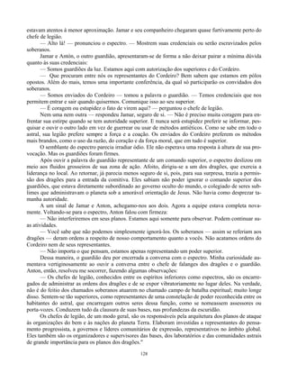 128
estavam atentos à menor aproximação. Jamar e seu companheiro chegaram quase furtivamente perto do
chefe de legião.
— Alto lá! — pronunciou o espectro. — Mostrem suas credenciais ou serão escravizados pelos
soberanos.
Jamar e Antón, o outro guardião, apresentaram-se de forma a não deixar pairar a mínima dúvida
quanto às suas credenciais:
— Somos guardiões da luz. Estamos aqui com autorização dos superiores e do Cordeiro.
— Que procuram entre nós os representantes do Cordeiro? Bem sabem que estamos em pólos
opostos. Além do mais, temos uma importante conferência, da qual só participarão os convidados dos
soberanos.
— Somos enviados do Cordeiro — tomou a palavra o guardião. — Temos credenciais que nos
permitem entrar e sair quando quisermos. Comunique isso ao seu superior.
— É coragem ou estupidez o fato de virem aqui? — perguntou o chefe de legião.
Nem uma nem outra — respondeu Jamar, seguro de si. — Não é preciso muita coragem para en-
frentar sua estirpe quando se tem autoridade superior. E nunca será estupidez preferir se informar, pes-
quisar e ouvir o outro lado em vez de guerrear ou usar de métodos antiéticos. Como se sabe em todo o
astral, sua legião prefere sempre a força e a coação. Os enviados do Cordeiro preferem os métodos
mais brandos, como o uso da razão, do coração e da força moral, que em tudo é superior.
O semblante do espectro parecia irradiar ódio. Ele não esperava uma resposta à altura de sua pro-
vocação. Mas os guardiões foram firmes.
Após ouvir a palavra do guardião representante de um comando superior, o espectro deslizou em
meio aos fluidos grosseiros de sua zona de ação. Afoito, dirigiu-se a um dos dragões, que exercia a
liderança no local. Ao retornar, já parecia menos seguro de si, pois, para sua surpresa, trazia a permis-
são dos dragões para a entrada da comitiva. Eles sabiam não poder ignorar o comando superior dos
guardiões, que estava diretamente subordinado ao governo oculto do mundo, o colegiado de seres sub-
limes que administravam o planeta sob a amorável orientação de Jesus. Não havia como desprezar ta-
manha autoridade.
A um sinal de Jamar e Anton, achegamo-nos aos dois. Agora a equipe estava completa nova-
mente. Voltando-se para o espectro, Anton falou com firmeza:
— Não interferiremos em seus planos. Estamos aqui somente para observar. Podem continuar su-
as atividades.
— Você sabe que não podemos simplesmente ignorá-los. Os soberanos — assim se referiam aos
dragões — deram ordens a respeito de nosso comportamento quanto a vocês. Não acatamos ordens do
Cordeiro nem de seus representantes.
— Não importa o que pensam, estamos apenas representando um poder superior.
Dessa maneira, o guardião deu por encerrada a conversa com o espectro. Minha curiosidade au-
mentava vertiginosamente ao ouvir a conversa entre o chefe de falanges dos dragões e o guardião.
Anton, então, resolveu me socorrer, fazendo algumas observações:
— Os chefes de legião, conhecidos entre os espíritos inferiores como espectros, são os encarre-
gados de administrar as ordens dos dragões e de se expor vibratoriamente no lugar deles. Na verdade,
não é do feitio dos chamados soberanos atuarem no chamado campo de batalha espiritual; muito longe
disso. Sentem-se tão superiores, como representantes de uma constelação de poder reconhecida entre os
habitantes do astral, que encarregam outros seres dessa função, como se nomeassem assessores ou
porta-vozes. Conduzem tudo da clausura de suas bases, nas profundezas da escuridão.
Os chefes de legião, de um modo geral, são os responsáveis pela arquitetura dos planos de ataque
às organizações do bem e às nações do planeta Terra. Elaboram investidas a representantes do pensa-
mento progressista, a governos e líderes comunitários de expressão, representativos no âmbito global.
Eles também são os organizadores e supervisores das bases, dos laboratórios e das comunidades astrais
de grande importância para os planos dos dragões."
 