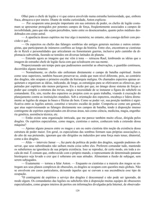 129
Olhei para o chefe de legião e vi que estava envolvido numa estranha luminosidade, que, embora
fraca, abraçava-o por inteiro. Diante de minha curiosidade, Anton explicou:
— Por ocuparem uma posição importante em sua estrutura de poder, os chefes de legião costu-
mam se apresentar protegidos por potentes campos de força, freqüentemente associados a campos de
invisibilidade, para que não sejam percebidos, tanto entre os desencarnados, quanto pelos médiuns des-
dobrados em corpo astral.
— A aparência desses espíritos me traz algo à memória; no entanto, não consigo definir com pre-
cisão o quê...
— Os espectros ou chefes das falanges sombrias são antigos generais nazistas e outros estrate-
gistas, que participaram de inúmeros conflitos ao longo da história. Entre eles, encontram-se cientistas
do in Reich e personalidades que articularam ou fomentaram guerras, inclusive pelo caminho da di-
plomacia subvertida, fazendo-se temidos em diversas latitudes do planeta.
— Entendo agora as imagens que me vêm à tona — retrucou Raul, lembrando as idéias que a
imagem do estranho chefe de legião fazia com que eclodissem em sua mente.
Proporcionando um tempo para que pudéssemos assimilar as observações, o guardião continuou,
decorridos alguns instantes:
— Normalmente, os chefes não enfrentam diretamente o campo de batalha espiritual. Assim
como seus superiores, também buscam preservar-se, ainda que num nível diferente, pois, ao contrário
dos dragões, não ocupam o primeiro escalão da hierarquia maligna. Os chamados espectros apenas ar-
quitetam e organizam as idéias, indicando, de longe, as estratégias para se efetivarem as ofensivas, per-
petradas por espíritos não menos perigosos. Eis a razão por que, no âmago desse sistema de forças e
poder que compõe a estrutura das trevas, surgiu a necessidade de se instaurar a figura do subchefe ou
comandante. Ele, sim, recebe dos espectros os projetos com os quais trabalha, visando à execução do
planejamento contra as instituições mundiais. Sob a orientação dos espectros, encabeça e lidera direta-
mente as legiões de ataque às bases e fileiras do bem. Como se poder ver, sua posição também é signi-
ficativa entre as legiões astrais; constitui o terceiro escalão de poder. Comporta-se como um general,
que atua supervisionando as falanges diretamente nos campos de batalha, tendo à disposição imenso
contingente de espíritos especializados em diversas áreas, tais como ciência, medicina, magia, engenha-
ria genética, assistência técnica, etc.
— Então existe uma organização intricada, que me parece também muito eficaz, dirigida pelos
dragões. Os espíritos especialistas, como magos, cientistas e outros, conhecem toda a extensão dessa
máquina?
— Apenas alguns poucos entre os magos e um ou outro cientista têm noção da existência dessa
estrutura de poder maior. Em geral, os especialistas das sombras formam suas próprias associações e,
do alto de sua pretensão, ignoram que são dirigidos ou induzidos por uma força mais tenaz, ditatorial,
como a dos dragões.
— Aliás — interveio Jamar —, faz parte da política de poder dos dragões, segundo pudemos ob-
servar, que seus subordinados não saibam muita coisa sobre eles. Preferem comandar tudo, mantendo
os subalternos na ignorância de sua própria existência. Isso se reproduz, de certo modo, em toda a es-
cala do mal. É comum que, embevecido com o próprio mando, o representante de determinado patamar
hierárquico seja levado a crer que é soberano em suas atitudes. Alimentam a ilusão de subjugar, sem
serem subjugados.
— Exatamente — tornou a falar Anton. — Enquanto os cientistas e a maioria dos magos se en-
tregam aos seus planos complexos de obsessões, os dragões se ocupam com questões mais globais. Não
se envolvem em casos particulares, deixando àqueles que se curvam a sua ascendência esse tipo de
ocupação.
"O contingente de espíritos a serviço dos dragões é descomunal e não pode ser ignorado, de
modo algum. Os comandantes das legiões ou subchefes têm à disposição muitas equipes de obsessores
especializados, como grupos inteiros de peritos em informações divulgadas pela Internet, de observado-
 
