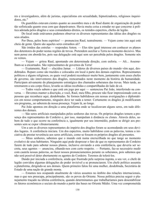130
res e investigadores, além de juristas, especialistas em sexualidade, hipnotizadores, religiosos inquisi-
dores, etc."
Os guardiões estavam cientes quanto ao assombro meu e de Raul diante de organização de poder
tão sofisticada quanto essa com que deparávamos. Havia muita coisa a estudar no que concerne à polí-
tica adotada pelos dragões e seus comandantes diretos, os temidos espectros, chefes de legião.
Do local onde estávamos pudemos observar os diversos representantes das idéias dos dragões ou
seus aliados.
Por Deus, pelos bons espíritos! — pronunciou Raul, teatralmente. — Vejam como isto aqui está
cheio de gente. Quem são aqueles seres estranhos ali?
São irmãos das estrelas — respondeu Anton. — Eles têm igual interesse em conhecer os planos
dos detentores do poder nestas regiões de trevas. Pretendem auxiliar a Terra no momento decisivo. Mas
nem pense em abordá-los, pois sua delegação está aqui sem ser percebida pelos dragões. Somente nós
os vemos.
— Vejam — gritou Raul, apontando em determinada direção, com euforia. — Ali... Asseme-
lham-se a encarnados. São representantes de governos da Terra!
— Exatamente, Raul — elucidou Jamar. — Líderes de diversos países do mundo vêm aqui, des-
dobrados. Repare como são trazidos e colocados em local à parte dos demais espíritos. Representantes
políticos e alguns religiosos, os quais você poderá reconhecer muito bem, juntamente com esses chefes
de governo, são interventores dos dragões, reencarnados neste momento da história da humanidade.
Participam ativamente do planejamento estratégico dos chamados soberanos das trevas. Mais tarde, ao
retornarem a seu corpo físico, levarão as idéias recebidas e compartilhadas do lado de cá.
— Todos vocês sabem o que está em jogo por aqui — sentenciou Pai João, interferindo na con-
versa. — Devemos manter a discrição, e você, Raul, meu filho, procure não ficar impressionado com as
pessoas que reconhece aqui, desdobradas. Se formos habilidosos em nossas averiguações e diplomáti-
cos em nosso comportamento, ninguém deve ter nada a temer. Certamente os dragões já modificaram
seu programa,, ao saberem da nossa presença. Vejam lá, ao longe.
Pai João apontou em direção a uma plataforma onde se localizavam alguns seres, em tudo dife-
rentes dos demais.
— São seres artificiais manipulados pelos senhores das trevas. Os próprios dragões temem a pre-
sença dos representantes do Cordeiro e, por isso, manipulam à distância os clones. Através deles, sa-
bem de tudo o que ocorre na conferência e, igualmente por seu intermédio, podem se dirigir aos pre-
sentes sem se expor vibratoriamente.
Um a um os diversos representantes do império dos dragões foram se acomodando em seus devi-
dos lugares. A conferência iniciara. Um dos espectros, muito habilidoso com as palavras, tomou a ini-
ciativa de prestar reverência aos seres artificiais, como se fossem os próprios dragões ali presentes.
— Meus senhores, sabemos que o mundo está numa encruzilhada no que tange ao momento
evolutivo de seus habitantes. Ninguém aqui pode desprezar o fato de que os representantes do Cordeiro
fazem de tudo para sabotar nossos planos, inclusive enviando a esta conferência, que deveria ser se-
creta, seus agentes — anunciou, olhando-nos com certo respeito. — Portanto, faz-se necessário medir
com cautela nossas palavras, ao fazer nossos pronunciamentos perante os soberanos, pois sabemos que
não será possível deter abertamente os agentes do Cordeiro. Teremos de tolerá-los.
Dando por iniciada a conferência, ainda que frustrado pela surpresa ingrata, a seu ver, o chefe de
legião convidou algumas delegações do poder invisível a se pronunciarem. Um chefe político assumiu
a plataforma, dirigindo-se aos demais. Quem primeiro falou foi uma mulher, desdobrada, Secretária de
Estado de uma nação de grande monta.
— Estamos nos ocupando atualmente de vários assuntos no âmbito das relações internacionais,
mas o que nos preocupa, principalmente, são os povos do Oriente. Nossa política precisa seguir o pla-
nejamento traçado na última conferência, quando determinamos que trabalharíamos para desestabilizar
os fatores econômicos e sociais do mundo a partir das bases no Oriente Médio. Uma vez comprometida
 
