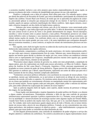 131
a economia mundial, inclusive com sério prejuízo para muitos empreendimentos de nossa nação, as
pessoas no planeta não terão o mínimo de tranqüilidade para pensar em sua vida espiritual.
Perplexo e indignado com a idéia ali exposta, Raul olhou para mim. Ele entendia agora o plano
por detrás das palavras da Secretária de Estado, que estava desdobrada e participando da conferência do
império das sombras. Encarei Raul com firmeza, de modo que ele se apercebeu da urgência de conter-
se, procurando aplacar as emoções que ameaçavam emergir de seu interior. E mal havia começado a
reunião; aquela era apenas a primeira manifestação dos líderes sombrios. Após alguns minutos, encer-
rado o discurso inaugural, um dos chefes de legião tomou a palavra:
— Sabemos que nossa estratégia está correta, pois ela já foi inúmeras vezes mencionada pelos
soberanos, os dragões, o que indica aprovação por parte deles. A idéia de desestruturar a economia glo-
bal com certeza levará os povos da Terra a um grande derramamento de sangue. Haverá desespero,
suicídios e vários levantes entre os países menores e mais pobres. Pretendemos promover um rompi-
mento definitivo entre os humanos e seus mentores desencarnados através do choque econômico, que
afetará muitas nações do mundo. Um confronto aberto com os representantes do governo oculto do
mundo seria um risco muito grande; por essa razão, é de suma importância que consigamos desequili-
brar as economias mundiais, e, nesse contexto, as nações do oriente são instrumentos preciosos em nos-
sas mãos.
Em seguida, outro chefe de legião inscrito na ordem do dia resolveu dar sua contribuição, na con-
ferência dos representantes das regiões inferiores.
Primeiramente, conquistamos a confiança da nacão americana e de muitos representantes políti-
cos que estão aqui conosco, temporariamente fora do corpo. Sabemos que, numa democracia, nunca é
apenas um homem quem decide os destinos da nação; por isso, nosso esforço em estabelecer sintonia
efetiva com os representantes do Congresso, amealhando parceiros mesmo entre aqueles que, quando
estão em seus corpos físicos, clamam ser da oposição.
"Precisamos atacar alguns sistemas de governo ou, ainda com mais propriedade, a população de
alguns países, pois eles representam um trunfo para nossos adversários, os filhos do Cordeiro. Alguns
países da América do Sul, como Brasil e Venezuela, Argentina e Chile, precisam urgentemente ser
acoplados ao nosso sistema de poder de forma definitiva. Alguns passos têm sido dados nesse sentido.
Não ignoram os senhores que o Brasil, especificamente, representa um centro de idéias que para nós é
fonte constante de dor de cabeça, bastante complicado administrar.
"Tentaremos convencer políticos influentes a nos auxiliarem na execução de nossos planos. Caso
se oponham, mesmo que indiretamente, ou se porventura se mantiverem ao abrigo de seus mentores,
usaremos da coerção sob todos os aspectos. Os cientistas astrais desenvolvem atualmente seres artifici-
ais ou clones que poderão ser extremamente eficientes na manipulação mental dos representantes polí-
ticos de muitas nações. Nossos agentes estão por toda parte, objetivando colher o máximo de informa-
ções, para então submetê-las à apreciação dos senhores de nosso império."
Após as palavras daquele chefe de legião, outro espírito, dando mostras de pertencer à falange
dos magos, fez sua declaração:
— Nossa legião está determinada a inspirar dignatarios do poder político do Oriente a se aliarem
a alguns estados sul-americanos. Pretendemos alimentar a idéia de que uma coalizão de governos
antiamericanos representará oposição à política expansionista dos EUA. Portanto, nosso principal obje-
tivo na atualidade é o desenvolvimento da tecnologia nuclear entre algumas nações do Oriente Médio,
visando fazer frente ao poderio das nações mais ricas, fato que, por si só, suscitará disputas interminá-
veis. Na verdade, tanto norte-americanos quanto alguns povos de todo o Oriente, nós os temos inteira-
mente em nossas mãos, através de seus dirigentes políticos. Contudo, ao nos concentrarmos nas estra-
tégias particulares, não podemos esquecer os objetivos gerais — adiar indefinidamente o progresso do
planeta, para que nosso poder se consolide nas duas dimensões da vida.
Ao fim daquele pronunciamento, uma comissão de mandatários do poder religioso a serviço dos
dragões adentrou o ambiente da conferência. Na comitiva encontravam-se alguns representantes encar-
 