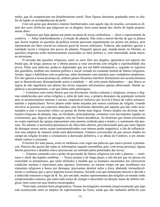 132
nados, que ali compareciam em desdobramento astral. Duas figuras altamente graduadas entre os che-
fes de legião os acompanhavam de perto.
Com um gesto que denotava estarem familiarizados com aquele tipo de reunião, curvaram-se di-
ante dos seres artificiais que julgavam ser os dragões, bem como diante dos chefes de legião propria-
mente ditos.
— Supomos que haja apenas um ponto na pauta de nossa conferência — disse o representante da
comitiva. — Adiar indefinidamente a evolução do planeta. Não resta a menor dúvida de que os planos
que dizem respeito às questões da política terrena precisam urgentemente ser postos em prática, pois
representam um fator crucial no contexto geral de nossos soberanos. Todavia, não podemos ignorar a
realidade social e religiosa dos povos do planeta. Ninguém ignora que, notada-mente no Oriente, as
questões religiosas estão intrinsecamente associadas ao fator político e, com intensidade ainda maior,
ao terrorismo.
O enviado das questões religiosas, entre os seres fiéis aos dragões, aparentava um aspecto tão
brutal que, de longe, parecia ser a última pessoa a estar envolvida com religião e espiritualidade dos
povos. Pelas suas palavras, podia-se depreender que era um hábil estrategista e, segundo os registros
dos guardiões, também um cientista político e social versado no comando mental de líderes religiosos.
Astuto, sagaz e habilidoso com as palavras, sabia dissimular com maestria seus verdadeiros propósitos.
Ele não ignorava nossa presença ali, embora jamais fôssemos interferir diretamente nos acontecimentos
que se desenrolavam, desrespeitando assim a condição — até certo ponto diplomática — que ditava as
regras de não ingerência nos planos das trevas enquanto estivéssemos apenas observando. Dando se-
qüência a seu pensamento, o ser que falara antes prosseguiu:
— Contamos com certos fatores que nos favorecem: ilusões culturais e religiosas, crenças e dog-
mas estabelecidos por certas religiões e, além de tudo isso, o próprio desespero da população terrestre
ante os acontecimentos naturais e sociais, responsável inclusive por levá-la à busca de cultos sensacio-
nalistas e espetaculares. Novos planos estão sendo traçados por nossos cientistas da religião, visando
envolver as pessoas em conceitos absurdos, mas facilmente admitidos por aqueles que não estão acos-
tumados a usar o raciocínio crítico ou pensar de forma mais lógica. Temos aliados em diversas insti-
tuições religiosas do planeta, mas, no Ocidente, principalmente, contamos com movimentos ligados ao
cristianismo, que, diga-se de passagem, está em franca decadência. As doutrinas que foram enxertadas
no corpo espiritual das igrejas representam uma enorme confusão para a mente e o sentimento das pes-
soas. No entanto, é necessário permanecer de olhos bem abertos, providenciando para que mais figuras
de destaque nesses meios sejam instrumentalizadas com intenso poder magnético, a fim de influencia-
rem seus adeptos de maneira ainda mais determinante. Estamos convencidos de que nossos aliados no
campo da religião levarão o cristianismo à derrocada definitiva, e as idéias do Cordeiro, a um emara-
nhado caótico e crescente.
O locutor fez uma pausa, como se meditasse com vagar nas palavras que estava prestes a pronun-
ciar. Parecia não querer dar todas as informações naquela assembléia, pois, com nossa presença, alguns
fatores preciosos e detalhes-chave precisavam ser omitidos pelos potentados das trevas.
— Estamos contando com o poder de persuasão de líderes religiosos em todo o planeta — conti-
nuou o chefe das legiões sombrias. — Nosso projeto é de longo prazo, e não há por que ter pressa em
consolidar os pormenores, que serão definidos à medida que os humanos encarnados nos oferecerem
condições mentais e emocionais para agirmos. Entretanto, ao mesmo tempo em que insuflamos nos
expoentes religiosos a busca por destaque, precisamos destruir neles a ética, abalando irremediavel-
mente a confiança que o povo deposita nesses homens, fazendo com que lentamente deixem a dúvida e
a indecisão tomarem o lugar da fé. Se, por um lado, muitos representantes das religiões no mundo estão
comprometidos conosco, por outro lado temos de instigar o descrédito na direção maior do âmbito reli-
gioso, bem como em seus ilustres encarregados.
"Nem tudo constitui bons prognósticos. Nossas investigações mostram inequivocamente que algo
está acontecendo entre os adeptos do espiritualismo na Terra, ainda que não saibamos defini-lo com
 