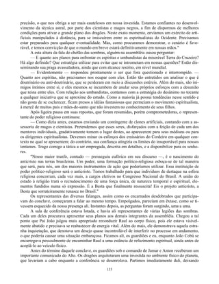 133
precisão, o que nos obriga a ser mais cautelosos em nossa investida. Estamos confiantes no desenvol-
vimento da técnica astral, por parte dos cientistas e magos negros, a fim de dispormos de melhores
condições para ativar o grande plano dos dragões. Neste exato momento, enviamos um exército de arti-
ficiais manipulados à distância, para se imiscuírem entre os espiritualistas do Ocidente. Precisamos
estar preparados para qualquer eventualidade. Mas, como procuramos demonstrar, o cenário é favo-
rável, e temos convicção de que o mundo em breve estará definitivamente em nossas mãos."
A esta altura da fala do chefão das sombras, alguém na assembléia ousou perguntar:
— E quanto aos planos para enfrentar os espíritas e umbandistas da miserável Terra do Cruzeiro?
Há algo definido? Que estratégia utilizar para evitar que se intrometam em nossas questões? Estão dis-
seminando sua praga avassaladora, ainda que com alcance restrito, em nível mundial.
— Evidentemente — respondeu prontamente o ser que fora questionado e interrompido. —
Quanto aos espíritas, não precisamos nos ocupar com eles. Estão tão entretidos em analisar o que é
doutrinário ou anti-doutrinário, que se perderam em meio a discussões estéreis. Além do mais, são ini-
migos íntimos entre si, e eles mesmos se incumbem de anular seus próprios esforços com a desunião
que reina entre eles. Com relação aos umbandistas, contamos com a estratégia do desânimo no tocante
a qualquer iniciativa que se aproxime do estudo. Como a maioria já possui tendências nesse sentido e
não gosta de se esclarecer, ficam presos a idéias fantasiosas que permeiam o movimento espiritualista,
à mercê de muitos pais e mães-de-santo que não investem no conhecimento de seus filhos.
Após ligeira pausa em suas repostas, que foram resumidas, porém comprometedoras, o represen-
tante do poder religioso continuou:
— Como dizia antes, estamos enviando um contingente de clones artificiais, contando com a as-
sessoria de magos e cientistas. Pretendemos que esses seres, disfarçados com a feição de cada um dos
mentores individuais, gradativamente tomem o lugar destes, ao aparecerem para seus médiuns ou para
os dirigentes espiritualistas. Devemos minar os esforços dos emissários do Cordeiro em qualquer con-
texto no qual se apresentem; do contrário, sua confiança atingiria os limites do insuportável para nossos
tentames. Trago comigo a tática a ser empregada, descrita em detalhes, e a disponibilize para os senho-
res.
"Nosso maior trunfo, contudo — prosseguiu eufórico em seu discurso —, é o nascimento do
anticristo nas terras brasileiras. Um poder, uma formação político-religiosa esboça-se de tal maneira
que será, para nós, um dos maiores instrumentos de ação que poderíamos utilizar. Essa instituição de
poder político-religioso será o anticristo. Temos trabalhado para que indivíduos de destaque na esfera
religiosa concorram, cada vez mais, a cargos eletivos no Congresso Nacional do Brasil. A união do
estado à religião trará o recrudescimento de uma força única, de natureza temporal e espiritual, ele-
mentos fundidos numa só expressão. É a Besta que finalmente ressuscita! Eis o projeto anticristo, a
Besta que sorrateiramente renasce no Brasil."
Os representantes das diversas falanges, assim como os encarnados desdobrados que participa-
vam do conclave, começaram a falar ao mesmo tempo. Empolgados, pareciam em êxtase, como se ti-
vessem esquecido da nossa presença ali. Instantes depois, as perguntas foram surgindo, uma a uma.
A sala de conferência estava lotada, e havia ali representantes de várias legiões das sombras.
Cada um deles procurava apresentar seus planos aos demais integrantes da assembléia. Chegou a tal
ponto que Pai João julgou mais apropriado reconduzir Raul ao corpo físico, pois ele estava visivel-
mente abatido e precisava se reabastecer de energia vital. Além do mais, ele demonstrava aquela estra-
nha inquietação, que denotava um desejo quase incontrolável de interferir no processo em andamento,
o que poderia causar uma situação embaraçosa. Ficamos ali, os guardiões e eu, enquanto João Cobú se
encarregava pessoalmente de encaminhar Raul a uma estância de refazimento espiritual, ainda antes de
acoplá-lo ao veículo físico.
Antes do término daquele conclave, os guardiões sob o comando de Jamar e Anton receberam um
importante comunicado do Alto. Os dragões arquitetaram uma investida no ambiente físico do planeta,
que levariam a cabo enquanto a conferência se desenrolava. Partimos imediatamente dali, deixando
 