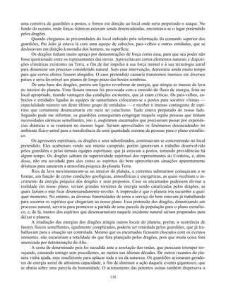 134
uma comitiva de guardiões a postos, e fomos em direção ao local onde seria perpetrado o ataque. No
fundo do oceano, onde forças titánicas estavam sendo desencadeadas, encontrava-se o lugar pretendido
pelos dragões.
Quando chegamos às proximidades do local indicado pela informação do comando superior dos
guardiões, Pai João já estava lá com uma equipe de caboclos, pais-velhos e outras entidades, que se
deslocavam em direção à moradia dos homens, na superfície.
Os dragões tinham muito apreço por demonstrações de força como essa, para que seu poder não
fosse questionado entre os representantes das trevas. Aproveitavam certos elementos naturais e disposi-
ções climáticas existentes na Terra, a fim de dar impulso à sua força mental e à sua tecnologia astral
para dinamizar um processo considerado natural. Sem essa intervenção, demoraria ainda muito tempo
para que certos efeitos fossem atingidos. O caos pretendido causaria transtornos imensos em diversos
países e seria favorável aos planos de longo prazo das hostes sombrias.
De uma base dos dragões, partira um ligeiro reverberar de energia, que atingiu as massas de lava
no interior do planeta. Uma fissura imensa foi provocada com a emissão do fluxo de energia, feita no
local apropriado, tirando vantagem das condições existentes, que já eram críticas. Os pais-velhos, ca-
boclos e entidades ligadas às equipes de samaritanos colocaram-se a postos para socorrer vítimas —
especialidade número um deste último grupo de entidades — e receber o imenso contingente de espí-
ritos que certamente desencarnaria em meio ao cataclismo. Tudo estava preparado do nosso lado.
Segundo pude me informar, os guardiões conseguiram congregar naquela região pessoas que tinham
necessidades cármicas semelhantes, isto é, inspiraram encarnados que precisavam passar por experiên-
cias drásticas a se reunirem no mesmo lugar. Seriam aproveitados os fenômenos desencadeados no
ambiente físico-astral para a transferência de uma quantidade enorme de pessoas para o plano extrafísi-
co.
Os agressores espirituais, os dragões e seus subordinados, continuavam se concentrando no local
pretendido. Eles acabariam vendo seu intento cumprido, porém ignoravam o trabalho desenvolvido
pelos guardiões e pelas demais equipes espirituais, que já estavam a postos, tomando providências há
algum tempo. Os dragões sabiam da superioridade espiritual dos representantes do Cordeiro, e, além
disso, não era novidade para eles como os espíritos do bem aproveitavam situações aparentemente
drásticas para sanearem a atmosfera psíquica do planeta Terra.
Rios de lava movimentavam-se no interior do planeta, e correntes submarinas começavam a se
formar, em função de certas condições geológicas, atmosféricas e energéticas, as quais recebiam o in-
cremento da energia psíquica dos dragões e seus prepostos. Caso os encarnados pudessem divisar a
realidade em nosso plano, veriam grandes torrentes de energia sendo canalizadas pelos dragões, as
quais faziam o mar ficar desmesuradamente revolto. A impressão é que o planeta iria sucumbir a qual-
quer momento. No entanto, as diversas fraternidades de seres a serviço do bem estavam já trabalhando
para socorrer os espíritos que chegariam ao nosso plano. Essa pretensão dos dragões, dinamizando um
processo natural, serviria para promover a partida de uma parcela da população para o plano extrafísi-
co, e, de lá, muitos dos espíritos que desencarnariam naquele incidente natural seriam preparados para
deixar o planeta.
A irradiação das energias dos dragões atingiu outros locais do planeta; porém, a ocorrência de
fatores físicos semelhantes, igualmente complicados, poderia ser retardada pelos guardiões, que já tra-
balhavam para a situação ser controlada. Mesmo que os encarnados ficassem chocados com os eventos
iminentes, não encarariam a totalidade do que fora planejado pelos dragões, pois que muita coisa fora
amenizada por determinação do Alto.
A costa de determinado país foi sacudida ante a assolação das ondas, que pareciam irromper tro-
vejando, causando estrago sem precedentes, ao menos nas últimas décadas. De outros recantos do pla-
neta vinha ajuda, mas insuficiente para aplacar toda a ira da natureza. Os guardiões acionaram gerado-
res de energia astral de altíssima capacidade, a fim de diminuir a ação daquele evento gigantesco, que
se abatia sobre uma parcela da humanidade. O acionamento das potentes usinas também dispersava o
 