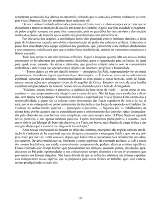 135
ectoplasma acumulado das vítimas da catástrofe, evitando que os seres das sombras roubassem as ener-
gias vitais liberadas. Eles não poderiam fazer nada mais ali.
De um e outro recanto das dimensões próximas à Crosta, iam e vinham equipes socorristas que se
dispunham a tempo ao trabalho de auxílio em nome do Cordeiro. Aquilo que fora estudado e engendra-
do pelos dragões somente em parte fora consumado, pois os guardiões haviam previsto e desvendado
muitos dos planos, de maneira que o auxílio foi providenciado com antecedência.
Por iniciativa dos dragões, a conferência havia sido planejada com os mínimos detalhes, e fazia
parte do fechamento daquela assembléia a demonstração de poder das entidades pérfidas. Entretanto, o
plano fora descoberto pela equipe espiritual dos guardiões, que, juntamente com médiuns desdobrados
e seus mentores, trabalhavam para que a ordem fosse restabelecida, embora os transtornos emocionais e
físicos causados.
Tudo isso produziu em mim intensas reflexões. Fiquei a imaginar quanto falta aos nossos irmãos
encarnados se fortalecerem em conhecimento, disciplina, garra e organização para enfrentar, de igual
para igual, essas questões tão sérias e intricadas, que guardam relação estreita com as comunidades
umbralinas e subcrostais que operam com o objetivo de retardar o progresso a humanidade.
— Temos diante de nós um desafio imenso — principiou Pai João, surpreendendo-me em meus
pensamentos, ditando-me alguns apontamentos e observações. — É inadiável atualizar o conhecimento
espiritual, capacitar os médiuns, instrumentalizando-os com estudo e novas técnicas, além de funda-
mentar nossas ações nos princípios éticos do Evangelho do Cristo. Estamos no meio de uma batalha
espiritual sem precedentes na história. Somos nós os chamados para a hora do Armagedom.
"Médiuns, nossos irmãos e parceiros, a urgência da hora exige de vocês — assim como de nós,
espíritos — um comprometimento integral com a causa do bem. Não há lugar para vacilações e dúvi-
das, nem tempo para pestanejar. O momento histórico e espiritual que vive o planeta Terra chama-nos à
responsabilidade, e quem não se colocar como instrumento das forças superiores do bem e da luz já
está, por si só, entregando-se como instrumento da discórdia e das forças de oposição ao Cordeiro. In-
vistamos no conhecimento superior — prosseguiu o pai-velho. — Sejamos nós os trabalhadores da
ultima hora, porém aqueles que se especializam para o enfrentamento das questões sérias desencadea-
das pela obsessão em suas formas mais complexas, mas nem sempre sutis. O Plano Superior aguarda
novos parceiros, e não apenas médiuns passivos. Espera instrumentos participativos e atuantes, para
que a vitória das falanges do bem seja decisiva, e a Terra, em breve, seja liberada da carga tóxica e das
energias densas que a mantêm na retaguarda da evolução."
Após nossas observações no tocante ao reino das sombras, emergimos das regiões abissais em di-
reção às claridades do lar espiritual que nos abrigava, retomando a roupagem fluídica que nos era pró-
pria. Raul, por sua vez, vinha conosco, depois que João Cobú o reconduziu para refazimento em estân-
cia superior. Deveria restabelecer-se, liberando o corpo espiritual de eventuais resíduos, e, sob a tutela
dos nossos benfeitores, sua saúde, razoavelmente comprometida, poderia alcançar relativo equilíbrio.
Fomos recebidos por Joseph Gleber, que pessoalmente nos abraçou, enquanto juntos, em oração, agra-
decíamos ao Pai pelas oportunidades e nos colocávamos sempre dispostos a novos investimentos que
porventura nos fossem dirigidos. Não havia dúvida de que as reflexões advindas das últimas experiên-
cias enriqueceram nosso espírito, que se preparava para novas frentes de trabalho, que, com certeza,
seriam prodigalizadas a todos nós.
 