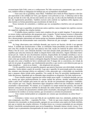 10
reverenciaram João Cobú, como se o conhecessem. Pai João socorreu-me o pensamento, que, com cer-
teza, também refletia as indagações do médium que nos acompanhava desdobrado.
— Estes seres são os guardiões, meus filhos. Trabalham sob a tutela do Plano Superior e têm fun-
ção equivalente à dos soldados da Terra, que algumas vezes policiam as ruas. A diferença está no fato
de que, do lado de cá da vida, devem estar atentos aos seres que, no dia-a-dia dos habitantes do mundo,
não são regularmente percebidos. Também exercem certo controle ou vigilância sobre algumas cria-
ções mentais ou formas parasitárias que encontramos do lado de cá.
Nesse momento do comentário, o médium que nos acompanhava interferiu com um questiona-
mento:
— Pensei que os guardiões só policiavam outros espíritos; nunca imaginei tais espíritos exercen-
do o papel de vigilantes das criações mentais.
— O trabalho desses espíritos é muito mais complexo do que se pode imaginar. É uma pena que
os nossos irmãos espiritualistas não pesquisem mais a respeito. Teriam imensos recursos à disposição,
para seus trabalhos de assistência espiritual — falou Pai João. — Muitas criações mentais de encarna-
dos e desencarnados representam um imenso perigo aos humanos desdobrados ou mesmo um obstáculo
a certas tarefas dos desencarnados mais conscientes. Observem ali, por exemplo — apontou à sua di-
reita.
Ao longe observamos uma cintilação dourada, que exercia um fascínio, devido à sua aparente
beleza. À medida que focalizávamos o olhar, as cintilações foram percebidas com maior detalhe. Vi-
mos uma fina camada de algo que mais parecia uma rede, tecida em material do plano astral seme-
lhante a fios de nylon, com coloracão dourada. Com mais atenção ainda, percebemos que o material se
espalhava por uma área imensa da cidade ou daquele bairro onde estávamos. Alguns indivíduos transi-
tavam por ali, vindos de seus divertimentos noturnos, despercebidos da realidade extrafísica a seu re-
dor, naturalmente oculta, devido à sua situação de encarnados. Ao cruzarem aquele ponto, alguns deles
eram como que atacados por imenso contingente daquelas formações estranhas, que pareciam ser atraí-
das para eles como a limalha de ferro é atraída pelo ímã. O ataque não se concretizou, em virtude da
ação de um grupo de guardiões, que imediatamente percebeu o que ocorria e providenciou para que as
algas energéticas — assim eu as chamei — não atingissem tais pessoas.
Um dos guardiões trazia um aparelho pequeno, que parecia funcionar com eletricidade retirada da
atmosfera. Assim deduzi a partir do ocorrido. Logo que o aparelho foi posicionado perto dos encarna-
dos, notamos uma descarga elétrica no ambiente à volta, parecendo que a eletricidade era transferida
para o pequeno objeto trazido pelos guardiões. Um campo de força foi percebido imediatamente ao
redor das pessoas, impedindo que as chamadas algas energéticas as atingissem. Pai João explicou-nos:
— Essas criações mentais vagueiam por muito tempo nessa região. A cintilação dourada, por sua
vez, denota que agem preferencialmente no campo mental das pessoas, atraídas naturalmente pelas
ondas e pelos raios emitidos pela mente de cada um, devido aos pensamentos abrigados e irradiados.
Tais criações que você, Ângelo, denominou algas energéticas sobrevivem das irradiações mentais de
encarnados e desencarnados. No entanto, ao se acoplarem ao campo mental das pessoas, elas imedia-
tamente começam um processo mórbido de absorção das ondas mentais do hospedeiro. À medida que
absorvem e se nutrem dos pensamentos emitidos pelos encarnados, descarregam em sua aura uma cota
considerável de resíduos ou toxinas mentais, que envenenam as correntes de pensamento.
— Esse veneno mental poderá ser comparado aos venenos que encontramos na esfera física? —
inquiriu Raul.
— Utilizamos o termo veneno por falta de um vocabulário mais rico; entretanto, podemos fazer
uma comparação, meu filho — respondeu Pai João. — Toda vez que essas criações mentais absorvem
elementos dos encarnados ou desencarnados, agregam em sua estrutura uma espécie de fluido mórbido,
pois que se nutrem das criações inferiores. O resíduo tóxico ou o excesso acumulado em sua estrutura
íntima é transferido automaticamente para novos hospedeiros, formando intenso círculo vicioso. O re-
sultado é que os pensamentos desorganizados de nossos irmãos passam a ser mais constantes e formam
 