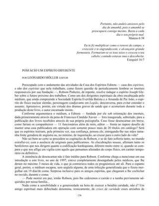 136
Portanto, não andeis ansiosos pelo
dia de amanhã, pois o amanhã se
preocupará consigo mesmo. Basta a cada
dia o seu próprio mal.
Mateus 6:34
Eu te fiz multiplicar como o renovo do campo, e
cresceste e te engrandeceste, e alcançaste grande
formosura. Formaram-se os teus seios e cresceu o teu
cabelo; contudo estavas nua e descoberta.
Ezequiel 16:7
POSFÁCIO UM ESPÍRITO DIFERENTE
POR LEONARDO MÕLLER EDITOR
Preocupado com o andamento das atividades da Casa dos Espíritos Editora — casa dos espíritos,
e não dos espíritas que nela trabalham, como fazem questão de periodicamente lembrar os imortais
responsáveis por sua fundação —, Robson Pinheiro, de repente, resolve indagar o espírito Joseph Gle-
ber sobre o futuro próximo dos trabalhos. Como um dos dirigentes espirituais da obra encabeçada pelo
médium, que ainda compreende a Sociedade Espírita Everilda Batista e a Aruanda de Pai João, o espí-
rito do físico nuclear alemão, personagem coadjuvante em Legião, desconversa, para evitar estender o
assunto. Apreensivo, porém, em virtude dos dramas graves de saúde que o acometiam durante toda a
produção deste livro, o autor encarnado insiste.
Conforme argumentava o médium, a Editora — fundada por ele sob orientação dos imortais,
dada primeiramente através da pena de Francisco Cándido Xavier — fora inaugurada, sobretudo, para a
publicação dos livros recebidos através de sua própria psicografia. Caso fosse desencarnar em breve,
como fariam os companheiros — 11 funcionários além de mim, editor — frente ao áspero desafio de
manter uma casa publicadora em operação com somente pouco mais de 20 títulos em catálogo? Será
que os espíritos trairiam, pela primeira vez, sua confiança, pensou ele, entregando-lhe nas mãos tama-
nha fonte geradora de angústia ou, no mínimo, de inquietação, ao cruzar para o outro lado da vida?
Não sei bem ao certo se procedem as cogitações de Robson, e se de fato sofreria tanto, no mundo
extrafísi-co, com a ausência de originais para publicarmos. As elucubrações nossas, afirmam tanto os
benfeitores que nos dirigem quanto a codificação kardequiana, diferem muito entre si, quando se com-
para o que nos aflige em vigília com aquilo que pensamos afastados do corpo físico, em caráter tempo-
rário ou definitivo.
A iminência de desencarnar não é fato inédito para Robson. Conforme chega a mencionar em sua
introdução a este livro, no ano de 1997, esteve completamente desengañado pelos médicos, que lhe
deram no máximo 3 meses de vida, o que já contrariava todos os prognósticos até ali. Para o espanto
geral, porém, o médium escapou, sem seqüela alguma, de uma infecção generalizada que o fizera mer-
gulhar em 19 dias'de coma. Surpresa inclusive para os amigos espíritas, que chegaram a lhe cochichar
no ouvido, durante o coma:
— Pode morrer em paz, irmão Robson, pois lhe cederemos o caixão e a tumba previamente ad-
quiridos por nossa família...
Nada como a sensibilidade e a generosidade na hora de exercer a bendita caridade, não é? Um
amigo espiritual mais debochado denomina, ironicamente, de crises de caridade esses arroubos de
 