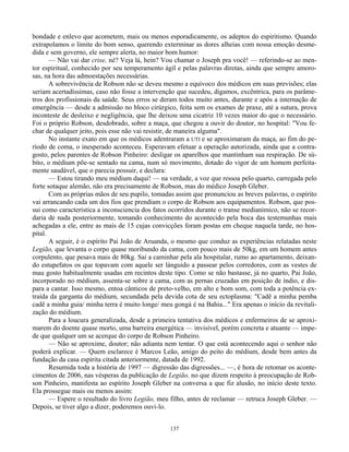 137
bondade e enlevo que acometem, mais ou menos esporadicamente, os adeptos do espiritismo. Quando
extrapolamos o limite do bom senso, querendo exterminar as dores alheias com nossa emoção desme-
dida e sem governo, ele sempre alerta, no maior bom humor:
— Não vai dar crise, né? Veja lá, hein? Vou chamar o Joseph pra você! — referindo-se ao men-
tor espiritual, conhecido por seu temperamento ágil e pelas palavras diretas, ainda que sempre amoro-
sas, na hora das admoestações necessárias.
A sobrevivência de Robson não se deveu mesmo a equívoco dos médicos em suas previsões; elas
seriam acertadíssimas, caso não fosse a intervenção que sucedeu, digamos, excêntrica, para os parâme-
tros dos profissionais da saúde. Seus erros se deram todos muito antes, durante e após a internação de
emergência — desde a admissão no bloco cirúrgico, feita sem os exames de praxe, até a sutura, prova
inconteste de desleixo e negligência, que lhe deixou uma cicatriz 10 vezes maior do que o necessário.
Foi o próprio Robson, desdobrado, sobre a maça, que chegou a ouvir do doutor, no hospital: "Vou fe-
char de qualquer jeito, pois esse não vai resistir, de maneira alguma".
No instante exato em que os médicos adentraram a UTI e se aproximaram da maça, ao fim do pe-
ríodo de coma, o inesperado aconteceu. Esperavam efetuar a operação autorizada, ainda que a contra-
gosto, pelos parentes de Robson Pinheiro: desligar os aparelhos que mantinham sua respiração. De sú-
bito, o médium põe-se sentado na cama, num só movimento, dotado do vigor de um homem perfeita-
mente saudável, que o parecia possuir, e declara:
— Estou tirando meu médium daqui! — na verdade, a voz que ressoa pelo quarto, carregada pelo
forte sotaque alemão, não era precisamente de Robson, mas do médico Joseph Gleber.
Com as próprias mãos de seu pupilo, tomadas assim que pronunciou as breves palavras, o espírito
vai arrancando cada um dos fios que prendiam o corpo de Robson aos equipamentos. Robson, que pos-
sui como característica a inconsciencia dos fatos ocorridos durante o transe medianímico, não se recor-
daria de nada posteriormente, tomando conhecimento do acontecido pela boca das testemunhas mais
achegadas a ele, entre as mais de 15 cujas convicções foram postas em cheque naquela tarde, no hos-
pital.
A seguir, é o espírito Pai João de Aruanda, o mesmo que conduz as experiências relatadas neste
Legião, que levanta o corpo quase moribundo da cama, com pouco mais de 50kg, em um homem antes
corpulento, que pesava mais de 80kg. Sai a caminhar pela ala hospitalar, rumo ao apartamento, deixan-
do estupefatos os que topavam com aquele ser lánguido a passear pelos corredores, com as vestes de
mau gosto habitualmente usadas em recintos deste tipo. Como se não bastasse, já no quarto, Pai João,
incorporado no médium, assenta-se sobre a cama, com as pernas cruzadas em posição de índio, e dis-
para a cantar. Isso mesmo, entoa cânticos de preto-velho, em alto e bom som, com toda a potência ex-
traída da garganta do médium, secundada pela devida cota de seu ectoplasma: "Cadê a minha pemba
cadê a minha guia/ minha terra é muito longe/ meu gongá é na Bahia..." Era apenas o início da revitali-
zação do médium.
Para a loucura generalizada, desde a primeira tentativa dos médicos e enfermeiros de se aproxi-
marem do doente quase morto, uma barreira energética — invisível, porém concreta e atuante — impe-
de que qualquer um se acerque do corpo de Robson Pinheiro.
— Não se aproxime, doutor; não adianta nem tentar. O que está acontecendo aqui o senhor não
poderá explicar. — Quem esclarece é Marcos Leão, amigo do peito do médium, desde bem antes da
fundação da casa espírita citada anteriormente, datada de 1992.
Resumida toda a história de 1997 — digressão das digressões... —, é hora de retomar os aconte-
cimentos de 2006, nas vésperas da publicação de Legião, no que dizem respeito à preocupação de Rob-
son Pinheiro, manifesta ao espírito Joseph Gleber na conversa a que fiz alusão, no início deste texto.
Ela prossegue mais ou menos assim:
— Espere o resultado do livro Legião, meu filho, antes de reclamar — retruca Joseph Gleber. —
Depois, se tiver algo a dizer, poderemos ouvi-lo.
 