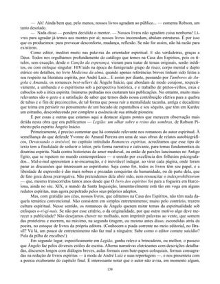 138
— Ah! Ainda bem que, pelo menos, nossos livros agradam ao público... — comenta Robson, um
tanto desolado.
— Nada disso — pondera decidido o mentor. — Nossos livros não agradam coisa nenhuma! Li-
vros para agradar já temos aos montes por aí; nossos livros incomodam, abalam estruturas. É por isso
que os produzimos: para provocar desconforto, mudança, reflexão. Se não for assim, não há razão para
existirem.
Como editor, meditei muito nas palavras do orientador espiritual. E são verdadeiras, graças a
Deus. Todos nos orgulhamos profundamente do catálogo que temos na Casa dos Espíritos, pois os tí-
tulos, sem exceção, desde o Canção da esperança, vieram para tratar de temas originais, senão inédi-
tos, ou com enfoque singular: HIV/aids na época do famigerado grupo de risco; corpo mental e duplo
etérico em detalhes, no livro Medicina da alma, quando apenas referências breves tinham sido feitas a
seu respeito na literatura espírita, por André Luiz... E assim por diante, passando por Tambores de An-
gola e Amanda, os romances best-sellers de Ângelo Inácio, que abordam de modo corajoso, respecti-
vamente, a umbanda e o espiritismo sob a perspectiva histórica, e o trabalho de pretos-velhos, exus e
caboclos sob a ótica espírita. Inúmeras pedradas nos custaram tais publicações. No entanto, muito mais
relevantes são o gozo e a satisfação de saber que ternos dado nossa contribuição efetiva para a quebra
de tabus e o fim de preconceitos, de tal forma que possa ruir a mentalidade tacanha, antiga e decadente
que teima em persistir no pensamento de um bocado de espantalhos e seu séquito, que têm em Kardec
um estranho, desconhecendo por completo a essência de sua atitude pioneira.
E por essas e outras que estamos aqui a destacar alguns pontos que merecem observação mais
detida nesta obra que ora publicamos — Legião: um olhar sobre o reino das sombras, de Robson Pi-
nheiro pelo espirito Ângelo Inácio.
Primeiramente, é preciso comentar que há conteúdo relevante nos romances do autor espiritual. À
semelhança do que defende Yvonne do Amaral Pereira em uma de suas obras de relatos autobiográfi-
cos, Devassando o invisível, no capítulo intitulado Romances espíritas, acreditamos que esse tipo de
texto tem a finalidade de seduzir o leitor, pela forma narrativa e cativante, para temas fundamentais da
doutrina espírita. Nada contra historietas de amor medieval, ou então de paixões lancinantes no Antigo
Egito, que se repetem no mundo contemporâneo — o enredo por excelência dos folhetins psicografa-
dos... Mal-e-mal apresentam a re-encarnação, e é inevitável indagar, ao virar cada página, onde foram
parar as discussões que interessam ao espiritismo. Seja como for, todos os livros têm seu papel, e a
liberdade de expressão é das mais nobres e prezadas conquistas da humanidade, ou de parte dela, que
de fato goza dessa prerrogativa. Não pretendemos dela abrir mão, nem ressuscitar o indexprohibitorum
— que, mesmo transcorridos tantos anos desde que O livro dos espíritos foi para a fogueira em Barce-
lona, ainda no séc. XIX, a mando da Santa Inquisição, lamentavelmente está tão em voga em alguns
redutos espíritas, mas agora perpetrado pelos seus próprios adeptos.
Mas, com gratidão aos céus, nossos livros, que editamos na Casa dos Espíritos, não têm nada da-
quela temática convencional. Não consistem em simples entretenimento; muito pelo contrário, trazem
cultura espiritual. Nesse sentido, os romances de Ângelo querem mirar temas da espiritualidade sob
enfoques o-ri-gi-nais. Se não por esse critério, o da originalidade, por que outro motivo algo deve me-
recer a publicidade? Não desejamos chover no molhado, nem imprimir palavras ao vento, que somem
das prateleiras e morrem, no máximo, na segunda tiragem, ou mesmo antes disso, escondidas atrás da
poeira, no estoque de livros da própria editora. (Conhecem a piada corrente no meio editorial, no Bra-
sil? Vá lá, um pouco de entretenimento não faz mal a ninguém: Sabe como o editor comete suicídio?
Pula da pilha de encalhes!)
Em segundo lugar, especificamente em Legião, ganha relevo a brincadeira, ou melhor, o passeio
que Ângelo faz pelos diversos estilos de escrita. Alterna narrativas eletrizantes com descrições detalha-
das, discursos longos com diálogos breves, aulas formais com bate-papos coloquiais, formas consagra-
das na redação de livros espíritas — à moda de André Luiz e suas reportagens —, e nos presenteia com
a poesia exuberante do capítulo final. É interessante notar que o autor não avisa, em momento algum,
 