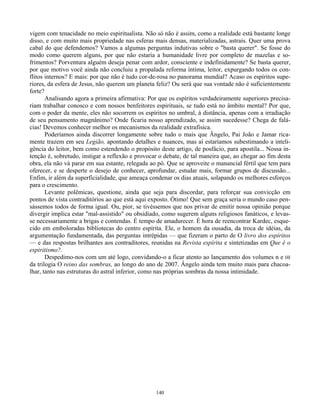 140
vigem com tenacidade no meio espiritualista. Não só não é assim, como a realidade está bastante longe
disso, e com muito mais propriedade nas esferas mais densas, materializadas, astrais. Quer uma prova
cabal do que defendemos? Vamos a algumas perguntas indutivas sobre o "basta querer". Se fosse do
modo como querem alguns, por que não estaria a humanidade livre por completo de mazelas e so-
frimentos? Porventura alguém deseja penar com ardor, consciente e indefinidamente? Se basta querer,
por que motivo você ainda não concluiu a propalada reforma íntima, leitor, expurgando todos os con-
flitos internos? E mais: por que não é tudo cor-de-rosa no panorama mundial? Acaso os espíritos supe-
riores, da esfera de Jesus, não querem um planeta feliz? Ou será que sua vontade não é suficientemente
forte?
Analisando agora a primeira afirmativa: Por que os espíritos verdadeiramente superiores precisa-
riam trabalhar conosco e com nossos benfeitores espirituais, se tudo está no âmbito mental? Por que,
com o poder da mente, eles não socorrem os espíritos no umbral, à distância, apenas com a irradiação
de seu pensamento magnânimo? Onde ficaria nosso aprendizado, se assim sucedesse? Chega de falá-
cias! Devemos conhecer melhor os mecanismos da realidade extrafísica.
Poderíamos ainda discorrer longamente sobre tudo o mais que Ângelo, Pai João e Jamar rica-
mente trazem em seu Legião, apontando detalhes e nuances, mas aí estaríamos subestimando a inteli-
gência do leitor, bem como estendendo o propósito deste artigo, de posfácio, para apostila... Nossa in-
tenção é, sobretudo, instigar a reflexão e provocar o debate, de tal maneira que, ao chegar ao fim desta
obra, ela não vá parar em sua estante, relegada ao pó. Que se aproveite o manancial fértil que tem para
oferecer, e se desperte o desejo de conhecer, aprofundar, estudar mais, formar grupos de discussão...
Enfim, ir além da superficialidade, que ameaça condenar os dias atuais, solapando os melhores esforços
para o crescimento.
Levante polêmicas, questione, ainda que seja para discordar, para reforçar sua convicção em
pontos de vista contraditórios ao que está aqui exposto. Ótimo! Que sem graça seria o mundo caso pen-
sássemos todos de forma igual. Ou, pior, se tivéssemos que nos privar de emitir nossa opinião porque
divergir implica estar "mal-assistido" ou obsidiado, como sugerem alguns religiosos fanáticos, e levas-
se necessariamente a brigas e contendas. É tempo de amadurecer. É hora de reencontrar Kardec, esque-
cido em emboloradas bibliotecas do centro espírita. Ele, o homem da ousadia, da troca de idéias, da
argumentação fundamentada, das perguntas intrépidas — que fizeram o parto de O livro dos espíritos
— e das respostas brilhantes aos contraditores, reunidas na Revista espírita e sintetizadas em Que é o
espiritismo?.
Despedimo-nos com um até logo, convidando-o a ficar atento ao lançamento dos volumes n e HI
da trilogia O reino das sombras, ao longo do ano de 2007. Ângelo ainda tem muito mais para chacoa-
lhar, tanto nas estruturas do astral inferior, como nas próprias sombras da nossa intimidade.
 
