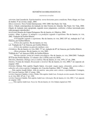 141
REFERÊNCIAS BIBLIOGRÁFICAS
DAS NOTAS E CITAÇÕES
AZEVEDO, José Lacerda de. Espírito/matéria: novos horizontes para a medicina. Porto Alegre, RS: Casa
do Jardim. 8a
ed. revista e ampl., 2005.
BÍBLIA SAGRADA. Nova Versão Internacional, 1993/ 2000. São Paulo: Ed. Vida.
BÍBLIA. Edição contemporânea da tradução de João Ferreira de Almeida. São Paulo: Ed. Vida, 2004.
(Opção de tradução mais apropriada, segundo nosso julgamento, conforme a ênfase tencionada para
cada passagem reproduzida.)
DICIONÁRIO Houaiss da Língua Portuguesa. Rio de Janeiro, RJ: Objetiva, 2004.
KARDEC, Allan. A gênese, os milagres e as predições segundo o espiritismo. Rio de Janeiro, RJ: FEB,
2002. Tradução de Guillon Ribeiro.
_____. O Evangelho segundo o espiritismo. Rio de Janeiro, RJ: FEB, 2002.120a
ed., tradução da 3a
ed.
francesa, por Guillon Ribeiro.
_____. O livro dos espíritos. Rio de Janeiro, RJ: FEB,
s.d.. Tradução da 2a
ed. francesa, por Guillon Ribeiro.
_____. O livro dos médiuns ou guia dos médiuns e dos
evocadores. Rio de Janeiro, RJ: FEB, 2003. 71a
ed., tradução da 49a
ed. francesa, por Guillon Ribeiro.
_____. Obras póstumas. Rio de Janeiro, RJ: FEB, 2005.
Tradução da 1a
ed. francesa (1890), de Guillon Ribeiro.
_____. Revista espírita: jornal de estudos psicológicos. Rio de Janeiro, RJ: FEB, 2004/2005. Tradução
de Evan-dro Noleto Bezerra. 12 volumes: ano i (1858) a ano xn (1869).
MIRANDA, Herminio. Diálogo com as sombras. Rio de Janeiro, RJ: FEB, 1976. 21a
ed., 2006.
PEREIRA, Yvonne do Amaral. Devassando o invisível. Rio de Janeiro, RJ: FEB, 2004.1a
ed. especial; ed.
original: 1963.
PINHEIRO, Robson. Pelo espírito Ângelo Inácio. Aru-anda: magia negra, elementáis, pretos-velhos e
caboclos sob a ótica espírita. Contagem, MG: Casa dos Espíritos, 2004. 7a
reimpr., 2006.
___. Pelo espírito Joseph Gleber. Além da matéria: uma ponte entre ciência e espiritualidade. Contagem,
MG: Casa dos Espíritos, 2003. 6a
reimpr., 2006.
XAVIER, Francisco Cândido e VIEIRA, Waldo. Pelo espírito André Luiz. Evolução em dois mundos. Rio de Janei-
ro, RJ: FEB, 2002. 20a
ed.; 1a
ed.: 1958.
XAVIER, Francisco Cândido. Pelo espírito André Luiz. Libertação. Rio de Janeiro, RJ: FEB, 2003. 1a
ed. especial;
ed. original: 1949.
_____. Pelo espírito André Luiz. Nosso lar. Rio de Janeiro, RJ: FEB. Edição original em 1943.
 