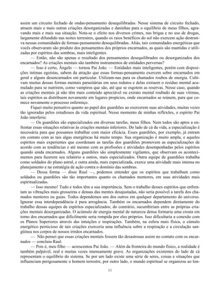 11
assim um circuito fechado de ondas-pensamento desequilibradas. Nesse sistema de circuito fechado,
atraem mais e mais outras criações desorganizadas e daninhas para o equilíbrio de meus filhos, agra-
vando mais e mais sua situação. Nota-se o efeito nos diversos crimes, nas brigas e no uso de drogas,
largamente difundido nas noites terrestres, quando os raios benéficos do sol não exercem ação destruti-
va nessas comunidades de formas-pensamento desequilibradas. Aliás, tais comunidades energéticas que
vocês observaram são produto dos pensamentos dos próprios encarnados, as quais são mantidas e utili-
zadas por espíritos das sombras, mais inteligentes.
— Então, não são apenas o resultado dos pensamentos desequilibrados ou desorganizados dos
encarnados? As criações mentais são também instrumentos de entidades perversas?
— Isso é certo, Ângelo — tornou Pai João. — Entidades mais inteligentes, porém com disposi-
ções íntimas egoístas, sabem da atração que essas formas-pensamento exercem sobre encarnados em
geral e alguns desencarnados em particular. Utilizam-nas para os chamados roubos de energia. Culti-
vam muitas dessas formas mentais parasitárias em seus redutos e delas extraem o resíduo mental acu-
mulado para se nutrirem, como vampiros que são, até que se esgotem as reservas. Nesse caso, quando
as criações mentais já não têm mais conteúdo apreciável ou extrato mental roubado de suas vítimas,
tais espíritos as distribuem novamente em lugares propícios, onde encarnados se reúnem, para que co-
mece novamente o processo enfermiço.
Fiquei muito pensativo quanto ao papel dos guardiões ao exercerem suas atividades, muitas vezes
tão ignoradas pelos estudiosos da vida espiritual. Nesse momento de minhas reflexões, o espírito Pai
João interferiu:
— Os guardiões são especializados em diversas tarefas, meus filhos. Nem todos são aptos a en-
frentar essas situações relativas às criações mentais inferiores. Do lado de cá da vida, a especialização é
necessária para que possamos trabalhar com maior eficácia. Esses guardiões, por exemplo, já entram
em contato com as tais algas energéticas há muito tempo. Sua organização é muito ampla, e aqueles
espíritos mais experientes que coordenam as tarefas dos guardiões promovem as especializações de
acordo com as tendências e até mesmo com as profissões e atividades desempenhadas pelos espíritos
quando ainda encarnados. Alguns guardiões são simplesmente vigilantes, que observam os aconteci-
mentos para fazerem seu relatório a outros, mais especializados. Outra equipe de guardiões trabalha
como soldados do plano astral, e outra ainda, mais especializada, exerce uma atividade mais intensa no
planejamento e na estratégia de ação contra o domínio das sombras.
— Dessa forma — disse Raul —, podemos entender que os espíritos que trabalham como
soldados ou guardiões são tão importantes quanto os chamados mentores, em suas atividades mais
espiritualizadas.
— Isso mesmo! Tudo e todos têm a sua importância. Sem o trabalho desses espíritos que enfren-
tam as vibrações mais grosseiras e densas das mentes desajustadas, não seria possível a tarefa dos cha-
mados mentores ou guias. Todos dependemos uns dos outros em qualquer departamento do universo.
Ignorar essa interdependência é pura arrogância. Também os encarnados dependem diretamente do
trabalho dessas equipes de espíritos especializados; do contrário, sucumbiriam entre as próprias cria-
ções mentais desorganizadas. O acúmulo de energia mental de natureza densa formaria uma crosta em
torno dos encarnados que dificilmente seria rompida por eles próprios. Isso dificultaria a conexão com
os Planos Superiores através das intuições e inspirações. Também, na esfera mais física, o cúmulo
energético pernicioso de tais criações exerceria uma influência sobre a respiração e a circulação san-
güínea nos corpos de nossos irmãos encarnados.
— Não pensei que essas criações mentais fossem tão desastrosas assim no contato com os encar-
nados — concluiu Raul.
— Pois é, meu filho — acrescentou Pai João. — Além da fronteira do mundo físico, a realidade é
também palpável, real e muitas vezes imensamente grave. As organizações existentes do lado de cá
representam o equilíbrio do sistema. Se por um lado existe uma série de seres, coisas e situações que
influenciam perigosamente o homem terrestre, por outro lado, o mundo espiritual se organizou ao lon-
 