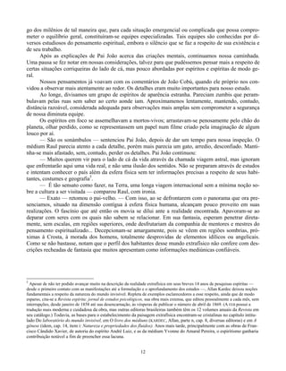 12
go dos milênios de tal maneira que, para cada situação emergencial ou complicada que possa compro-
meter o equilíbrio geral, constituíram-se equipes especializadas. Tais equipes são conhecidas por di-
versos estudiosos do pensamento espiritual, embora o silêncio que se faz a respeito de sua existência e
de seu trabalho.
Após as explicações de Pai João acerca das criações mentais, continuamos nossa caminhada.
Uma pausa se fez notar em nossas considerações, talvez para que pudéssemos pensar mais a respeito de
certas situações corriqueiras do lado de cá, mas pouco abordadas por espíritos e espíritas de modo ge-
ral.
Nossos pensamentos já voavam com os comentários de João Cobú, quando ele próprio nos con-
vidou a observar mais atentamente ao redor. Os detalhes eram muito importantes para nosso estudo.
Ao longe, divisamos um grupo de espíritos de aparência estranha. Pareciam zumbis que peram-
bulavam pelas ruas sem saber ao certo aonde iam. Aproxímamenos lentamente, mantendo, contudo,
distância razoável, considerada adequada para observações mais amplas sem comprometer a segurança
de nossa diminuta equipe.
Os espíritos em foco se assemelhavam a mortos-vivos; arrastavam-se penosamente pelo chão do
planeta, olhar perdido, como se representassem um papel num filme criado pela imaginação de algum
louco por aí.
— São os sonámbulos — sentenciou Pai João, depois de dar um tempo para nossa inspeção. O
médium Raul parecia atento a cada detalhe, porém mais parecia um gato, arredio, desconfiado. Manti-
nha-se mais afastado, sem, contudo, perder os detalhes. Pai João continuou:
— Muitos querem vir para o lado de cá da vida através da chamada viagem astral, mas ignoram
que enfrentarão aqui uma vida real, e não uma ilusão dos sentidos. Não se preparam através de estudos
e intentam conhecer o país além da esfera física sem ter informações precisas a respeito de seus habi-
tantes, costumes e geografia5
.
— É tão sensato como fazer, na Terra, uma longa viagem internacional sem a mínima noção so-
bre a cultura a ser visitada — comparou Raul, com ironia.
— Exato — retomou o pai-velho. — Com isso, ao se defrontarem com o panorama que ora pre-
senciamos, situado na dimensão contígua à esfera física humana, alcançam pouco proveito em suas
realizações. O fascínio que até então os movia se dilui ante a realidade encontrada. Apavoram-se ao
deparar com seres com os quais não sabem se relacionar. Em sua fantasia, esperam penetrar direta-
mente, sem escalas, em regiões superiores, onde desfrutariam da companhia de mentores e mestres do
pensamento espiritualizado... Decepcionam-se amargamente, pois se vêem em regiões sombrias, pró-
ximas à Crosta, à morada dos homens, totalmente desprovidas de elementos idílicos ou angelicais.
Como se não bastasse, notam que o perfil dos habitantes desse mundo extrafísico não confere com des-
crições recheadas de fantasia que muitos apresentam como informações mediúnicas confiáveis.
5
Apesar de não ter podido avançar muito na descrição da realidade extrafísica em seus breves 14 anos de pesquisas espíritas —
desde o primeiro contato com as manifestações até a formulação e o aprofundamento dos estudos —, Allan Kardec deixou noções
fundamentais a respeito da natureza do mundo invisível. Repleta de exemplos esclarecedores a esse respeito, ainda que de modo
esparso, cita-se a Revista espírita: jornal de estudos psicológicos, sua obra mais extensa, que editou pessoalmente a cada mês, sem
interrupções, desde janeiro de 1858 até sua desencarnação, às vésperas de publicar o número de abril de 1869. (A FEB possui a
tradução mais moderna e cuidadosa da obra, mas outras editoras brasileiras também têm os 12 volumes anuais da Revista em
seu catálogo.) Todavia, as bases para o estabelecimento da paisagem extrafísica encontram-se cristalinas no capítulo intitu-
lado Do laboratório do mundo invisível, em O livro dos médiuns (KARDEC, Allan, parte n, cap. 8, diversas editoras) e em A
gênese (idem, cap. 14, item i: Natureza e propriedades dos fluidos). Anos mais tarde, principalmente com as obras de Fran-
cisco Cândido Xavier, de autoria do espírito André Luiz, e as da médium Yvonne do Amaral Pereira, o espiritismo ganharia
contribuição notável a fim de preencher essa lacuna.
 