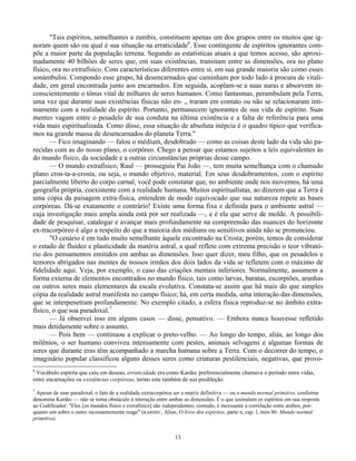 13
"Tais espíritos, semelhantes a zumbis, constituem apenas um dos grupos entre os muitos que ig-
noram quem são ou qual é sua situação na erraticidade6
. Esse contingente de espíritos ignorantes com-
põe a maior parte da população terrena. Segundo as estatísticas atuais a que temos acesso, são aproxi-
madamente 40 bilhões de seres que, em suas existências, transitam entre as dimensões, ora no plano
físico, ora no extrafísico. Com características diferentes entre si, em sua grande maioria são como esses
sonámbulos. Compondo esse grupo, há desencarnados que caminham por todo lado à procura de vitali-
dade, em geral encontrada junto aos encarnados. Em seguida, acoplam-se a suas auras e absorvem in-
conscientemente o tônus vital de milhares de seres humanos. Como fantasmas, perambulam pela Terra,
uma vez que durante suas existências físicas não en- „ traram em contato ou não se relacionaram inti-
mamente com a realidade do espírito. Portanto, permanecem ignorantes de sua vida de espírito. Suas
mentes vagam entre o pesadelo de sua conduta na última existência e a falta de referência para uma
vida mais espiritualizada. Como disse, essa situação de absoluta inépcia é o quadro típico que verifica-
mos na grande massa de desencarnados do planeta Terra."
— Fico imaginando — falou o médium, desdobrado — como as coisas deste lado da vida são pa-
recidas com as do nosso plano, o corpóreo. Chego a pensar que estamos sujeitos a leis equivalentes às
do mundo físico, da sociedade e a outras circunstâncias próprias desse campo.
— O mundo extrafísico, Raul — prosseguiu Pai João —, tem muita semelhança com o chamado
plano cros-ta-a-crosta, ou seja, o mundo objetivo, material. Em seus desdobramentos, com o espírito
parcialmente liberto do corpo carnal, você pode constatar que, no ambiente onde nos movemos, há uma
geografia própria, coexistente com a realidade humana. Muitos espiritualistas, ao dizerem que a Terra é
uma cópia da paisagem extra-física, entendem de modo equivocado que sua natureza repete as bases
corpóreas. Dá-se exatamente o contrário! Existe uma forma fixa e definida para o ambiente astral —
cuja investigação mais ampla ainda está por ser realizada —, e é ela que serve de molde. A possibili-
dade de pesquisar, catalogar e avançar mais profundamente na compreensão das nuances do horizonte
ex-tracorpóreo é algo a respeito do que a maioria dos médiuns ou sensitivos ainda não se pronunciou.
"O cenário é em tudo muito semelhante àquele encontrado na Crosta; porém, temos de considerar
o estado de fluidez e plasticidade da matéria astral, a qual reflete com extrema precisão o teor vibrató-
rio dos pensamentos emitidos em ambas as dimensões. Isso quer dizer, meu filho, que os pesadelos e
temores abrigados nas mentes de nossos irmãos dos dois lados da vida se refletem com o máximo de
fidelidade aqui. Veja, por exemplo, o caso das criações mentais inferiores. Normalmente, assumem a
forma externa de elementos encontrados no mundo físico, tais como larvas, baratas, escorpiões, aranhas
ou outros seres mais elementares da escala evolutiva. Constata-se assim que há mais do que simples
cópia da realidade astral manifesta no campo físico; há, em certa medida, uma interação das dimensões,
que se interpenetram profundamente. No exemplo citado, a esfera física reproduz-se no âmbito extra-
físico, o que soa paradoxal.7
— Já observei isso em alguns casos — disse, pensativo. — Embora nunca houvesse refletido
mais detidamente sobre o assunto.
— Pois bem — continuou a explicar o preto-velho. — Ao longo do tempo, aliás, ao longo dos
milênios, o ser humano conviveu intensamente com pestes, animais selvagens e algumas formas de
seres que durante eras têm acompanhado a marcha humana sobre a Terra. Com o decorrer do tempo, o
imaginário popular classificou alguns desses seres como criaturas pestilenciais, negativas, que provo-
6
Vocábulo espírita que caiu em desuso, erraticidade era como Kardec preferencialmente chamava o período entre vidas,
entre encarnações ou existências corpóreas, termo este também de sua predileção.
7
Apesar de soar paradoxal, o fato de a realidade extracorpórea ser a matriz definitiva — ou o mundo normal primitivo, conforme
denomina Kardec — não se torna obstáculo à interação entre ambas as dimensões. É o que assinalam os espíritos em sua resposta
ao Codificador: "Eles [os mundos físico e extrafísico] são independentes; contudo, é incessante a correlação entre ambos, por-
quanto um sobre o outro incessantemente reage" (KARDEC, Alian. O livro dos espíritos, parte n, cap. l, item 86: Mundo normal
primitivo).
 