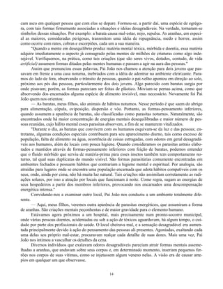 14
cam asco em qualquer pessoa que com elas se depare. Formou-se, a partir daí, uma espécie de egrégo-
ra, com tais formas firmemente associadas a situações e idéias desagradáveis. Na verdade, tornaram-se
símbolos dessas situações. Por exemplo: a barata causa mal-estar, nojo, repulsa. As aranhas, em especi-
al as maiores, consideradas perigosas, transmitem uma idéia de repugnância, medo e horror, assim
como ocorre com ratos, cobras e escorpiões, cada um a sua maneira.
"Quando a mente em desequilíbrio produz matéria mental tóxica, mórbida e doentia, essa matéria
adquire imediatamente o aspecto já consagrado pelas mentes de milhões de criaturas como algo inde-
sejável. Verifiquemos, na prática, como tais criações (que são seres vivos, dotados, contudo, de vida
artificial) assumem formas ditadas pelas mentes humanas e passam a agir na aura das pessoas."
Assim que pronunciou essas palavras, Pai João nos chamou a atenção para dois jovens que pas-
savam em frente a uma casa noturna, inebriados com a idéia de adentrar no ambiente eletrizante. Para-
mos do lado de fora, observando o trânsito de pessoas, quando o pai-velho apontou em direção ao solo,
próximo aos pés das pessoas, particularmente dos dois jovens. Algo parecido com baratas surgia por
onde pisavam; porém, as formas pareciam ser feitas de plástico. Moviam-se pernas acima, como que
absorvendo dos encarnados alguma espécie de alimento invisível, mas necessário. Novamente foi Pai
João quem nos orientou:
— As baratas, meus filhos, são animais de hábitos noturnos. Nesse período é que saem do abrigo
para alimentação, cópula, oviposição, dispersão e vôo. Portanto, as formas-pensamento inferiores,
quando assumem a aparência de baratas, são classificadas como parasitas noturnos. Naturalmente, são
encontrados onde há maior concentração de energias mentais desequilibradas e maior número de pes-
soas reunidas, cujo hálito mental esses parasitas absorvem, a fim de se manterem vitalizados.
"Durante o dia, as baratas que convivem com os humanos esquivam-se da luz e das pessoas; en-
tretanto, algumas condições especiais contribuem para seu aparecimento diurno, tais como excesso de
população, falta de alimento ou água, ocorrência de coisas estragadas, com odores em geral desagradá-
veis aos humanos, além de locais com pouca higiene. Quando consideramos os parasitas astrais elabo-
rados e mantidos através de formas-pensamento inferiores com feição de baratas, podemos entender
que o fluido mórbido que serviu de matéria-prima para esses insetos também tem comportamento no-
turno, tal qual suas duplicatas do mundo visível. São formas parasitárias comumente encontradas em
ambientes fechados e possuem hábitos que contrariam a higiene mental e espiritual. Por analogia, são
atraídas para lugares onde se encontra uma população encarnada que adota hábitos compatíveis com os
seus, onde, ainda por cima, não há muita luz natural. Tais criações não assimilam corretamente as radi-
ações solares, por isso a atração por locais que funcionam à noite. Como regra, sugam as energias de
seus hospedeiros a partir dos membros inferiores, provocando nos encarnados uma descompensação
energética intensa."
Convidando-nos a examinar outro local, Pai João nos conduziu a um ambiente totalmente dife-
rente.
— Aqui, meus filhos, veremos outra aparência de parasitas energéticos, que assumiram a forma
de aranhas. São criações mentais peçonhentas e de maior gravidade para o elemento humano.
Estávamos agora próximos a um hospital, mais precisamente num pronto-socorro municipal,
onde várias pessoas doentes, acidentadas ou sob a ação de tóxicos aguardavam, há algum tempo, o cui-
dado por parte dos profissionais de saúde. O local cheirava mal, e a sensação desagradável era aumen-
tada principalmente devido à ação do pensamento das pessoas ali presentes. Agoniadas, exaltando cada
uma delas seu próprio mal-estar, procuravam realçar cada detalhe de suas dores. Mais uma vez, Pai
João nos intimou a vasculhar os detalhes da cena.
Diversos indivíduos que exalavam odores desagradáveis pareciam atrair formas mentais asseme-
lhadas a aranhas, que andavam sobre seus corpos e, em determinado momento, inseriam pequenos fer-
rões nos corpos de suas vítimas, como se injetassem algum veneno nelas. A visão era de causar arre-
pios em qualquer um que observasse.
 