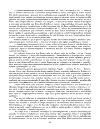 15
— Quando consideramos as aranhas materializadas na Terra — retomou Pai João —, sabemos
que são animais carnívoros que se alimentam principalmente de insetos, como grilos e baratas. Muitas
têm hábitos domiciliares e possuem ferrões, utilizados para inoculação de veneno. Em geral, a forma
astral mantida pelos parasitas energéticos que assumem o aspecto aracnídeo ataca o ser humano atraída
pelo teor energético de pensamentos desleixados e mórbidos, emitidos por quem se entrega ao sofri-
mento e não zela pela educação íntima de suas emoções. São pessoas que trazem a marca do desespero
e têm prazer em ressaltar suas dores, transferindo aos outros a responsabilidade por aquilo que lhes
acontece. Os parasitas energéticos que se alimentam desse tipo de fluido mórbido atacam através da
aura da saúde, injetando o veneno fluídico em sua vítima por via cutânea. Surgem então as inflamações
energéticas características, que acometem a periferia do duplo etérico exatamente nos pontos em que
houve picadas. O agravamento desse quadro dá-se com ulceração e posterior rompimento da estrutura
da aura das pessoas. A partir daí, as conseqüências são mais drásticas, pois, sem a integridade do duplo,
a saúde e o equilíbrio ficam seriamente prejudicados.
Notamos, Raul e eu, que as pessoas sugadas e atacadas pelas formas energéticas de aranhas apre-
sentavam suas auras rompidas, como se houvesse um rasgo ou uma ruptura no duplo dessas pessoas.
— Através dessa ruptura energética, os nossos amigos encarnados absorvem mais facilmente as
correntes mentais infelizes de desencarnados e, ao mesmo tempo, perdem energias vitais preciosas.
Vejam que a ação dos parasitas vampiriza os encarnados, baixando-lhes tanto a resistência energética
quanto a imunológica.
Um indivíduo destacou-se dos demais, pois um número maior de aranhas — ou de criaturas
mentais com tal aspecto — sugava-lhe mais intensamente. Estava todo coberto desses parasitas, que lhe
penetravam pelo nariz, pela boca, pelos olhos e ouvidos; após exame mais atento, reparamos que a re-
gião da genitalia também se transformara em uma abertura no seu campo energético. Esses seres arro-
javam-se, por todos os orifícios, para o interior do corpo de seu hospedeiro. A visão causava repugnân-
cia e, ao mesmo tempo, despertava em nós vontade de auxiliar, impedindo que ocorresse aquele tipo de
vampirização energética tão voraz.
— Não adianta, por ora, qualquer recurso magnético, Ângelo — interferiu Pai João. — Podería-
mos até liberar a aura de nossos irmãos desses parasitas ferozes; no entanto, cada um tem de desenvol-
ver suas próprias defesas psíquicas, através da educação das emoções e dos pensamentos, para que a
situação de desequilíbrio não retorne. Nesse momento, nossa ação seria ineficaz, pois esses companhei-
ros nem sequer acordaram para a realidade espiritual e, por isso, não estão preparados mental e emoci-
onalmente para uma reprogramação de suas vidas. Somente com essa reprogramação e as ações dela
decorrentes é que poderiam se ver livres definitivamente das criações mentais peçonhentas.
"Vejam, meus filhos, como o quadro é complexo. Além do ataque através da aura da saúde, que é
efetuado pelos poros da epiderme perispiritual, outras formas parasitárias penetram no interior dos cor-
pos astral e etérico, causando uma resposta imunológica que evolui para anemia, ictericia cutâneo-
mucosa e hemoglo-binúria (que é a presença de sangue na urina); entre outros sintomas, a insuficiência
renal aguda é a complicação mais nociva ao corpo físico quando a pessoa é atacada por esses seres pe-
çonhentos.
"Para agravar ainda mais a contaminação fluídica, na contraparte astral esse tipo de parasita é
utilizado por obsessores com regalo, pois sua manutenção não exige deles nenhuma cota de energia
mental. Para sustentar o processo de ataque energético e envenenamento vital, bastam as emoções
transtornadas de seus próprios alvos. Só lhes cabe canalizar os seres aracnóides para a aura dos encar-
nados; a partir daí, os próprios homens, com sua invigilância mental, produzem o fluido mórbido que
dá forma e alimenta a existência dos parasitas.
"No campo físico, o tratamento soroterápico é o indicado para deter o processo das inflamações
causadas por animais peçonhentos; na esfera sutil, somente o passe magnético intensivo, acompanhado
de um processo de reeducação mental e de descontaminação energética, poderá liberar o indivíduo das
formas monstruosas e de sua ação nefasta sobre a saúde de meus filhos. Muitos pais-velhos costumam
 