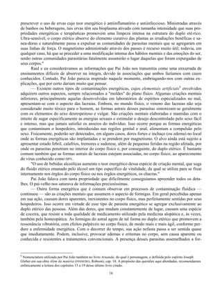 16
prescrever o uso de ervas cujo teor energético é antiinflamatório e antiinfeccioso. Ministradas através
de banhos ou beberagens, tais ervas têm seu bioplasma ativado com tamanha intensidade que suas pro-
priedades energéticas e terapêuticas promovem uma limpeza intensa na estrutura do duplo eté-rico.
Ultra-sensível, o corpo etérico absorve do elemento curativo das plantas as irradiações benéficas e sa-
nea-doras e naturalmente passa a expulsar as comunidades de parasitas mentais que se agregaram em
suas linhas de força. O magnetismo administrado através dos passes é recurso muito útil; todavia, em
qualquer caso, há que se proceder a uma modificação intensa dos hábitos mentais e das emoções do ser,
senão outras comunidades parasitárias fatalmente assumirão o lugar daquelas que foram expurgadas de
seus corpos."
Raul e eu considerávamos as informações que Pai João nos transmitia como uma enxurrada de
ensinamentos difíceis de absorver na íntegra, devido às associações que ambos fazíamos com casos
conhecidos. Contudo, Pai João parecia inspirado naquele momento, embriagando-nos com outras ex-
plicações, que por certo dariam muito que pensar.
— Existem outros tipos de contaminações energéticas, cujos elementais artificiais8
envolvidos
adquirem outros aspectos, sempre relacionados a "moldes" do plano físico. Algumas criações mentais
inferiores, principalmente aquelas desenvolvidas em laboratórios de espíritos especializados no mal,
apresentam-se com o aspecto das lacraias. Embora, no mundo físico, o veneno das lacraias não seja
considerado muito tóxico para o homem, as formas astrais desses parasitas sintonizam-se geralmente
com os elementos do sexo desrespeitoso e vulgar. São criações mentais elaboradas e mantidas com o
intuito de sugar especificamente as energias sexuais e estimular o desejo descontrolado pelo sexo fácil
e intenso, mas que jamais satisfaz os anseios do indivíduo. Isso ocorre porque as formas energéticas
que contaminam o hospedeiro, introduzidas nas regiões genital e anal, alimentam a compulsão pelo
sexo. Fisicamente, poderão ser detectados, em alguns casos, dores fortes e inchaço (ou edema) no local
onde as formas energéticas são implantadas e se prendem por magnetismo. O alvo ainda está sujeito a
apresentar estado febril, calafrios, tremores e sudorese, além de pequenas feridas na região afetada, por
onde os parasitas penetram no interior do corpo físico e, por conseguinte, do duplo etérico. É bastante
comum também que as formas astrais de lacraias estejam associadas, no corpo físico, ao aparecimento
do vírus conhecido como HPV.
"O uso de bebidas alcoólicas aumenta o teor energético dessa espécie de criação mental, que suga
do fluido etérico emanado pelo álcool um tipo específico de vitalidade, da qual se utiliza para se fixar
internamente nos órgãos do corpo físico ou nos órgãos energéticos, os chacras."
Pai João falava com tanta propriedade que dificilmente conseguíamos apreender todos os deta-
lhes. O pai-velho nos saturava de informações preciosíssimas.
— Outra forma energética que é comum observar em processos de contaminação fluídica —
continuou — são as criações mentais que assumem o aspecto de formigas. Em geral percebidas apenas
em sua ação, causam dores aparentes, inexistentes no corpo físico, mas perfeitamente sentidas por seus
hospedeiros. Isso ocorre em virtude de esse tipo de parasita energético se agregar exclusivamente ao
duplo etérico das pessoas. Além das dores, que mudam constantemente de lugar, causam uma espécie
de coceira, que resiste a toda qualidade de medicamento utilizado pela medicina alopática e, às vezes,
também pela homeopática. As formigas do astral agem de tal forma no duplo etérico que promovem a
ressonância vibratória, com efeitos palpáveis no corpo físico, de modo mais e mais ágil, conforme per-
dure a enfermidade energética. Com o decorrer do tempo, sua ação nefasta passa a ser sentida quase
que imediatamente. Podem, inclusive, provocar edemas e eritemas no corpo, sem causa aparente ou
conhecida e resistentes a tratamentos convencionais. A presença desses parasitas assemelhados a for-
8
Nomenclatura utilizada por Pai João também no livro Aruanda, do qual é personagem, e definida pelo espírito Joseph
Gleber em sua obra Além da matéria (PINHEIRO, Robson), cap. 18. A propósito das questões aqui abordadas, recomendamos
enfaticamente a leitura dos capítulos 15 a 19 desse último livro citado.
 