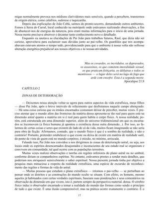 17
migas normalmente provoca nos médiuns clarividentes mais sensíveis, quando a percebem, transtornos
de origem etérica, como calafrios, sudorese e taquicardia.
Depois das explicações de João Cobú, saímos do pronto-socorro, demandando outros ambientes.
Fomos à Serra do Curral, local conhecido na metrópole onde estávamos realizando observações, a fim
de abastecer-nos de energias da natureza, pois eram muitas informações para o início de uma jornada.
Nossa mente precisava absorver e decantar tanto conhecimento novo e detalhado.
Enquanto eu anotava as elucidações de Pai João para trabalhos futuros, Raul, que dizia não ser
curioso, aproveitava para esclarecer suas dúvidas junto ao pai-velho. Os guardiões que nos acompa-
nhavam estavam atentos o tempo todo, providenciando para que o ambiente à nossa volta não sofresse
alteração energética prejudicial aos nossos objetivos e às nossas atividades.
Mas os covardes, os incrédulos, os depravados,
os assassinos, os que cometem imoralidade sexual,
os que praticam feitiçaria, os idólatras e todos os
mentirosos — o lugar deles será no lago de fogo que
arde com enxofre. Esta é a segunda morte.
Apocalipse 21:8
CAPÍTULO 2
ZONAS DE DETERIORAÇÃO
— Deixemos nossa atenção voltar-se agora para outros aspectos da vida extrafísica, meus filhos
— disse Pai João, após o breve intervalo de refazimento que desfrutamos naquele campo abençoado.
— Há uma coisa curiosa que os irmãos encarnados costumam deixar de perceber, muitas vezes. É pre-
ciso atentar que o mundo além das fronteiras da matéria densa apresenta-se tão real para quem está na
dimensão astral quanto a matéria em si é real para quem habita o corpo físico. A nossa realidade, po-
rém, está estruturada em uma dimensão superior, além do universo tridimensional em que os encarna-
dos se locomovem (a física humana já apontou a existência dessa outra dimensão...). Por isso, ao fa-
larmos de certas coisas e seres que existem do lado de cá da vida, muitos ficam imaginando se não seria
pura obra de ficção. Afirmamos, contudo, que o mundo físico é que é a sombra da realidade, e não o
contrário! Portanto, pretender estabelecer o que existe ou deixa de existir em matéria de realidade sutil,
do ponto de vista de quem está no mundo corpóreo, é missão, no mínimo, arriscada.
Falando isso, Pai João nos convidou a nos dirigirmos às zonas de deterioração astral, ou seja, aos
locais onde os espíritos desencarnados desajustados e inconscientes de seu estado real se organizam e
convivem em comunidade, tal qual ocorre com as populações terrestres.
Muitas vezes realizei observações e tarefas em regiões inferiores do plano astral ou no umbral,
conforme diriam os companheiros espíritas. No entanto, estávamos prestes a sondar mais detalhes, que
poderiam nos enriquecer sensivelmente o saber espiritual. Nossa presente jornada tinha por objetivo a
pesquisa mais minuciosa a respeito da realidade extrafísica, uma espécie de excursão de reconheci-
mento das regiões e formas de vida do astral.
— Muitas pessoas que estudam o plano extrafísico — retomou o pai-velho — se perturbam ao
pensar onde os distritos e as construções do mundo oculto se situam. Com efeito, os homens, mesmo
aqueles já habituados com certas verdades espirituais, baseiam suas ponderações e seus comentários na
observação da dimensão em que vivem, isto é, partem sempre da perspectiva material, densa. O cérebro
físico induz o observador encarnado a tomar a realidade do mundo das formas como sendo o princípio
de tudo o que existe. É uma ilusão compreensível, mas na prática ocorre exatamente o contrário. É o
 