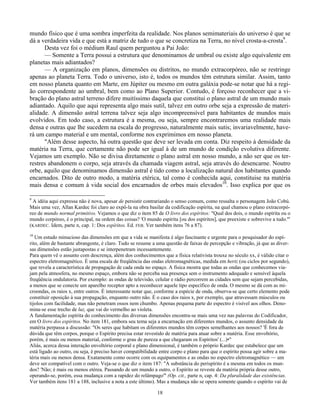 18
mundo físico que é uma sombra imperfeita da realidade. Nos planos semimateriais do universo é que se
dá a verdadeira vida e que está a matriz de tudo o que se concretiza na Terra, no nível crosta-a-crosta9
.
Desta vez foi o médium Raul quem perguntou a Pai João:
— Somente a Terra possui a estrutura que denominamos de umbral ou existe algo equivalente em
planetas mais adiantados?
— A organização em planos, dimensões ou distritos, no mundo extracorpóreo, não se restringe
apenas ao planeta Terra. Todo o universo, isto é, todos os mundos têm estrutura similar. Assim, tanto
em nosso planeta quanto em Marte, em Júpiter ou mesmo em outra galáxia pode-se notar que há a regi-
ão correspondente ao umbral, bem como ao Plano Superior. Contudo, é forçoso reconhecer que a vi-
bração do plano astral terreno difere muitíssimo daquela que constitui o plano astral de um mundo mais
adiantado. Aquilo que aqui representa algo mais sutil, talvez em outro orbe seja a expressão de materi-
alidade. A dimensão astral terrena talvez seja algo incompreensível para habitantes de mundos mais
evolvidos. Em todo caso, a estrutura é a mesma, ou seja, sempre encontraremos uma realidade mais
densa e outras que lhe sucedem na escala do progresso, naturalmente mais sutis; invariavelmente, have-
rá um campo material e um mental, conforme nos exprimimos em nosso planeta.
"Além desse aspecto, há outra questão que deve ser levada em conta. Diz respeito à densidade da
matéria na Terra, que certamente não pode ser igual à de um mundo de condição evolutiva diferente.
Vejamos um exemplo. Não se divisa diretamente o plano astral em nosso mundo, a não ser que os ter-
restres abandonem o corpo, seja através da chamada viagem astral, seja através do desencarne. Noutro
orbe, aquilo que denominamos dimensão astral é tido como a localização natural dos habitantes quando
encarnados. Dito de outro modo, a matéria etérica, tal como é conhecida aqui, constituise na matéria
mais densa e comum à vida social dos encarnados de orbes mais elevados10
. Isso explica por que os
9
A idéia aqui expressa não é nova, apesar de persistir contrariando o senso comum, como ressalta o personagem João Cobú.
Mais uma vez, Allan Kardec foi claro ao expô-la na obra basilar da codificação espírita, na qual chamou o plano extracorpó-
reo de mundo normal primitivo. Vejamos o que diz o item 85 de O livro dos espíritos: "Qual dos dois, o mundo espírita ou o
mundo corpóreo, é o principal, na ordem das coisas? 'O mundo espírita [ou dos espíritos], que preexiste e sobrevive a tudo.'"
(KARDEC. Idem, parte n, cap. 1: Dos espíritos. Ed. FEB. Ver também itens 76 a 87).
10
Um estudo minucioso das dimensões em que a vida se manifesta é algo fascinante e urgente para o pesquisador do espí-
rito, além de bastante abrangente, é claro. Tudo se resume a uma questão de faixas de percepção e vibração, já que as diver-
sas dimensões estão justapostas e se interpenetram incessantemente.
Para quem vê o assunto com descrença, além dos conhecimentos que a física relativista trouxe no século xx, é válido citar o
espectro eletromagnético. É uma escala de freqüência das ondas eletromagnéticas, medida em hertz (ou ciclos por segundo),
que revela a característica de propagação de cada onda no espaço. A física mostra que todas as ondas que conhecemos via-
jam pela atmosfera, no mesmo espaço, embora não se perceba sua presença sem o instrumento adequado e sensível àquela
freqüência ondulatoria. Por exemplo: as ondas de televisão, celular e rádio percorrem as cidades sem que sejam percebidas,
a menos que se conecte um aparelho receptor apto a reconhecer aquele tipo específico de onda. O mesmo se dá com as mi-
croondas, os raios x, entre outros. É interessante notar que, conforme a espécie de onda, observa-se que certo elemento pode
constituir oposição à sua propagação, enquanto outro não. É o caso dos raios x, por exemplo, que atravessam músculos ou
tijolos com facilidade, mas não penetram ossos nem chumbo. Apenas pequena parte do espectro é visível aos olhos. Deno-
mina-se esse trecho de luz, que vai do vermelho ao violeta.
A fundamentação espírita do conhecimento das diversas dimensões encontra-se mais uma vez nas palavras do Codificador,
em O livro dos espíritos. No item 181, embora seu tema seja a encarnação em diferentes mundos, o assunto densidade da
matéria perpassa a discussão: "Os seres que habitam os diferentes mundos têm corpos semelhantes aos nossos? 'É fora de
dúvida que têm corpos, porque o Espírito precisa estar revestido de matéria para atuar sobre a matéria. Esse envoltório,
porém, é mais ou menos material, conforme o grau de pureza a que chegaram os Espíritos' (...)•"
Aliás, acerca dessa interação envoltório corporal e plano dimensional, é também o próprio Kardec que estabelece que um
está ligado ao outro, ou seja, é preciso haver compatibilidade entre corpo e plano para que o espírito possa agir sobre a ma-
téria mais ou menos densa. Exatamente como ocorre com os equipamentos e as ondas no espectro eletromagnético — um
deve ser compatível com o outro. Veja-se o que diz o item 187: "A substância do perispírito é a mesma em todos os mun-
dos? 'Não; é mais ou menos etérea. Passando de um mundo a outro, o Espírito se reveste da matéria própria desse outro,
operando-se, porém, essa mudança com a rapidez do relâmpago'" (Op. cit., parte n, cap. 4: Da pluralidade das existências.
Ver também itens 181 a 188, inclusive a nota a este último). Mas a mudança não se opera somente quando o espírito vai de
 