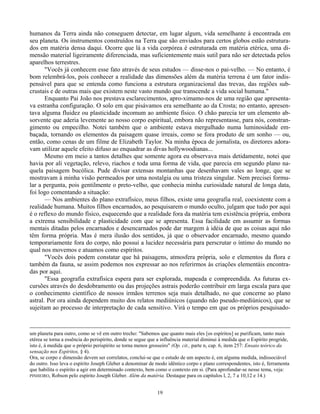 19
humanos da Terra ainda não conseguem detectar, em lugar algum, vida semelhante à encontrada em
seu planeta. Os instrumentos construídos na Terra que são enviados para certos globos estão estrutura-
dos em matéria densa daqui. Ocorre que lá a vida corpórea é estruturada em matéria etérica, uma di-
mensão material ligeiramente diferenciada, mas suficientemente mais sutil para não ser detectada pelos
aparelhos terrestres.
"Vocês já conhecem esse fato através de seus estudos — disse-nos o pai-velho. — No entanto, é
bom relembrá-los, pois conhecer a realidade das dimensões além da matéria terrena é um fator indis-
pensável para que se entenda como funciona a estrutura organizacional das trevas, das regiões sub-
crustais e de outras mais que existem neste vasto mundo que transcende a vida social humana."
Enquanto Pai João nos prestava esclarecimentos, apro-ximamo-nos de uma região que apresenta-
va estranha configuração. O solo em que pisávamos era semelhante ao da Crosta; no entanto, apresen-
tava alguma fluidez ou plasticidade incomum ao ambiente físico. O chão parecia ter um elemento ab-
sorvente que aderia levemente ao nosso corpo espiritual, embora não representasse, para nós, constran-
gimento ou empecilho. Notei também que o ambiente estava mergulhado numa luminosidade em-
baçada, tornando os elementos da paisagem quase irreais, como se fora produto de um sonho — ou,
então, como cenas de um filme de Elizabeth Taylor. Na minha época de jornalista, os diretores adora-
vam utilizar aquele efeito difuso ao enquadrar as divas hollywoodianas...
Mesmo em meio a tantos detalhes que somente agora eu observava mais detidamente, notei que
havia por ali vegetação, relevo, riachos e toda uma forma de vida, que parecia em segundo plano na-
quela paisagem bucólica. Pude divisar extensas montanhas que desenhavam vales ao longe, que se
mostravam à minha visão permeados por uma nostalgia ou uma tristeza singular. Nem precisei formu-
lar a pergunta, pois gentilmente o preto-velho, que conhecia minha curiosidade natural de longa data,
foi logo comentando a situação:
— Nos ambientes do plano extrafísico, meus filhos, existe uma geografia real, coexistente com a
realidade humana. Muitos filhos encarnados, ao pesquisarem o mundo oculto, julgam que tudo por aqui
é o reflexo do mundo físico, esquecendo que a realidade fora da matéria tem existência própria, embora
a extrema sensibilidade e plasticidade com que se apresenta. Essa facilidade em assumir as formas
mentais ditadas pelos encarnados e desencarnados pode dar margem à idéia de que as coisas aqui não
têm forma própria. Mas é mera ilusão dos sentidos, já que o observador encarnado, mesmo quando
temporariamente fora do corpo, não possui a lucidez necessária para perscrutar o íntimo do mundo no
qual nos movemos e atuamos como espíritos.
"Vocês dois podem constatar que há paisagens, atmosfera própria, solo e elementos da flora e
também da fauna, se assim podemos nos expressar ao nos referirmos às criações elementáis encontra-
das por aqui.
"Essa geografia extrafísica espera para ser explorada, mapeada e compreendida. As futuras ex-
cursões através do desdobramento ou das projeções astrais poderão contribuir em larga escala para que
o conhecimento científico de nossos irmãos terrenos seja mais detalhado, no que concerne ao plano
astral. Por ora ainda dependem muito dos relatos mediúnicos (quando não pseudo-mediúnicos), que se
sujeitam ao processo de interpretação de cada sensitivo. Virá o tempo em que os próprios pesquisado-
um planeta para outro, como se vê em outro trecho: "Sabemos que quanto mais eles [os espíritos] se purificam, tanto mais
etérea se torna a essência do perispírito, donde se segue que a influência material diminui à medida que o Espírito progride,
isto é, à medida que o próprio perispírito se torna menos grosseiro" (Op. cit., parte n, cap. 6, item 257: Ensaio teórico da
sensação nos Espíritos, § 4).
Ora, se corpo e dimensão devem ser correlatos, conclui-se que o estudo de um aspecto é, em alguma medida, indissociável
do outro. Isso leva o espírito Joseph Gleber a denominar de modo idêntico corpo e plano correspondentes, isto é, ferramenta
que habilita o espírito a agir em determinado contexto, bem como o contexto em si. (Para aprofundar-se nesse tema, veja:
PINHEIRO, Robson pelo espírito Joseph Gleber. Além da matéria. Destaque para os capítulos l, 2, 7 a 10,12 e 14.)
 