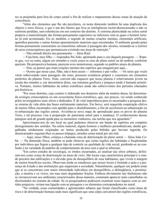 20
res se projetarão para fora do corpo carnal a fim de realizar o mapeamento dessas zonas de atuação da
consciência.
"Além dos elementos que lhe são peculiares, cá nesta dimensão também há uma duplicata dos
objetos e seres físicos, o que é um dos fatores que leva as inteligências recém-desencarnadas a não se
sentirem perdidas, sem referências em um contexto tão distinto. A extrema plasticidade na esfera astral
propicia a materialização das formas-pensamento superiores ou inferiores com as quais o homem terre-
no já está acostumado. Eis aí, também, o segredo de muitas criações mentais, elementáis artificiais,
aparelhos parasitas e outras formas aparentemente materiais aqui encontradas. O ambiente gerado pelas
formas-pensamento consistentes ou transitórias subsiste à passagem dos séculos, tornando-se o habitat
de seres extracorpóreos que permanecem existindo nas áreas de transição."
— Não entendi direito seu pensamento — falou Raul.
—Veja bem, meu filho — respondeu Pai João, apontando para o céu daquela paisagem. — Repa-
re que, vez ou outra, algum ser estranho a vocês cruza os céus do plano astral ou do umbral, conforme
queiram. Da perspectiva humana, parecem aves monstruosas, segundo os padrões atuais do planeta.
— Sim, eu pensei que eram criações mentais dos espíritos que estagiam por aqui...
— Ocorre que nesse caso, filho, não é bem assim — informou o pai-velho. — Os seres que vocês
vêem sobrevoando estas paisagens são reais, possuem existência própria e consistem em elementos
pretéritos do planeta Terra. Aliás, convém não esquecer que nosso planeta é relativamente jovem na
escala dos mundos e, em decorrência disso, sua estrutura geofísica e psíquica ainda é bastante primiti-
va. Portanto, muitos habitantes da esfera extrafísica ainda são sobreviventes dos períodos chamados
pré-históricos.
"Por esses distritos, cujo cenário é elaborado nos domínios além da matéria densa, há determina-
da ecologia extracorpórea ou um ecossistema físico-extrafísico, que, aos poucos, vai sendo conhecido
pelos investigadores mais sérios e dedicados. É de vital importância para os encarnados a pesquisa des-
se sistema de vida além das bases estritamente materiais. Em breve, será requerida cooperação efetiva
de muitos filhos encarnados com aptidão para o desdobramento, a fim de auxiliarem na urbanização ou
re-urbanização das regiões astrais. Avizinha-se nova etapa de aprendizado para os povos do planeta
Terra, e tal processo visa à preparação do panorama astral para a mudança. O conhecimento dessas
paragens será de grande ajuda para os momentos vindouros, nas tarefas que nos aguardam."
Aproximamo-nos de um local no qual pudemos observar um bando de espíritos em completo
desregramento dos sentidos. Na esfera material, alguns homens e mulheres perambulavam, dando gar-
galhadas nitidamente originadas no transe produzido pelas bebidas que haviam ingerido. Os
desencarnados seguiam-lhes os passos trôpegos, atraídos como metal por um ímã.
— Aqui, meus filhos, começa a chamada zona de deterioração do plano astral — falou João Co-
bú. — Na dimensão física, também se pode observar que certas regiões são habitadas e freqüentadas
por indivíduos que fogem a qualquer tipo de controle ou qualidade de vida social, perdendo-se na con-
fusão e na variedade de padrões de comportamento da área com a qual se afinizam.
"Em certos estudos de sociologia, os irmãos encarnados, ao analisar tais sítios urbanos, defini-
ram-nos como zonas de deterioração ou áreas de vício. São locais cuja característica principal é o esta-
do precário das edificações e o elevado grau de desequilíbrio de seus habitantes, que vivem à margem
de muitos benefícios sociais. Observam ainda os estudiosos que nesses locais é limitada a ação e a pre-
sença do Estado e das instituições que organizam a sociedade. Naturalmente, qualquer um poderá notar
que aí se concentram com maior intensidade indivíduos em desequilíbrio, a delinqüência, a prostitui-
ção, a miséria e os vícios, em suas mais degradantes feições. Embora obviamente tais fenômenos não
se circunscrevam aos ambientes caracterizados dessa maneira, costumam aparecer mais camuflados ou
dissimulados no restante da cidade. Se os pesquisadores pudessem examinar esses lugares com os sen-
tidos psíquicos, veriam sua ligação com as paisagens e os elementos correspondentes no astral.
"Na verdade, essas comunidades e aglomerados urbanos que foram classificados como áreas de
risco e de deterioração humana nada mais significam que uma cópia caricatural das regiões extrafísicas,
 