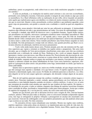 21
umbralinas, astrais ou purgatoriais, onde sobrevivem os seres ainda muitíssimo apegados à matéria e
aos sentidos."
A noite era profunda, e as irradiações da matéria astral coloriam o céu com tons avermelhados,
permeados com cintilações cinzentas. Estávamos parados à margem de uma estrada ou algo que assim
se assemelhava. Eu e Raul refletíamos sobre as explicações do pai-velho, talvez traçando um paralelo
entre aquilo que explorávamos agora com detalhes e os relatos de muitos romances espíritas e de médi-
uns que os escreviam. Quanto a mim, pessoalmente, avaliava também o que podíamos aguardar, como
quem viaja em pensamento, sem perder a conexão com a realidade e a tarefa na qual nos empenháva-
mos.
De repente, nossa atenção é desviada por uma luz que sobressaía na paisagem. A luminosidade
inspirava algo diferente de tudo o que presenciáramos até então. Um misto de espiritualidade e respei-
to, veneração e saudade, algo difícil de descrever com o vocabulário humano. Aquele brilho intenso,
que percebíamos em conjunto, atravessou a paisagem extrafísica numa velocidade inacreditável. Olho
para o médium projetado em nosso plano e, em seguida, para o nosso guia, Pai João de Aruanda.
Quando decido voltar a atenção para a luz astral que nos parecia hipnotizar e mirá-la mais detidamente,
já estava maior e ainda mais intensa. Nesse instante percebemos uma forma branca surgindo no meio
da claridade. Pai João permanecera o tempo todo em silêncio, mas quando percebeu que Raul e eu es-
távamos absortos em admiração, interferiu em nossos pensamentos:
— Vocês verão ainda muitos desses seres. Prestem atenção, pois eles são ministros do Pai, espí-
ritos superiores que vigiam e orientam os trabalhos nas regiões astrais e purgatoriais. São seres mais
elevados, que as religiões da Terra provavelmente classificariam como anjos, pois têm sua existência
preenchida com a realização da vontade de Deus. Dedicam-se dia e noite ao amparo daqueles seres
ignorantes e muitas vezes perversos, mas filhos do mesmo Pai. Possivelmente não precisariam de cola-
boração em suas tarefas; mesmo assim, associam-se a outras almas de boa vontade, dando-lhes oportu-
nidade de trabalho, enquanto ambos os grupos são auxiliados a sua maneira. Essa parceria faz com que
desperte a soberana vontade nas almas trabalhadoras do bem. Esses seres luminosos, superiores, inte-
gram-se à paisagem do plano astral e são percebidos como fogo, luminosidade ou clarão, que luariza as
almas endividadas.
Quanto mais se aproximava aquele ser, maior era o brilho irradiado, até que chegou uma hora em
que não consegui mais suportar a claridade e tive que baixar o rosto. O espírito superior dirigiu-se di-
retamente a determinada região, mais escura. Os fluidos do ambiente pareciam se dissolver, e as vibra-
ções daquele ser de luz nem sequer agitavam a paisagem, não deixando vestígio algum de sua passa-
gem.
Mais de mil espíritos pareciam emergir das sombras à medida que o emissário celeste rasgava o
cenário atroz. Pareciam inspirados a cantar; contudo, apenas percebíamos um leve balbuciar, que se
assemelhava a uma ladainha daquelas cantadas em missas e velórios católicos. A uma só voz, os seres
que emergiam da escuridão eram atraídos por aquela luz que irradiava do bom espírito. De repente, o
ser iluminado fez um gesto, e todos se calaram, enquanto uma falange de espíritos socorristas irrompeu
entre a multidão de almas, auxiliando-a, transportando a todos para outras paragens. Assim que a massa
de espíritos foi resgatada, ele, o ser de pura luz, sumiu, tão veloz como antes havia chegado.
Quanto aos que ficaram, pois não se deixaram envolver com o resgate do Alto, estavam bastante
confusos, atônitos. Olhavam para todas as direções, como se estivessem tentando compreender alguma
coisa, mas logo se entregaram às próprias vibrações e prosseguiram no encalço dos encarnados com
que cruzavam. Estavam tão embriagados com seus próprios pensamentos que não puderam atinar para
o que ocorrera ao seu redor. Pai João comentou:
— Os emissários divinos nunca abandonam seus tutelados. Mesmo nas regiões mais sombrias,
espíritos superiores velam pelas almas em desterro e as impulsionam para um estilo de vida mais ele-
vado ou, ao menos, mais condizente com a dignidade humana. Porém, meus filhos, aqueles que ainda
 