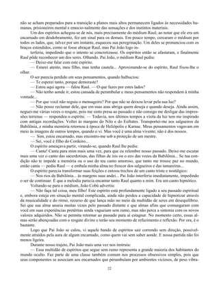 22
não se acham preparados para a transição a planos mais altos permanecem ligados às necessidades hu-
manas, prisioneiros mental e emocio-nalmente das sensações e dos instintos materiais.
Um dos espíritos achegou-se de nós, mais precisamente do médium Raul; ao notar que ele era um
encarnado em desdobramento, fez um sinal para os demais. Em pouco tempo, cercaram o médium por
todos os lados, que, talvez por um instante, esqueceu sua peregrinação. Um deles se pronunciou com os
braços estendidos, como se fosse abraçar Raul, mas Pai João logo in-
terferiu, impedindo que o intento se concretizasse. Os espíritos então se afastaram, e finalmente
Raul pôde reconhecer um dos seres. Olhando. Pai João, o médium Raul pediu:
— Deixe-me falar com este espírito.
— Estarei atento, meu filho, mas tenha cautela... Aproximando-se do espírito, Raul fixou-lhe o
olhar.
O ser parecia perdido em seus pensamentos, quando balbuciou:
— Te esperei tanto, porque demoraste?
— Estou aqui agora — falou Raul. — O que fazes por estes lados?
— Não tenho aonde ir, estou cansada de perambular e meus pensamentos não respondem à minha
vontade...
— Por que você não seguiu o mensageiro? Por que não se deixou levar pela sua luz?
— Não posso reclamar dele, que em suas asas abriga quem deseja e quando deseja. Ainda assim,
neguei-me várias vezes o resgate, pois me sinto presa ao passado e não consigo me desligar das impres-
sões terrenas — respondeu o espírito. — Todavia, nos últimos tempos a visita da luz tem me inspirado
com antigas recordações. Voltei às margens do Nilo e do Eufrates. Transportei-me aos salgueiros da
Babilônia, e minha memória retornou à época de Heliópolis e Karnac. Meus pensamentos vagavam em
meio às imagens de outros tempos, quando o vi. Mas você é uma alma vivente; não é dos nossos.
— Sim, estou encarnado, mas encontro-me sob a proteção de um mestre.
— Sei, você é filho do Cordeiro...
O espírito ameaçava partir, virando-se, quando Raul lhe pediu:
— Canta! Canta para mim mais uma vez, para que eu relembre nosso passado. Deixe-me escutar
mais uma vez o canto das sacerdotisas, das filhas de ísis ou o eco das vozes da Babilônia... Se tua con-
dição não te impede a memória ou o uso do teu canto amoroso, que tanto me trouxe paz no mundo,
então canta — pediu Raul — e embala minha alma no frescor dos salgueiros e das tamareiras...
O espírito parecia transformar suas feições e entoou trechos de um canto triste e nostálgico:
— Nos rios da Babilônia... às margens suas andei... Pai João interferiu imediatamente, impedindo
o ser de continuar. É que a melodia parecia encantar tanto Raul quanto a mim. Era um canto hipnótico.
Voltando-se para o médium, João Cobú advertiu:
— Não faça tal coisa, meu filho! Este espírito está profundamente ligado a seu passado espiritual
e, embora esteja em situação mental complicada, ainda não perdeu a capacidade de hipnotizar através
da musicalidade e do ritmo, recurso de que lança mão no meio da multidão de seres em desequilíbrio.
Sei que sua alma anseia muitas vezes pelo passado distante e que almas afins que comungaram com
você em suas experiências pretéritas ainda vagueiam sem rumo, mas não perca a sintonia com os novos
valores adquiridos. Não se permita retornar ao passado para aí estagnar. No momento certo, essas al-
mas serão abençoadas com o resgate divino e terão seu momento de refazimento e reflexão. Por ora, é o
bastante.
Logo que Pai João se calou, vi aquele bando de espíritos sair correndo sem direção, possivel-
mente atraídos pela aura de algum encarnado, como quem vai sem saber aonde. E nossa partida não foi
menos ligeira.
Durante nosso trajeto, Pai João mais uma vez nos instruiu:
— Essa multidão de espíritos que segue sem rumo representa a grande maioria dos habitantes do
mundo oculto. Faz parte de uma classe também comum nos processos obsessivos simples, pois que
seus componentes se associam aos encarnados que perambulam por ambientes viciosos, de peso vibra-
 