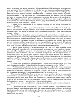 23
tório e baixa moral. São pessoas que não têm objetivo espiritual definido, exatamente como as compa-
nhias que atraem. Tais espíritos juntam-se ao indivíduo sem uma intenção específica, mas acabam pre-
judicando-no. São entidades sofredoras ou marginais, que andam aos bandos e são utilizadas por espí-
ritos especializados, sem que o saibam. "Não tenha medo — continuou falando Pai João, experiente,
dirigindo-se a Raul. — Mas também não seja fraco, deixando-se levar pela nostalgia! Aqui chegamos a
um lugar, no mundo astral, onde encontramos almas sofredoras que já perderam seu livre poder de ar-
bítrio. Não despertaram para a vivência espiritual, e essa multidão nem ao menos suspeita que haja uma
vida diferente, mais elevada. Muitos ignoram inclusive que já desencarnaram, pois vivem numa ilusão
sensorial e mental que se assemelha à hipnose."
— Aquele espírito que reconheci de meu passado... Sinto que teve uma ligação mais intensa co-
migo... — disse Raul.
— Está correto, meu filho. Aquele espírito é alguém que, como você, recebeu uma iniciação espi-
ritual no passado remoto, mas que permanece refém de fantasias e vivências mal resolvidas. Em meio à
multidão de seres sem destino ou objetivo, aquele espírito seduz e hipnotiza a todos, manipulando-os
sem que o saibam.
A fala de Pai João atingiu Raul como um raio, provocando intensas reflexões. Espíritos mais ex-
perientes utilizam seus conhecimentos para hipnotizar e magnetizar aqueles outros que, ignorantes, não
têm algo definido em termos de vida espiritual. Bandos de marginais do plano astral vivem se arrastan-
do pelo mundo afora, em busca de algo que os satisfaça em seus anseios e suas vontades. São espíritos
que não alimentam nenhum compromisso com propostas espirituais; muitas vezes são delinqüentes
mesmo, que representam perigo no convívio com os humanos encarnados. Ao se referir certa vez a
esses seres, Pai João os denominou de quiumbas, espíritos atrasados vibratoriamente.
— Não se assuste, meu filho — falou bondosamente João Cobú. — O plano extrafísico guarda
muitas coisas ainda insuspeitas pelos encarnados, as quais somente com o tempo poderão ser conheci-
das e estudadas. Veja bem o que ocorre com a maioria desses espíritos. Assemelham-se a fantasmas,
vampiros dos filhos encarnados. Como não despertaram ainda para uma vida mais espiritualizada, so-
brevivem nas regiões próximas à Crosta, sugando a vitalidade dos homens, sem que sejam percebidos.
Acoplam-se às auras dos filhos da Terra e, em processo de simbiose, roubam energias preciosas para o
equilíbrio psicofísico dos encarnados. Até que sejam percebidos e o socorro seja requerido, acabam por
causar imenso estrago na estrutura orgânica dos irmãos. Podemos classificá-los como vampiros de
energias.
— Tenho muito interesse neste assunto, simbiose. Creio que, embora conhecido nos meios espí-
ritas, ainda é pouco estudado. Você poderia falar alguma coisa mais a esse respeito, Pai João?
— Perfeitamente, Raul, tentarei ser mais explícito. Segundo a ciência dos irmãos encarnados,
entende-se a simbiose como uma associação biológica duradoura entre seres vivos, considerada harmô-
nica e às vezes necessária, com benefícios recíprocos. Ou seja, é uma espécie de parceria, na qual am-
bos os lados são beneficiados. A simbiose espiritual obedece ao mesmo princípio.
"Nas pesquisas de biologia, observou-se que esse caráter harmônico deriva de necessidades
complementares que unem certas espécies. Pelo que se sabe, primordialmente tal consórcio era um tipo
de comensalismo que, mais tarde, evoluiu para a simbiose. No comensalismo, apenas um dos seres se
beneficia, sem prejuízo da outra parte, contudo. Com o tempo, a relação se modificou e se disciplinou
biológicamente: o hospedeiro também passou a tirar proveito da relação."
Depois de uma breve pausa, dando-nos tempo para assimilar os conceitos que transmitia, conti-
nuou:
— Do mesmo modo que na natureza física existe a simbiose, também a verificamos entre espíri-
tos do astral e entre encarnados e desencarnados. São associações energéticas regidas por leis análogas
àquelas enunciadas pelos estudiosos da biologia. É comum ver espíritos ligados de maneira especial a
certas pessoas, as quais têm atendidos com prontidão seus menores caprichos ou as evocações mentais
e emocionais mais triviais.
 
