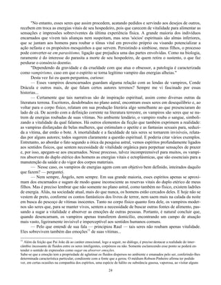24
"No entanto, esses seres que assim procedem, acatando pedidos e servindo aos desejos de outros,
recebem em troca as energias vitais de seu hospedeiro, pois que carecem de vitalidade para alimentar as
sensações e impressões sobreviventes da última experiência física. A grande maioria dos indivíduos
encarnados que vivem tais alianças nem suspeitam, mas seus 'sócios' espirituais são almas inferiores,
que se juntam aos homens para roubar o tônus vital em proveito próprio ou visando potencializar a
ação nefasta e os propósitos mesquinhos a que servem. Persistindo a simbiose, meus filhos, o processo
pode converter-se em parasitismo, ligação que prejudica uma das partes envolvidas. Como na biologia,
raramente é do interesse do parasita a morte de seu hospedeiro, de quem retira o sustento, o que faz
perdurar o consórcio doentio.
"Dependendo da gravidade e da crueldade com que atua o obsessor, a patologia é caracterizada
como vampirismo, caso em que o espírito se torna legítimo vampiro das energias alheias."
Desta vez fui eu quem perguntou, curioso:
— Esses vampiros desencarnados guardam alguma relação com as lendas de vampiros, Conde
Drácula e outros mais, de que falam certos autores terrenos? Sempre me vi fascinado por essas
historias...
— Certamente que tais narrativas são de inspiração espiritual, assim como diversas outras da
literatura terrena. Escritores, desdobrados no plano astral, encontram esses seres em desequilíbrio e, ao
voltar para o corpo físico, relatam em sua produção literária algo semelhante ao que presenciaram do
lado de cá. De acordo com a definição corrente na literatura terrestre, os vampiros são seres que se nu-
trem de energias roubadas de suas vítimas. No ambiente lendário, o vampiro rouba o sangue, simboli-
zando a vitalidade da qual falamos. Há outros elementos da ficção que também exprimem a realidade:
as vampiras disfarçadas de belas mulheres, que estimulam o apetite e as fantasias sexuais para, seduzi-
da a vítima, dar então o bote. A imortalidade e a faculdade de tais seres se tornarem invisíveis, relata-
das por alguns autores; todos sugerem claramente a questão espiritual. E poderia citar vários exemplos.
Entretanto, ao abordar o fato segundo a ótica da pesquisa astral, vemos espíritos profundamente ligados
aos sentidos físicos, que sentem necessidade de vitalidade orgânica para perpetuar sensações de prazer
e, por isso, apegam-se aos encarnados. Nesse processo, talvez incompreensível para muitos, os vampi-
ros absorvem do duplo etérico dos homens as energias vitais e ectoplásmicas, que são essenciais para a
manutenção da saúde e do vigor dos corpos materiais.
— Nesse caso, os vampiros de energias agem com um objetivo bem definido, inteirados daquilo
que fazem? — perguntei.
— Nem sempre, Ângelo, nem sempre. Em sua grande maioria, esses espíritos apenas se aproxi-
mam dos encarnados e sugam de modo quase inconsciente as reservas vitais do duplo etérico de meus
filhos. Mas é preciso lembrar que não somente no plano astral, como também no físico, existem ladrões
de energia. Aliás, na sociedade atual, mais do que nunca, os homens estão cercados deles. E hoje não se
vestem de preto, conforme os contos fantásticos dos livros de terror, nem saem mais na calada da noite
em busca do pescoço de vítimas inocentes. Tanto no corpo físico quanto fora dele, os vampiros moder-
nos são seres que, para se manter vivos, sentem a necessidade de buscar outras fontes de alimento, pas-
sando a sugar a vitalidade e absorver as emoções de outras pessoas. Portanto, é natural concluir que,
quando desencarnam, os vampiros apenas transferem domicílio, encontrando um campo de atuação
mais vasto, ligeiramente invisível e imperceptível aos sentidos humanos comuns.
— Pelo que entendi de sua fala — principiou Raul — tais seres não roubam apenas vitalidade.
Eles sobrevivem também das emoções11
de suas vítimas...
11
Além da feição que Pai João dá ao caráter emocional, logo a seguir, no diálogo, é preciso destacar a realidade do inter-
câmbio incessante de fluidos entre os seres inteligentes, corpóreos ou não. Somente esclarecendo esse ponto se poderá en-
tender o sentido de expressões como sugar ou absorver emoções.
Sabe-se que a emoção tem a propriedade de aglutinar os fluidos dispersos no ambiente e emanados pelo ser, conferindo-lhes
determinada característica particular, condizente com a fonte que a gerou. O médium Robson Pinheiro afirma ter podido
ver, em certas ocasiões na companhia dos espíritos, uma espécie de hálito ou substância gasosa, vaporosa, ao visitar alguns
 