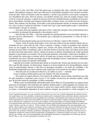 25
— Isso é certo, meu filho. Você não ignora que as emoções dão vida e colorido a toda criação
mental. Não podemos esquecer, Raul, que toda troca ou intercâmbio energético tem sua base na mente,
acima de tudo. Tanto nos homens como nos espíritos, a mente é que promove a renovação, o progresso
ou a decadência dos seres. Sob esse prisma, você poderá concluir que, antes de usurpar energias vitais
ou haver a troca de emoções, o agente do processo deverá ter obrigatoriamente acreditado em suas pró-
prias necessidades, formado uma imagem mental delas e forjado, assim, um clichê nas telas do pensa-
mento. Mas somente isso não basta. Associadas a essa ação puramente mental, as emoções agem dando
cor, vida e textura à criação do indivíduo. A partir daí é que a ação mental ganha corpo e consistência,
concretizando o ato que se consuma.
— Isso quer dizer que qualquer ação para evitar o roubo das energias vitais primeiramente deve
se concentrar na educação do pensamento e das emoções, não é?
— Sem dúvida, meu filho — Pai João respondia aos questionamentos com um carinho especial, o
que nos cativava sobremaneira. — Nós diríamos que a educação do pensamento é a fonte de todo o
equilíbrio interior.
Depois de uma pequena pausa que nos favoreceu as reflexões, o preto-velho retomou:
— Vamos voltar às nossas observações. Esses seres que sobrevivem das emoções alheias são en-
contrados de um e outro lado da vida. Talvez o parente, o amigo, o irmão ou qualquer outro familiar
possa ser um sugador de emoções; alguém que, mesmo sem plena consciência, venha drenando as
energias de meus filhos. Usualmente, quer se encontre dentro ou fora do corpo, tal criatura gosta muito
de atacar pelo lado emocional e afetivo, ruindo aos poucos as defesas imunológicas do corpo espiritual
daqueles a quem dedica sua atenção. Faz de tudo para despertar comiseração e aproveita a bondade e a
boa vontade dos outros para se mostrar infeliz, de modo que, de passo em passo, vai dominando emo-
cionalmente seus alvos. Quando encarnado, lança mão de qualquer recurso, especialmente a chantagem
emocional, para realçar sua aparente infelicidade.
Lágrimas provocadas, está pronto para drenar as emoções das vítimas que encontra em seu cami-
nho e que lhe dão atenção. Ao desencarnar, integra-se à imensa legião de seres desequilibrados, muitas
vezes já especializados durante a vida física na drenagem energética e no roubo de vitalidade, e são
facilmente manipulados por outros espíritos mais experientes na execução de suas idéias e projetos.
— Não deixa de ser um processo obsessivo, em ambos os casos — comentei.
Como se medisse minhas palavras por um instante, Pai João acrescentou:
— Nos cultos de origem africana e nos terreiros de umbanda, nossos irmãos classificam esse tipo
de ação energética e espiritual como encosto. É na verdade um processo de obsessão simples, ainda
que, de diversas maneiras, prejudique os filhos encarnados.
"Muitos casos de enfermidade enfrentados pelos meus filhos na Terra guardam sua origem nesses
processos de drenagem vital realizados por espíritos desprevenidos e ainda apegados aos instintos ma-
teriais. Em virtude de a maioria das doenças se iniciar nos corpos astral e etérico, pode-se deduzir que,
no futuro, a humanidade dependerá de uma medicina integral, que perceberá o roubo energético, os
locais. Segundo pôde apurar, era o que se poderia chamar fluído emocional, isto é, fluido impregnado dos atributos emocio-
nais emprestados a ele. Essa substância, composta por matéria astral, é inalada pela boca e pelo nariz, durante o processo de
respiração, e absorvida também pelos poros da epiderme de encarnados e desencarnados que entram em contato com ela.
Todos experimentam os efeitos dessa troca fluídica de natureza emocional quando se agitam na presença de pessoas excita-
das, se entristecem ao comparecer a um velório, por exemplo, ou ficam mais alegres ao encontrar alguém bem disposto.
É novamente Kardec quem traz luz ao tema, ainda que não tratasse especificamente da transferência fluídica de cunho emo-
cional. Vejamos o que diz em A gênese: "Como os odores, eles [os fluidos] são designados pelas suas propriedades, seus
efeitos e tipos originais. Sob o ponto de vista moral, trazem o cunho dos sentimentos de ódio, de inveja, de ciúme, de orgu-
lho, de egoísmo, de violência, de hipocrisia, de bondade, de benevolência, de amor, de caridade, de doçura etc. Sob o as-
pecto físico, são excitantes, calmantes, penetrantes, adstringentes, irritantes, dulcificantes, soporíficos, narcóticos, tóxicos,
reparadores, expulsivos; tornam-se força de transmissão, de propulsão etc. O quadro dos fluidos seria, pois, o de todas as
paixões, das virtudes e dos vícios da humanidade e das propriedades da matéria, correspondentes aos efeitos que eles pro-
duzem" (Op. at., cap. 14, item i, Qualidades dos fluidos, ed. FEB).
 