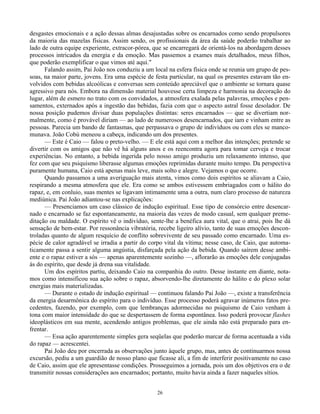 26
desgastes emocionais e a ação dessas almas desajustadas sobre os encarnados como sendo propulsores
da maioria das mazelas físicas. Assim sendo, os profissionais da área da saúde poderão trabalhar ao
lado de outra equipe experiente, extracor-pórea, que se encarregará de orientá-los na abordagem desses
processos intricados da energia e da emoção. Mas passemos a exames mais detalhados, meus filhos,
que poderão exemplificar o que vimos até aqui."
Falando assim, Pai João nos conduziu a um local na esfera física onde se reunia um grupo de pes-
soas, na maior parte, jovens. Era uma espécie de festa particular, na qual os presentes estavam tão en-
volvidos com bebidas alcoólicas e conversas sem conteúdo apreciável que o ambiente se tornara quase
agressivo para nós. Embora na dimensão material houvesse certa limpeza e harmonia na decoração do
lugar, além de esmero no trato com os convidados, a atmosfera exalada pelas palavras, emoções e pen-
samentos, externados após a ingestão das bebidas, fazia com que o aspecto astral fosse desolador. De
nossa posição pudemos divisar duas populações distintas: seres encarnados — que se divertiam nor-
malmente, como é provável diriam — ao lado de numerosos desencarnados, que iam e vinham entre as
pessoas. Parecia um bando de fantasmas, que perpassava o grupo de indivíduos ou com eles se manco-
munava. João Cobú meneou a cabeça, indicando um dos presentes.
— Este é Caio — falou o preto-velho. — E ele está aqui com a melhor das intenções; pretende se
divertir com os amigos que não vê há alguns anos e os reencontra agora para tomar cerveja e trocar
experiências. No entanto, a bebida ingerida pelo nosso amigo produziu um relaxamento intenso, que
fez com que seu psiquismo liberasse algumas emoções reprimidas durante muito tempo. Da perspectiva
puramente humana, Caio está apenas mais leve, mais solto e alegre. Vejamos o que ocorre.
Quando passamos a uma averiguação mais atenta, vimos como dois espíritos se aliavam a Caio,
respirando a mesma atmosfera que ele. Era como se ambos estivessem embriagados com o hálito do
rapaz, e, em conluio, suas mentes se ligavam intimamente uma a outra, num claro processo de natureza
mediúnica. Pai João adiantou-se nas explicações:
— Presenciamos um caso clássico de indução espiritual. Esse tipo de consórcio entre desencar-
nado e encarnado se faz espontaneamente, na maioria das vezes de modo casual, sem qualquer preme-
ditação ou maldade. O espírito vê o indivíduo, sente-lhe a benéfica aura vital, que o atrai, pois lhe dá
sensação de bem-estar. Por ressonância vibratória, recebe ligeiro alívio, tanto de suas emoções descon-
troladas quanto de algum resquício de conflito sobrevivente de seu passado como encarnado. Uma es-
pécie de calor agradável se irradia a partir do corpo vital da vítima; nesse caso, de Caio, que automa-
ticamente passa a sentir alguma angústia, disfarçada pela ação da bebida. Quando saírem desse ambi-
ente e o rapaz estiver a sós — apenas aparentemente sozinho —, aflorarão as emoções dele conjugadas
às do espírito, que desde já drena sua vitalidade.
Um dos espíritos partiu, deixando Caio na companhia do outro. Desse instante em diante, nota-
mos como intensificou sua ação sobre o rapaz, absorvendo-lhe diretamente do hálito e do plexo solar
energias mais materializadas.
— Durante o estado de indução espiritual — continuou falando Pai João —, existe a transferência
da energia desarmônica do espírito para o indivíduo. Esse processo poderá agravar inúmeros fatos pre-
cedentes, fazendo, por exemplo, com que lembranças adormecidas no psiquismo de Caio venham à
tona com maior intensidade do que se despertassem de forma espontânea. Isso poderá provocar flashes
ideoplásticos em sua mente, acendendo antigos problemas, que ele ainda não está preparado para en-
frentar.
— Essa ação aparentemente simples gera seqüelas que poderão marcar de forma acentuada a vida
do rapaz — acrescentei.
Pai João deu por encerrada as observações junto àquele grupo, mas, antes de continuarmos nossa
excursão, pediu a um guardião de nosso plano que ficasse ali, a fim de interferir positivamente no caso
de Caio, assim que ele apresentasse condições. Prosseguimos a jornada, pois um dos objetivos era o de
transmitir nossas considerações aos encarnados; portanto, muito havia ainda a fazer naqueles sítios.
 