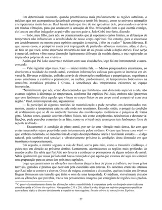 27
Em determinado momento, quando penetrávamos mais profundamente as regiões astralinas, o
médium que nos acompanhava desdobrado começou a sentir frio intenso, como se estivesse submetido
a temperaturas muito baixas. Raul tremia tanto que tive de me aproximar dele, procurando envolvê-lo
em minhas vibrações, para que anulassem a sensação de frio. Preocupado com o que ocorria consigo,
ele lançou um olhar indagador ao pai-velho que nos guiava. João Cobú interferiu, dizendo:
— Sabe, meu filho, para nós, os desencarnados que já superamos certos limites, as diferenças de
temperatura não influenciam a sensibilidade de nosso corpo espiritual. No entanto, para o encarnado
em desdobramento ou mesmo para espíritos apegados à matéria, o frio ou o calor12
fazem diferença. É
que, nesses casos, o perispírito ainda está impregnado de partículas atômicas materiais, além, é claro,
do fato de que você, como encarnado em tarefa do lado de cá, possui ainda o duplo etérico. Esse corpo
é material, embora vibre numa dimensão ligeiramente diferente da matéria densa, e traz registradas as
impressões próprias de sua vivência.
Assim que Pai João socorreu o médium com suas elucidações, logo fui me intrometendo e acres-
centando:
— Vale registrar algo mais, Raul — iniciei minha fala. — Muitos pesquisadores encarnados, ao
abordarem a realidade do mundo astral, extraíram informações valiosas para quem se interesse em de-
vassá-la. Diversas evidências, colhidas através de observações mediúnicas e parapsíquicas, sugeriram a
esses estudiosos a existência permanente, ou melhor, predominante, de temperaturas baixíssimas na
atmosfera extrafísica próxima à Crosta, à semelhança das temperaturas existentes no espaço
interestelar.
"Naturalmente que nós, como desencarnados que habitamos uma dimensão superior a esta, não
estamos sujeitos à diferença de temperatura, conforme lhe explicou Pai João, embora não ignoremos
que esse fenômeno afeta aqueles que vibram no corpo físico ou em corpo astral compatível com essa
região." Raul, interrompendo-me, argumentou:
— Já participei de algumas reuniões de materialização e pude perceber, em determinados mo-
mentos, quanto a temperatura caiu na sala onde nos reuníamos. Entendo, então, o porquê da condição
de resfriamento que se dá no ambiente humano das manifestações mediúnicas e psíquicas de forma
geral. Muitas vezes, quando ocorrem efeitos físicos, tais como ectoplasmias, telecinesias e desmateria-
lizações, pude perceber correntes de ar frias, como se o local onde acontecem tais fenômenos fosse de
repente resfriado...
— Exatamente! A condição do plano astral, por ser de uma vibração mais densa, faz com que
certas impressões sejam percebidas mais intensamente pelos médiuns. O caso que houve com você —
que, embora encarnado, se encontra fora do corpo desempenhando tarefa e realizando estudos — é algo
natural, pois também está sensível e vibratoriamente próximo às condições desta dimensão em que
transitamos temporariamente.
Em seguida, o mentor segurou a mão de Raul, sorriu para mim, como a transmitir confiança, e
guiou-nos em direção ao próximo destino. Lentamente, adentrávamos as regiões mais profundas do
mundo oculto. Eu sabia que Pai João nos levaria a conhecer os pormenores de alguns redutos do astral.
Sabia igualmente que nossa jornada mal havia começado e que aquilo que víramos até aqui era somente
uma preparação para as cenas dos próximos capítulos.
Logo que penetramos as vibrações mais densas daquela área do plano extrafísico, ouvimos gritos
terríveis, gemidos e prantos que ecoavam pela escuridão sem estrelas. Os lamentos eram tão intensos
que Raul não se conteve e chorou. Gritos de mágoa, contendas e discussões, queixas iradas em diversas
línguas formavam um tumulto que tinha o som de uma tempestade. O médium, visivelmente abalado
com as vibrações que percebia, trazia nos pensamentos imagens que emergiam de regiões mais profun-
12
O possível estranhamento diante das afirmações sobre a sensibilidade à temperatura pode ser dissipado através de uma
consulta rápida a O livro dos espíritos. Nas questões 255 e 256, Allan Kar-dec dirige aos espíritos perguntas específicas
acerca desse tópico e discorre detidamente a respeito no item seguinte: Ensaio teórico da sensação nos Espíritos.
 