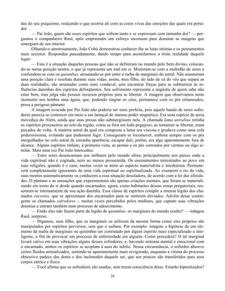 28
das do seu psiquismo, realçando o que ocorria ali com as cores vivas das emoções das quais era porta-
dor.
— Pai João, quem são esses espíritos que sofrem tanto e se expressam com tamanha dor? — per-
guntou o companheiro Raul, após empreender um esforço incomum para dominar as imagens que
emergiam de seu interior.
Olhando-o amorosamente, João Cobú demonstrou conhecer-lhe as lutas íntimas e os pensamentos
mais secretos. Respondeu pausadamente, dando tempo para assimilarmos a triste realidade daquele
lugar:
— Esta é a situação daquelas pessoas que não se definiram no mundo pelo bem divino, colocan-
do-se numa posição neutra, o que já representa um mal em si. Misturam-se com a multidão de seres e
confundem-se com os quiumbas, arrastando-se por entre a turba de marginais do astral. Não assumiram
uma posição clara e resoluta durante suas vidas; assim, meu filho, do lado de cá do véu que separa as
duas realidades, são arrastadas como num vendaval, sem encontrar forças para se subtraírem às in-
fluências daninhas dos espíritos delinqüentes. Seu sofrimento representa a angústia de quem sabe não
estar bem, mas julga não possuir recursos próprios para se libertar. A imagem que observamos neste
momento nos lembra uma águia, que, podendo singrar os céus, permanece com os pés enlameados,
presa a perigoso pântano.
A imagem evocada por Pai João não poderia ser mais perfeita, pois aquele bando de seres sofre-
dores parecia se contorcer em meio a um lamaçal de imenso poder magnético. Era uma espécie de areia
movediça do Além, ainda que suas presas não submergissem nela. A chamada lama astralina retinha
os espíritos prisioneiros ao solo da região, como se fora um lodo pegajoso; ao tentarem se libertar, eram
puxados de volta. A matéria astral da qual era composta a lama era viscosa e grudava como uma cola
poderosíssima, evitando que pudessem fugir. Conseguiam se locomover, embora sempre com os pés
mergulhados no solo astral de estranha aparência; escapar dali, porém, era algo aparentemente fora de
alcance. Alguns espíritos tinham, à primeira vista, as pernas e os pés corroídos por vermes ou algo si-
milar. Mais uma vez Pai João intercedeu:
— Estes seres desencarnam aos milhares pelo mundo afora, principalmente nos países onde a
vida espiritual não é cogitada, nem ao menos pressentida. Os ensinamentos ministrados ao povo em
suas religiões, quando é o caso, muitas vezes se atem ao aspecto materialista e imediatista. Permane-
cem completamente ignorantes de uma vida espiritual ou espiritualizada. Ao cruzarem o rio da vida,
suas mentes automaticamente os conduzem a essa situação desoladora, de acordo com a lei das afinida-
des. O pântano e as sensações que experimentam são apenas criações mentais, que foram se materiali-
zando em torno de si desde quando encarnados; agora, como habitantes dessas zonas purgatoriais, res-
sentem-se intensamente de sua ação daninha. Essa classe de espíritos compõe a imensa legião dos cha-
mados encostos, que se aproximam dos encarnados para se sentirem aliviados. Advêm desse contin-
gente os chamados sofredores -, muitas vezes percebidos pelos médiuns, que captam suas vibrações
doentias e entram também num processo de adoecimento.
— Então eles não fazem parte da legião de quiumbas, os marginais do mundo oculto? — indagou
Raul, surpreso.
— Digamos, meu filho, que os marginais os utilizem da mesma forma como eles próprios são
manipulados por espíritos perversos, sem que o saibam. Por exemplo: imagine a hipótese de um ele-
mento da malta de marginais ou quiumbas ser contratado por algum espírito mais especializado e inte-
ligente, a fim de provocar um processo de enfermidade em alguém. Como procederá? O tal marginal
levará cativo em suas vibrações alguns desses sofredores, e, havendo sintonia mental e emocional com
o encarnado, ambos os espíritos se acoplam à aura do infeliz. Nessa circunstância, o sofredor absorve
certos fluidos animalizados, sentindo-se aparentemente mais revigorado, enquanto a vítima do processo
obsessivo padece das dores e dos incômodos daquele ser, que aos poucos são transferidos para seus
corpos etérico e físico.
— Você afirma que os sofredores são usados, sem terem consciência disso. Estarão hipnotizados?
 