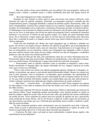 30
— Mas será válida a forma como trabalham com esse público? Em suas pregações, valem-se de
imagens como o inferno, a perdição eterna e o diabo, arrebatando fiéis para suas igrejas através do
medo.
— Que outra linguagem tais irmãos entenderiam?
Emergem de uma situação no plano astral na qual conviveram com imenso sofrimento; eram
fantoches nas mãos de espíritos marginais. Sobretudo, seu despreparo espiritual é tamanho que não
compreenderiam jamais a linguagem detalhada e explícita da doutrina espírita. Reencarnam, então, em
meio à marginalidade, conforme dita a própria sintonia de seus espíritos, integrando gangues ou agindo
sozinhos, de conformidade com as impressões e lembranças firmemente gravadas na memória espiritu-
al. Habituaram-se de tal maneira às imagens mentais de sofrimento e dor do plano onde estagiaram que,
uma vez na Terra, só estão aptos a dar ouvido aos apelos das pregações fortes e recheadas de elementos
familiares a seu universo. O inferno do qual querem escapar, ou o diabo, por quem alimentam tanto
pavor, são os obsessores e magos negros que deles se serviam antes da reencarnação atual. Decorrem
desse fato o conteúdo de medo e as imagens mentais fortes que muitos ministros pentecostais e caris-
máticos empregam.
"Tudo tem uma finalidade útil. Muitos dos atuais pregadores que se dedicam a trabalhar nos
guetos, nas favelas e nos lugares de peso vibratório são espíritos de guardiões, que já desempenhavam
esse papel nas regiões do mundo oculto, antes de reencarnar. Especializaram-se no resgate dessas al-
mas; ao reencarnarem, em seu ministério, contam com a linguagem mais adequada a coibir os abusos
que esses espíritos trazem como marca de sua conduta. Somente esse tipo de linguagem e vocabulário
poderá ser capaz de conter seus instintos primitivos."
Nova pausa foi feita por Pai João, pois naturalmente sabia que era muita informação para nós.
Precisávamos digerir tudo antes de prosseguir. Olhando-nos bondosamente, o pai-velho deixou transpa-
recer seu carinho imenso. Percebendo que o tempo transcorrido fora suficiente, prosseguiu:
— Reencarnados, tanto os espíritos sofredores como os quiumbas ou marginais e outros seme-
lhantes encontrarão no linguajar típico das igrejas reformadas um eco, imagens expressas de acordo
com o que viveram na er-raticidade.
"Talvez vocês entrem em contato com alguma propaganda igrejeira, falando de ex-drogados, ex-
ladrões, ex-prostitutas, que agora se converteram àquela determinada religião. Mesmo em contato com
uma fé mais elementar, esses ex-sofredores e ex-quiumbas, agora encarnados, têm oportunidade de
ouvir falar também de um paraíso cristão, de uma continuidade da vida em alguma estância do univer-
so. Ou seja, estão recebendo informações simples, sem complexidade, para que mais tarde possam as-
similar o alimento espiritual mais elaborado das religiões espiritualistas de caráter mediúnico."
— Meu Deus! — exclamou Raul. — Os espíritos pensam em tudo! Nunca imaginei esse aspecto
da vida religiosa. Como todas as religiões têm de fato sua função com vistas a acordar as consciências
dos filhos de Deus.
O nosso guia espiritual, Pai João de Aruanda, deixou-nos a filtrar as informações que trouxera em
suas palavras sábias. Fiquei imaginando quantas oportunidades certos espíritas perdem ao rejeitar as
palavras simples e sábias de um pai-velho ou de uma mãe-velha, que poderiam dar imensa contribuição
nas tarefas do bem. Talvez tenhamos de esperar uma nova geração de espíritas até que o preconceito
esteja erradicado de nossas fileiras. Até lá, nós fazemos o papel de ovelhas negras do movimento, já
que aproveitamos esta chance que nos é oferecida para aprofundar nossos estudos e melhorar a quali-
dade de nossas atividades.
Pai João certamente guardava outros ensinamentos, que nos transmitiria mais tarde. Como pai-
velho, feição na qual se apresentava para nós, ele conhecia profundamente as regiões do astral e até
mesmo as organizações das trevas. Foi de posse desse raciocínio que perguntei:
--- Conte-me, Pai João: como você pode ter tanto conhecimento a respeito dessas regiões e das
características de seus habitantes?
 