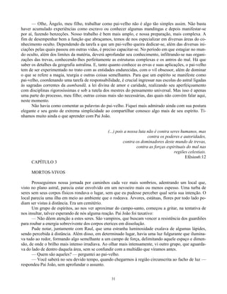 31
— Olhe, Ângelo, meu filho, trabalhar como pai-veIho não é algo tão simples assim. Não basta
haver acumulado experiências como escravo ou conhecer algumas mandingas e depois manifestar-se
por aí, fazendo benzeções. Nosso trabalho é bem mais amplo, e nossa preparação, mais complexa. A
fim de desempenhar bem a função que abraçamos, temos de nos especializar em diversas áreas do co-
nhecimento oculto. Dependendo da tarefa a que um pai-velho queira dedicar-se, além das diversas ini-
ciações pelas quais passou em outras vidas, é preciso capacitar-se. No período em que estagiar no mun-
do oculto, além dos limites da matéria, deverá aprofundar seu conhecimento, infiltrando-se nas organi-
zações das trevas, conhecendo-lhes perfeitamente as estruturas complexas e os antros do mal. Há que
saber os detalhes da geografia astralina. E, tanto quanto conhece as ervas e suas aplicações, o pai-velho
tem de ser experimentado no trato com as entidades endurecidas, com o vil obsessor, além de dominar
o que se refere a magia, teurgia e outras coisas semelhantes. Para que um espírito se manifeste como
pai-velho, coordenando uma tarefa de responsabilidade, é crucial ingressar nas escolas do astral ligadas
às sagradas correntes da aumbandã, a lei divina de amor e caridade, realizando seu aperfeiçoamento
com disciplinas rigorosíssimas e sob a tutela dos mestres do pensamento universal. Mas isso é apenas
uma parte do processo, meu filho; outras coisas mais são necessárias, das quais não convém falar aqui,
neste momento.
Não havia como comentar as palavras do pai-velho. Fiquei mais admirado ainda com sua postura
elegante e seu gesto de extrema simplicidade ao compartilhar conosco algo mais de seu espírito. Tí-
nhamos muito ainda o que aprender com Pai João.
(...) pois a nossa luta não é contra seres humanos, mas
contra os poderes e autoridades,
contra os dominadores deste mundo de trevas,
contra as forças espirituais do mal nas
regiões celestiais.
Efésios6:12
CAPÍTULO 3
MORTOS-VIVOS
Prosseguimos nossa jornada por caminhos cada vez mais sombrios, adentrando um local que,
visto no plano astral, parecia estar envolvido em um nevoeiro mais ou menos espesso. Uma turba de
seres sem seus corpos físicos rondava o lugar, sem que eu pudesse perceber qual seria sua intenção. O
local parecia uma ilha em meio ao ambiente que o rodeava. Árvores, estátuas, flores por todo lado po-
diam ser vistas à distância. Era um cemitério.
Um grupo de espíritos, ao nos ver aproximar do campo-santo, começou a gritar, na tentativa de
nos insultar, talvez esperando de nós alguma reação. Pai João foi taxativo:
— Não dêem atenção a estes seres. São vampiros, que buscam vencer a resistência dos guardiões
para roubar a energia sobrevivente dos corpos eterices em dissolução.
Pude notar, juntamente com Raul, que uma estranha luminosidade exalava de algumas lápides,
sendo percebida à distância. Além disso, em determinado lugar, havia uma luz fulgurante que ilumina-
va tudo ao redor, formando algo semelhante a um campo de força, delimitando aquele espaço e dimen-
são, de onde o brilho mais intenso irradiava. Ao olhar mais intensamente, vi outro grupo, que aguarda-
va do lado de dentro daquela área, sem se confundir com a multidão que víramos antes.
— Quem são aqueles? — perguntei ao pai-velho.
— Você saberá no seu devido tempo, quando chegarmos à região circunscrita ao facho de luz —
respondeu Pai João, sem aprofundar o assunto.
 