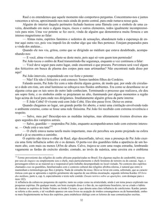 32
Raul e eu entendemos que aquele momento não comportava perguntas. Concentramo-nos e juntos
vencemos a névoa, aproximando-nos mais ainda do ponto central, para onde rumava nosso guia.
Alguém do interior daquele perímetro fechado hasteou uma flámula com o símbolo de uma ca-
veira, desenhado em meio a alguns traços, riscos e outros elementos, todos igualmente incompreensí-
veis para mim. Uma voz potente se fez ouvir, vinda de alguém que demonstrava muita firmeza e um
intenso magnetismo ao falar:
— Almas ruins, espíritos famintos e sedentos de sensações, abandonem toda a esperança de en-
trar aqui outra vez, pois vou impedi-los de roubar algo que não lhes pertence. Estejam preparados para
a vinda dos atalaias...
Quando ele nos viu, gritou, como que se dirigindo ao médium que estava desdobrado, acompa-
nhando-nos:
— E você, alma vivente, afaste-se deste meio, pois aqui só vem quem tem permissão!
Pai João tocou o ombro de Raul transmitindo-lhe segurança, enquanto a voz continuou a falar:
— Você deve seguir para outro lugar, onde encontrará o que procura. Porventura será você algum
dos feiticeiros em busca de plasma dos corpos para suas artimanhas? Não encontrará nada disso por
aqui!
Pai João interveio, respondendo em voz forte e potente:
— Não! Ele não é feiticeiro e está conosco. Somos também filhos do Cordeiro.
Falando assim, Pai João fez com a mão direita alguns gestos, de modo que, por onde ele circulas-
se o dedo em riste, um sinal luminoso se esboçava nos fluidos ambientes. Era como se desenhasse no ar
alguma coisa que os tais seres do outro lado conheciam. Terminando o processo que realizava, ele deu
um sopro forte, e os símbolos então se projetaram no alto, iluminando por alguns momentos a região
logo acima do local para onde nos dirigíamos. Imediatamente alguém gritou da parte interna:
— É João Cobú! O vívente está com João Cobú. Eles têm passe livre. Deixe-os entrar.
Quando chegamos ao lugar, um grande portão foi aberto, e notei uma cintilação envolvendo todo
o ambiente externo, como se fosse uma rede finíssima. Pai João foi recebido com extrema reverência e
respeito.
— Salve, meu pai! Desculpe-nos as medidas inóspitas, mas ultimamente tivemos diversos ata-
ques seguidos dos vampiros astrais.
— Salve, guardião — respondeu Pai João, enquanto acompanhávamos tudo com extremo interes-
se. — Onde está o seu tata?14
— O chefe estava numa tarefa muito importante, mas ele percebeu seu ponto projetado na esfera
astral e já se encontra a caminho.
O espírito não tirava o olhar de Raul, algo desconfiado, talvez; mas a presença de Pai João exer-
cia uma forte influência sobre ele e os demais. O porta-voz dos guardiões tinha a aparência de um ho-
mem alto, com mais ou menos l,85m de altura. Calvo, trajava-se com uma roupa estranha, lembrando
vagamente as fardas do exército alemão; contudo, ao invés da suástica, uma caveira era o emblema
14
Termo proveniente das religiões de cunho africano popularizadas no Brasil. Em algumas nações de candomblé, trata-se
por tata-de-inquice ou simplesmente tata o chefe, mais particularmente o chefe feminino do terreiro ou do canzuá. Aqui, o
personagem refere-se ao maioral ou o responsável pelo trabalho desempenhado no local visitado. No contexto dos espíritos
chamados exus ou guardiões, familiarizados com o contexto cultural das religiões afrobra-sileiras, é natural que entre si
mantenham a terminologia que lhes é própria. Nada de estranho há nisso. Deve-se levar em conta, sobretudo, que as caracte-
rísticas com que se apresenta o espírito geralmente são aquelas de sua última encarnação, segundo informa Kardec (O livro
dos médiuns, parte n, cap. 6, especialmente o texto nele contido: Ensaio teórico sobre as aparições, com destaque para o
item 102).
A influência da cultura no psiquismo do espírito, tanto no corpo como na erraticidade, ainda é um tema pouco explorado nas
pesquisas espíritas. De qualquer modo, um bom exemplo disso é o fato de, no espiritismo brasileiro, ter-se criado o hábito
de chamar os espíritos de Irmão Fulano ou Irmão Cicrano, o que denota uma clara influência do catolicismo. Kardec jamais
se referiu a eles assim, e tal vocábulo aparece em seus livros na acepção de irmãos consanguíneos ou de humanidade, embo-
ra mais freqüentemente na boca dos espíritos, para estabelecer diálogo com os leitores de suas comunicações escritas.
 