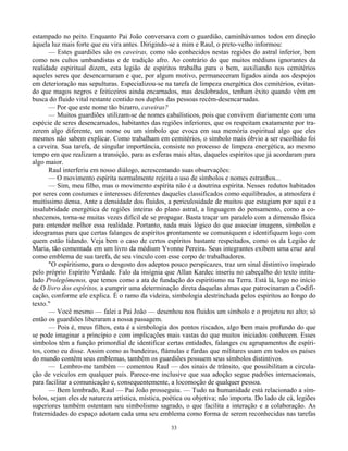 33
estampado no peito. Enquanto Pai João conversava com o guardião, caminhávamos todos em direção
àquela luz mais forte que eu vira antes. Dirigindo-se a mim e Raul, o preto-velho informou:
— Estes guardiões são os caveiras, como são conhecidos nestas regiões do astral inferior, bem
como nos cultos umbandistas e de tradição afro. Ao contrário do que muitos médiuns ignorantes da
realidade espiritual dizem, esta legião de espíritos trabalha para o bem, auxiliando nos cemitérios
aqueles seres que desencarnaram e que, por algum motivo, permaneceram ligados ainda aos despojos
em deterioração nas sepulturas. Especializou-se na tarefa de limpeza energética dos cemitérios, evitan-
do que magos negros e feiticeiros ainda encarnados, mas desdobrados, tenham êxito quando vêm em
busca do fluido vital restante contido nos duplos das pessoas recém-desencarnadas.
— Por que este nome tão bizarro, caveiras?
— Muitos guardiões utilizam-se de nomes cabalísticos, pois que convivem diariamente com uma
espécie de seres desencarnados, habitantes das regiões inferiores, que os respeitam exatamente por tra-
zerem algo diferente, um nome ou um símbolo que evoca em sua memória espiritual algo que eles
mesmos não sabem explicar. Como trabalham em cemitérios, o símbolo mais óbvio a ser escolhido foi
a caveira. Sua tarefa, de singular importância, consiste no processo de limpeza energética, ao mesmo
tempo em que realizam a transição, para as esferas mais altas, daqueles espíritos que já acordaram para
algo maior.
Raul interferiu em nosso diálogo, acrescentando suas observações:
— O movimento espírita normalmente rejeita o uso de símbolos e nomes estranhos...
— Sim, meu filho, mas o movimento espírita não é a doutrina espírita. Nesses redutos habitados
por seres com costumes e interesses diferentes daqueles classificados como equilibrados, a atmosfera é
muitíssimo densa. Ante a densidade dos fluidos, a periculosidade de muitos que estagiam por aqui e a
insalubridade energética de regiões inteiras do plano astral, a linguagem do pensamento, como a co-
nhecemos, torna-se muitas vezes difícil de se propagar. Basta traçar um paralelo com a dimensão física
para entender melhor essa realidade. Portanto, nada mais lógico do que associar imagens, símbolos e
ideogramas para que certas falanges de espíritos prontamente se comuniquem e identifiquem logo com
quem estão lidando. Veja bem o caso de certos espíritos bastante respeitados, como os da Legião de
Maria, tão comentada em um livro da médium Yvonne Pereira. Seus integrantes exibem uma cruz azul
como emblema de sua tarefa, de seu vínculo com esse corpo de trabalhadores.
"O espiritismo, para o desgosto dos adeptos pouco perspicazes, traz um sinal distintivo inspirado
pelo próprio Espírito Verdade. Falo da insígnia que Allan Kardec inseriu no cabeçalho do texto intitu-
lado Prolegômenos, que temos como a ata de fundação do espiritismo na Terra. Está lá, logo no início
de O livro dos espíritos, a cumprir uma determinação direta daquelas almas que patrocinaram a Codifi-
cação, conforme ele explica. É o ramo da videira, simbologia destrinchada pelos espíritos ao longo do
texto."
— Você mesmo — falei a Pai João — desenhou nos fluidos um símbolo e o projetou no alto; só
então os guardiões liberaram a nossa passagem.
— Pois é, meus filhos, esta é a simbologia dos pontos riscados, algo bem mais profundo do que
se pode imaginar a princípio e com implicações mais vastas do que muitos iniciados conhecem. Esses
símbolos têm a função primordial de identificar certas entidades, falanges ou agrupamentos de espíri-
tos, como eu disse. Assim como as bandeiras, flámulas e fardas que militares usam em todos os países
do mundo contêm seus emblemas, também os guardiões possuem seus símbolos distintivos.
— Lembro-me também — comentou Raul — dos sinais de trânsito, que possibilitam a circula-
ção de veículos em qualquer país. Parece-me inclusive que sua adoção segue padrões internacionais,
para facilitar a comunicação e, consequentemente, a locomoção de qualquer pessoa.
— Bem lembrado, Raul — Pai João prosseguiu. — Tudo na humanidade está relacionado a sím-
bolos, sejam eles de natureza artística, mística, poética ou objetiva; não importa. Do lado de cá, legiões
superiores também ostentam seu simbolismo sagrado, o que facilita a interação e a colaboração. As
fraternidades do espaço adotam cada uma seu emblema como forma de serem reconhecidas nas tarefas
 