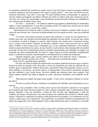 34
de assistência espiritual que realizam no mundo oculto. O que não fazem é associar quaisquer símbolos
a poderes intrínsecos que não possuem, nem sequer a forças ocultas15
. Isso seria convertê-los em ins-
trumentos fetichistas, o que não é o caso aqui. Os sinais facilitam muito a comunicação. E, quando se
trata de estágios prolongados nos planos inferiores do astral ou umbral, nada mais sensato do que de-
senvolver um sistema de comunicação visual fácilmente reconhecido pelas falanges de trabalhadores
que realizam suas atividades nesses sítios.
— Na Terra — acrescentei — há inúmeros símbolos que ajudam na identificação de instituições,
nações e muitos agrupamentos. O que dizer da própria escrita? Em nada mais consiste que em sinais
gráficos associados a sons e, a partir daí, a idéias.
Aproximamo-nos do local de onde se irradiava a luz que me chamara a atenção. Pude ver que se
tratava de uma enorme cruz. Uma aura de espiritualidade envolvia aquele cruzeiro, como era conhecido
o lugar.
— O cruzeiro, meus filhos, presente em quase todo cemitério, é o ponto de convergência de vi-
brações mais sutis, que atendem às necessidades dos guardiões em suas tarefas. As pessoas que visitam
os cemitérios em geral se dirigem ao cruzeiro, onde realizam suas orações para os pretensos mortos.
Com o tempo, essas mesmas vibrações, de devoção, saudade e amor, criam essa aura que se irradia
daqui. Também é nesse espaço que os chamados exus caveira, guardiões dedicados a estes distritos,
reúnem-se para determinar suas ações, de cujo benefício muitas dessas almas desesperadas não podem
prescindir. Se não fosse a determinação desses comandos especializados, que trabalham no resgate e na
condução das almas desequilibradas, há muito os magos negros já teriam dominado completamente
todos os cemitérios do planeta, transformando-os em laboratórios de extração de ectoplasma.
— Quando chegamos aqui, aqueles espíritos que estão lá fora tentavam vencer a segurança —
principiou Raul, fazendo menção com o braço. — Eles estão sob o comando dos magos?
Desta vez foi o guardião quem respondeu:
— Os seres em forma de réptil são degenerações do aspecto espiritual de pessoas que se especia-
lizaram no roubo de energias vitais. Procuram os restos de ectoplasma que ficam no ambiente dos ce-
mitérios após o sepultamento. Embora não percam o patrimônio intelectual adquirido, trazem a consci-
ência nublada, e, aos poucos, sua forma exterior vai degenerando. Nossa tarefa é justamente assegurar
que não obtenham o que vieram buscar. Devemos impedir que capturem tanto essas energias vitais
quanto aqueles espíritos que ainda se apegam ao corpo, suas presas prediletas, como poderão ver de-
pois.
— Mas parecem compor um grupo muito grande... Como vocês conseguem rechaçar as investi-
das deles?
— Há mais ou menos 40 anos, recebemos a incumbência de trabalhar mais intensamente nos ce-
mitérios.
O tata, nosso orientador e líder, recebeu certos recursos das dimensões superiores e nos equipou
de tal maneira que hoje formamos grupos em todo o planeta, preparados para o enfrentamento desses
ataques. Segundo o tata nos transmitiu, a ordem do Alto era para que impedíssemos a ação dos
vampiros de energia e formássemos uma linha de defesa nos ambientes dos cemitérios. Muitos magos
negros e feiticeiros se apoderam de espíritos ainda prisioneiros dos despojos e os transformam em ma-
rionetes, cobaias para suas experiências. Nesse particular, os guardiões interferem profundamente nos
planos dos magos das trevas, interrompendo o fluxo criado diretamente entre os cemitérios e seus labo-
15
Allan Kardec abordou de modo claro o poder de amuletos e demais objetos considerados pretensamente mágicos ou dotados de
encantamento em O livro dos espíritos. (Ver itens 551 a 556, reunidos sob o título Poder oculto, talismãs e feiticeiros.) É interes-
sante observar que o próprio Codificador, ao dirigir aos espíritos a pergunta n° 554, cogita a utilização desses artefatos apenas com
vistas à mobilização do pensamento do homem, ao que retrucam que efetivamente isso pode conferir mais intensidade à vontade,
atuando como seu propulsor. Ou seja, em outras palavras, afirmam que esse tipo de objeto não possui poder intrínseco, mas é
portador de forte carga simbólica, o que guarda relação estreita com as explicações de Pai João de Aruanda.
 