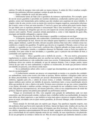 35
ratórios. O roubo de energias vitais está cada vez menos intenso. A ordem do Alto é erradicar comple-
tamente dos ambientes inferiores qualquer vestígio da ação das trevas.
— Então o trabalho de vocês não pára nunca...
— Infelizmente temos de lidar com a ignorância de inúmeros espiritualistas. Por exemplo, quan-
do um de nossos guardiões é percebido em reuniões mediúnicas, conduzindo espíritos para serem res-
gatados, somos mal interpretados pelos médiuns que não estudam nem suspeitam de nosso trabalho. A
simples visão de uma caveira evoca na mente dos sensitivos imagens negativas, associações relaciona-
das à morte, como se fosse um tema macabro. É incrível o pavor que sentem pela morte muitos daque-
les que lidam com os espiritóse postulam a reencarnação! Não é uma incoerência? Fato é que, ao ser-
mos vistos, informam aos dirigentes que um exu com aspecto de caveira está presente, carregando pri-
sioneiro outro espírito. Pronto: assumem atitude paternalista e, como a visão depende de quem olha,
enxergam um bandido subjugando a suposta vítima.
Nesse ponto da conversa, Pai João interrompeu o guardião e continuou em seu lugar:
— O dirigente, despreparado, não conhecendo o simbolismo utilizado no astral, conclui que exu
caveira é a representação do mal. Através de uma indução quase hipnótica e uma associação infeliz de
idéias, alguns médiuns, a partir de então, deixam sua parte anímica falar mais alto e relatam coisas ina-
creditáveis a respeito dos guardiões. O espírito que deveria ser resgatado é liberado, como se fosse um
sofredor, e o guardião ou exu é doutrinado, conforme dita o figurino adotado em larga escala nos cen-
tros espíritas. Terminada a reunião, o verdadeiro obsessor foi libertado, como se fosse um espírito ne-
cessitado, livre para voltar às suas atividades, e o guardião, que é o parceiro das atividades do bem, é
confundido com espíritos maus.
— Isso mesmo — falou o guardião com o símbolo de caveira. — Por esse motivo, procuramos
regularmente os centros umbandistas para nos auxiliar nas tarefas, pois neles nossos trabalhadores da
polícia astral manifestam-se e são conhecidos como exus caveira. Evidentemente, também enfrentamos
problemas sérios nos centros de umbanda, só que de natureza distinta. Com o tempo, porém, temos
certeza de que cada vez mais umbandistas e espíritas se esclarecerão, de modo que possamos realizar
um trabalho em parceria, com eficácia ainda maior.
— Se os umbandistas sabem sobre vocês e o papel que desempenham, por qual razão há proble-
mas em sua participação?
— O conhecimento somente aos poucos vai conquistando as mentes e os corações dos verdadei-
ros umbandistas, assim como ocorre com todas as pessoas. Muitos médiuns e dirigentes estão cativos
de idéias preconcebidas ou transmitidas por pessoas absolutamente despreparadas. Conhecem certos
símbolos, sagrados para eles, e sabem de nossos nomes, é verdade. Entretanto, quando procuramos
alguns médiuns para realizar um trabalho de parceria, teatralizam tanto a nossa manifestação através
deles que perdem de vista o objetivo da tarefa. Existem casos extremos em que nos vemos compelidos
a nos afastar, deixando o médium sozinho, entregue à encenação de um verdadeiro teatro. Encurva-se
todo, fala palavras incompreensíveis, até mesmo palavrões, como se nos comportássemos de modo tão
grotesco. Querem apenas uma platéia para aplaudir sua performance notável.
"Graças ao investimento do Alto, vem surgindo uma geração de umbandistas cada vez mais
conscientes, que têm procurado estudar, conhecer mais e trabalhar melhor sua mediunidade, de maneira
mais afeita aos ideais superiores, o que também os torna mais aptos a promover resgates, defesas e lim-
pezas no astral, atividades com as quais muitos guardiões, de diversas falanges, estão seriamente com-
prometidos."
Nossa atenção foi desviada para um espírito que chegou. Sua aparência impunha respeito, mas
não podíamos dizer que havia nele expressão de beleza. Apesar da figura rude, irradiava de sua face, de
seus olhos tal autoridade e, ao mesmo tempo, tal simpatia, que diria incomuns. Alto, olhos vivos e pou-
cos cabelos, aparentava aproximadamente 40 anos de idade, segundo as referências terrestres. Sabemos
que a exterioridade de um espírito depende muito de sua vontade, de suas experiências e da plasticida-
de de seu perispírito ao retratar o íntimo do ser. Mas ali estava alguém que realmente chamava a aten-
 