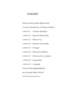 SUMÁRIO
PREFÁCIO pelo espírito Ângelo Inácio
PALAVRAS DO MÉDIUM por Robson Pinheiro
CAPITULO l Criações enfermiças
CAPITULO 2 Zonas de deterioração
CAPITULO 3 Mortos-vivos
CAPITULO 4 Senhores da escuridão
CAPITULO 5 O resgate
CAPITULO 6 Obsessões complexas
CAPITULO 7 Ciência astral e cientistas
CAPITULO 8 Os guardiões
CAPITULO 9 A entidade
POSFÁCIO Um espírito diferente
por Leonardo Matter EDITOR
REFERÊNCIAS BIBLIOGRÁFICAS
 