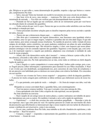 36
ção. Dirigiu-se ao pai-velho e, numa demonstração de gratidão, respeito e algo que beirava a venera-
ção, cumprimentou Pai João:
— Salve, meu pai! Sinto-me honrado em recebê-lo novamente em nosso círculo de atividades.
— Que bom vê-lo de novo, meu menino — expressou Pai João com certa desenvoltura e de-
monstração de amizade. — Fico feliz em verificar que está desempenhando bem sua tarefa.
— Pretendo ser fiel ao legado que me confiaram, além de ser eternamente grato por você haver
me abonado diante do comando dos guardiões.
— Tenho certeza de que você é capaz. Parece-me que os caveiras estão satisfeitos com sua forma
de conduzir a situação por aqui...
— Temos procurado encontrar soluções para os desafios impostos pelas trevas ouvindo a opinião
de todos, meu pai.
— Parece-me que a democracia chegou aqui... — satirizou Pai João.
— Não diria que é exatamente um regime democrático, mas buscamos uma igualdade relativa
nos trabalhos, uma vez que os magos negros, vampiros e quiumbas não nos têm dado trégua. O que não
é para menos, pois temos avançado nossas trincheiras. Na medida do possível, tenho visitado diversos
campos de atividade, outros cemitérios, nos quais pudemos estabelecer um plano de ação semelhante
ao que temos em funcionamento aqui. São iniciativas simples, é claro, sem esquecer que nosso plane-
jamento estratégico vem do comando supremo dos guardiões. Seguimos a rota traçada, que, com certe-
za, é de inspiração superior e, naquilo que podemos, adaptamos essa orientação à realidade de cada
local de nossa ocupação.
— Afinal, não é tão democrático assim, não é mesmo? — tornou a brincar o preto-velho, de for-
ma afetuosa, colocando a mão sobre o ombro daquele soldado do astral.
Voltando-se para nós, Pai João apresentou-nos ao tata, como todos se referiam ao chefe daquela
legião de espíritos:
— Este é Ângelo e o outro companheiro é o nosso amigo Raul. Ambos estão comigo, pois o nos-
so Ângelo precisa colher informações e apontamentos para transmiti-los aos filhos encarnados. E Raul
é um vivente que está desdobrado, acompanhando-nos, pois carecemos de uma fonte de ectoplasma e
de um parceiro com habilidade para se deslocar em nosso plano com relativa facilidade. Ele concordou
em nos auxiliar.
— Escrever aos viventes da Terra a nosso respeito? — perguntou o chefe da daqueles guardiões.
— É preciso ter muita coragem para confrontar as idéias errôneas que elaboraram acerca de nosso tra-
balho.
— É o que pretendo, com ajuda de vocês — redargüi- — Já é hora de romper esse tabu, você não
acha?
Dirigindo-se a nosso convidado Raul, o guardião falou, sem constrangimento:
— Você me parece corajoso também. Vejo que é coroado e traz uma outorga do Alto...
— Estou aprendendo com João Cobú a respeito da vida espiritual, sou um aprendiz.
Pai João interferiu na conversa:
— Raul é pupilo de um amigo nosso de outros planos, e juntos realizamos um trabalho de parce-
ria. Aprendemos uns com os outros. Ele também é iniciado e serve sob a égide do espiritismo.
— Espiritismo? — o chefe dos caveiras deu uma estrondosa gargalhada. — Desculpe o jeito de
me expressar, mas é que sinto pena de você. Os espíritas parecem ter criado um movimento tão cheio
de preconceitos que dificilmente se interessam por algo a nosso respeito sem nos tachar de obsessores e
acusar o médium de anti-doutrinário, como é seu costume.
— Eu sei, mas, conforme disse Pai João, meu trabalho se dá sob a bandeira do espiritismo, e não
dos espíritas — Raul foi taxativo.
— Corajoso, o rapaz! — respondeu o representante dos guardiões no cemitério, com certa ironia
e bom humor. — Gostei de você.
 