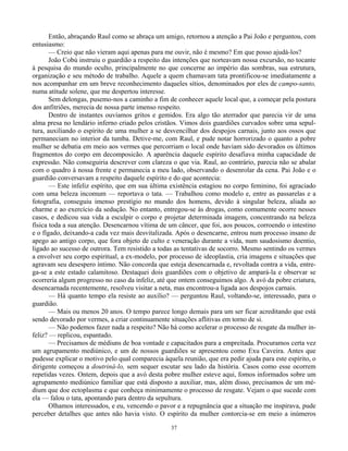 37
Então, abraçando Raul como se abraça um amigo, retornou a atenção a Pai João e perguntou, com
entusiasmo:
— Creio que não vieram aqui apenas para me ouvir, não é mesmo? Em que posso ajudá-los?
João Cobú instruiu o guardião a respeito das intenções que norteavam nossa excursão, no tocante
à pesquisa do mundo oculto, principalmente no que concerne ao império das sombras, sua estrutura,
organização e seu método de trabalho. Aquele a quem chamavam tata prontificou-se imediatamente a
nos acompanhar em um breve reconhecimento daqueles sítios, denominados por eles de campo-santo,
numa atitude solene, que me despertou interesse.
Sem delongas, pusemo-nos a caminho a fim de conhecer aquele local que, a começar pela postura
dos anfitriões, merecia de nossa parte imenso respeito.
Dentro de instantes ouvíamos gritos e gemidos. Era algo tão aterrador que parecia vir de uma
alma presa no lendário inferno criado pelos cristãos. Vimos dois guardiões curvados sobre uma sepul-
tura, auxiliando o espírito de uma mulher a se desvencilhar dos despojos carnais, junto aos ossos que
permaneciam no interior da tumba. Detive-me, com Raul, e pude notar horrorizado o quanto a pobre
mulher se debatia em meio aos vermes que percorriam o local onde haviam sido devorados os últimos
fragmentos do corpo em decomposicão. A aparência daquele espírito desafiava minha capacidade de
expressão. Não conseguiria descrever com clareza o que via. Raul, ao contrário, parecia não se abalar
com o quadro à nossa frente e permanecia a meu lado, observando o desenrolar da cena. Pai João e o
guardião conversavam a respeito daquele espírito e do que acontecia:
— Este infeliz espírito, que em sua última existência estagiou no corpo feminino, foi agraciado
com uma beleza incomum — reportava o tata. — Trabalhou como modelo e, entre as passarelas e a
fotografia, conseguiu imenso prestígio no mundo dos homens, devido à singular beleza, aliada ao
charme e ao exercício da sedução. No entanto, entregou-se às drogas, como comumente ocorre nesses
casos, e dedicou sua vida a esculpir o corpo e projetar determinada imagem, concentrando na beleza
física toda a sua atenção. Desencarnou vítima de um câncer, que foi, aos poucos, corroendo o intestino
e o fígado, deixando-a cada vez mais desvitalizada. Após o desencarne, entrou num processo insano de
apego ao antigo corpo, que fora objeto de culto e veneração durante a vida, num saudosismo doentio,
ligado ao sucesso de outrora. Tem resistido a todas as tentativas de socorro. Mesmo sentindo os vermes
a envolver seu corpo espiritual, a ex-modelo, por processo de ideoplastia, cria imagens e situações que
agravam seu desespero íntimo. Não concorda que esteja desencarnada e, revoltada contra a vida, entre-
ga-se a este estado calamitoso. Destaquei dois guardiões com o objetivo de ampará-la e observar se
ocorreria algum progresso no caso da infeliz, até que ontem conseguimos algo. A avó da pobre criatura,
desencarnada recentemente, resolveu visitar a neta, mas encontrou-a ligada aos despojos carnais.
— Há quanto tempo ela resiste ao auxílio? — perguntou Raul, voltando-se, interessado, para o
guardião.
— Mais ou menos 20 anos. O tempo parece longo demais para um ser ficar acreditando que está
sendo devorado por vermes, a criar continuamente situações aflitivas em torno de si.
— Não podemos fazer nada a respeito? Não há como acelerar o processo de resgate da mulher in-
feliz? — replicou, espantado.
— Precisamos de médiuns de boa vontade e capacitados para a empreitada. Procuramos certa vez
um agrupamento mediúnico, e um de nossos guardiões se apresentou como Exu Caveira. Antes que
pudesse explicar o motivo pelo qual comparecia àquela reunião, que era pedir ajuda para este espírito, o
dirigente começou a doutriná-lo, sem sequer escutar seu lado da história. Casos como esse ocorrem
repetidas vezes. Ontem, depois que a avó desta pobre mulher esteve aqui, fomos informados sobre um
agrupamento mediúnico familiar que está disposto a auxiliar, mas, além disso, precisamos de um mé-
dium que doe ectoplasma e que conheça minimamente o processo de resgate. Vejam o que sucede com
ela — falou o tata, apontando para dentro da sepultura.
Olhamos interessados, e eu, vencendo o pavor e a repugnância que a situação me inspirava, pude
perceber detalhes que antes não havia visto. O espírito da mulher contorcia-se em meio a inúmeros
 