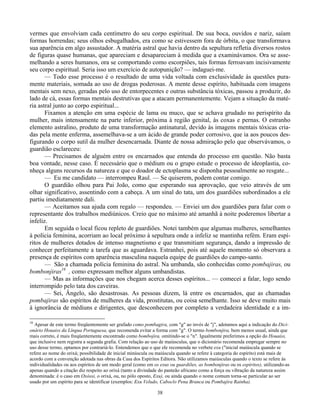38
vermes que envolviam cada centímetro do seu corpo espiritual. De sua boca, ouvidos e nariz, saíam
formas horrendas; seus olhos esbugalhados, era como se estivessem fora de órbita, o que transformava
sua aparência em algo assustador. A matéria astral que havia dentro da sepultura refletia diversos rostos
de figuras quase humanas, que apareciam e desapareciam à medida que a examinávamos. Ora se asse-
melhando a seres humanos, ora se comportando como escorpiões, tais formas ferroavam incisivamente
seu corpo espiritual. Seria isso um exercício de autopunição? — indaguei-me.
— Todo esse processo é o resultado de uma vida voltada com exclusividade às questões pura-
mente materiais, somada ao uso de drogas poderosas. A mente desse espírito, habituada com imagens
mentais sem nexo, geradas pelo uso de entorpecentes e outras substância tóxicas, passou a produzir, do
lado de cá, essas formas mentais destrutivas que a atacam permanentemente. Vejam a situação da maté-
ria astral junto ao corpo espiritual...
Fixamos a atenção em uma espécie de lama ou muco, que se achava grudado no perispírito da
mulher, mais intensamente na parte inferior, próxima à região genital, às coxas e pernas. O estranho
elemento astralino, produto de uma transformação antinatural, devido às imagens mentais tóxicas cria-
das pela mente enferma, assemelhava-se a um ácido de grande poder corrosivo, que ia aos poucos des-
figurando o corpo sutil da mulher desencarnada. Diante de nossa admiração pelo que observávamos, o
guardião esclareceu:
— Precisamos de alguém entre os encarnados que entenda do processo em questão. Não basta
boa vontade, nesse caso. É necessário que o médium ou o grupo estude o processo de ideoplastia, co-
nheça alguns recursos da natureza e que o doador de ectoplasma se disponha pessoalmente ao resgate...
— Eu me candidato — interrompeu Raul. — Se quiserem, podem contar comigo.
O guardião olhou para Pai João, como que esperando sua aprovação, que veio através de um
olhar significativo, assentindo com a cabeça. A um sinal do tata, um dos guardiões subordinados a ele
partiu imediatamente dali.
— Aceitamos sua ajuda com regalo — respondeu. — Enviei um dos guardiões para falar com o
representante dos trabalhos mediúnicos. Creio que no máximo até amanhã à noite poderemos libertar a
infeliz.
Em seguida o local ficou repleto de guardiões. Notei também que algumas mulheres, semelhantes
à polícia feminina, acorriam ao local próximo à sepultura onde a infeliz se mantinha refém. Eram espí-
ritos de mulheres dotados de intenso magnetismo e que transmitiam segurança, dando a impressão de
conhecer perfeitamente a tarefa que as aguardava. Estranhei, pois até aquele momento só observara a
presença de espíritos com aparência masculina naquela equipe de guardiões do campo-santo.
— São a chamada polícia feminina do astral. Na umbanda, são conhecidas como pombajiras, ou
bombonjiras16
, como expressam melhor alguns umbandistas.
— Mas as informações que nos chegam acerca desses espíritos... — comecei a falar, logo sendo
interrompido pelo tata dos caveiras.
— Sei, Ângelo, são desastrosas. As pessoas dizem, lá entre os encarnados, que as chamadas
pombajiras são espíritos de mulheres da vida, prostitutas, ou coisa semelhante. Isso se deve muito mais
à ignorância de médiuns e dirigentes, que desconhecem por completo a verdadeira identidade e a im-
16
Apesar de este termo freqüentemente ser grafado como pombagira, com "g" ao invés de "j", adotamos aqui a indicação do Dici-
onário Houaiss da Língua Portuguesa, que recomenda evitar a forma com "g". O termo bombonjira, bem menos usual, ainda que
mais correto, é mais freqüentemente encontrado como bombojira, omitindo-se o "n". Igualmente preferimos a opção do Houaiss,
que inclusive nem registra a segunda grafia. Com relação ao uso de maiúsculas, que o dicionário recomenda empregar sempre no
uso desse termo, optamos por contrariá-lo. Entendemos que o que ele recomenda no verbete exu ("inicial maiúscula quando se
refere ao nome do orixá; possibilidade de inicial minúscula ou maiúscula quando se refere à categoria do espírito) está mais de
acordo com a convenção adotada nas obras da Casa dos Espíritos Editora. Não utilizamos maiúsculas quando o texto se refere às
individualidades ou aos espíritos de um modo geral (como em os exus ou guardiões, as bombonjiras ou os espíritos), utilizando-as
apenas quando a citação diz respeito ao orixá (tanto a divindade do panteão africano como a força ou vibração da natureza assim
denominada: é o caso em Oxóssi, o orixá, ou, no pólo oposto, Exu), ou ainda quando o nome comum torna-se particular ao ser
usado por um espírito para se identificar (exemplos: Exu Veludo, Caboclo Pena Branca ou Pombajira Rainha).
 