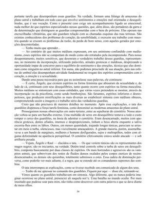 39
portante tarefa que desempenham essas guardias. Na verdade, formam uma falange de amazonas do
plano astral e trabalham em todo caso que envolve sentimentos e emoções mal orientadas e desequili-
bradas, que é sua vocação. Como o presente caso exige um acompanhamento ligado ao emocional,
nada melhor do que espíritos especializados nessas questões, que, além disso, são portadores da garra e
da determinação que distinguem as guardias comprometidas com o bem do próximo. Elas operam nas
encruzilhadas vibratórias, que não guardam relação com as chamadas esquinas das ruas terrenas. São
exímias conhecedoras dos problemas do coração, da sensibilidade, e exercem seu trabalho com maes-
tria quando se cruzam os problemas da razão, da perda do bom senso, com aqueles gerados por emo-
ções descontroladas.
— Tenho muito que aprender...
— Ao contrário do que muitos médiuns expressam, em seu animismo confundido com mediu-
nismo, esses espíritos não se comportam do modo como são retratados pela incompreensão. Para nosso
desapontamento, muitos sensitivos, que desonram o verdadeiro trabalho dessas guardias, representam-
nas, no momento da incorporação, utilizando palavrões, atitudes grotescas e maldosas, desprezando a
oportunidade ímpar de concorrer para o equilíbrio do sentimento e das emoções, técnica que elas domi-
nam como ninguém no astral inferior. Em suma, não podemos prescindir de sua atuação, pois nas esfe-
ras do umbral elas desempenham atividade fundamental no resgate dos espíritos comprometidos com o
coração, a emoção e a sexualidade.
Dando uma pausa necessária para que eu assimilasse suas palavras, ele continuou:
— É certo, Ângelo, que existem espíritos na forma feminina que abusaram da sexualidade e, do
lado de cá, continuam com seus desequilíbrios, tanto quanto ocorre com espíritos na forma masculina.
Muitos médiuns se sintonizam com essas entidades, que várias vezes pretendem se mostrar, através da
incorporação ou da psicofonia, como sendo bombonjiras. São farsantes, espíritos inferiores e desres-
peitosos, que produzem mistificações as mais diversas ao estabelecer sintonia com médiuns obtusos,
comprometendo assim a imagem e o trabalho sério das verdadeiras guardias.
Creio que não precisava de maiores detalhes no momento. Após essa explicações, o tata dos
guardiões dispensou a força-tarefa feminina, como denominei as modernas amazonas do plano astral.
Prosseguimos nossas observações em outro terreno, entre as sepulturas do cemitério. Nossa aten-
ção voltou-se para um barulho externo. Uma multidão de seres em desequilíbrio tentava a todo o custo
romper o cerco dos guardiões, na ânsia de adentrar o cemitério. Eram desencarnado, muitos com apa-
rência grotesca, dentes afiados, imensos e desproporcionais, tinham a boca aberta enquanto a saliva
escorria-lhes entre os lábios. Outros, em menor quantidade, trajando longas túnicas, pareciam se arras-
tar em meio à turba, silenciosos, mas visivelmente ameaçadores. A grande maioria, porém, assemelha-
va-se a um bando de marginais, mulheres e homens desfigurados, sujos e maltrapilhos, todos com al-
guma deformidade na aparência perispiritual. O cemitério efetivamente estava sendo atacado — e sob
artilharia pesada.
— Vejam, Ângelo e Raul — elucidou o tata. — Os que vestem túnicas são os representantes dos
magos negros; são os iniciantes, na verdade. Detêm total controle sobre a turba de seres em desequilí-
brio, composta basicamente por duas classes de espíritos. Os mais horrendos e agressivos são os vam-
piros astrais, que sobrevivem dos restos de fluidos densos exalados pelos corpos eterices de recém-
desencarnados; os demais são quiumbas, totalmente submissos a estes. Essa cadeia de dominação per-
versa, como poderão ver mais adiante, é a regra, que se estende até os comandantes supremos das som-
bras.
O tata interrompeu as explicações, como se tivesse recebido um comunicado de algum dos seus.
— Tenho de me apressar no comando dos guardiões. Fiquem por aqui — disse ele, retirando-se.
Vimos quanto os guardiões trabalhavam em sintonia. Algo diferente, que eu nunca poderia ima-
ginar ocorresse no plano astral, presenciei ali naquela noi^e. Uma batalha no mundo oculto. Por mais
inusitado que pudesse soar para mim, não tinha como descrever com outra palavra o que se dava diante
de meus olhos.
 