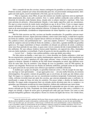 40
Sob o comando do tata dos caveiras, imenso contingente de guardiões se colocou em seus postos.
Poderoso arsenal, composto por armas desconhecidas para nós, era posicionado estrategicamente. Intri-
gado com tudo aquilo, recorri mentalmente a Pai João, que me socorreu no ato:
— Não se esqueçam, meus filhos, de que não estamos nos mundos superiores nem na espirituali-
dade propriamente dita; muito pelo contrário. Este é o astral, também conhecido como umbral, uma
dimensão de transição ainda bastante densa, situada entre os planos material e espiritual. Aliás, bem
mais próxima do primeiro, vibracionalmente falando, é esta região específica onde nos encontramos.
Por aqui as coisas ocorrem de modo muito semelhante ao que se dá na Terra. Como os magos negros
atacam utilizando o arsenal de seres em desequilíbrio à sua disposição, os guardiões, por sua vez, ar-
mam-se de uma tecnologia que lança radiações elétricas. O choque dos raios emitidos afugenta a multi-
dão de almas perturbadas, acordando-as temporariamente do transe hipnótico a que os magos as sub-
metem.
Mal Pai João encerrou sua fala, ouvimos um barulho ensurdecedor. Os guardiões estavam muni-
dos de armamentos diversos: alguns pareciam tridentes, outros eram como lanças, e ainda havia aqueles
em forma de canhões, cujas bocas cuspiam faíscas elétricas em direção ao alvo. Era algo cinematográ-
fico, poderia se dizer, mas perfeitamente real — para meu espanto, inclusive17
. Os magos negros e sua
turba de vampiros estavam na linha de frente do combate, e, mais além, a grande multidão de quiumbas
agitava-se. Os magos mantinham os braços estendidos em direção aos policiais do astral, e podíamos
notar raios finos partindo de suas mãos, os quais eram visíveis somente devido à materialidade dos flui-
dos ambientes. De suas cabeças irradiava imenso poder hipnótico, em especial dos olhos, iluminados
com um clarão medonho e avermelhado. O grito de guerra do tata dos guardiões não se fez esperar:
— Laroiê, Exu! — bradou o tata a plenos pulmões, como que dando uma ordem.
Pai João entrou na batalha, e mais uma vez o vimos desenhar nos fluidos ambientes o sinal que
lhe era característico, projetando-o nas regiões imediatamente superiores. O preto-velho transformou-se
em nossa frente; em meio à aparência do velho negro africano, vimos a forma de um antigo iniciado
egípcio se destacar. Quando os símbolos de Pai João foram estampados no astral, algo diferente acon-
teceu do outro lado, fora do cemitério. Uma falange de exus ou guardiões, cerca de 500 espíritos, de
repente veio chegando. Deslizavam nos fluidos do ambiente umbralino, portando armas do tipo triden-
te, as quais jorravam de suas pontas raios elétricos que repeliam a multidão enfurecida.
À medida que o grupo era atingido, os quiumbas tentavam correr, a fim de escapar de seus algo-
zes, mas logo se viam aprisionados — só que agora pelos exus — em uma malha finíssima, de estrutura
eletromagnética. Era grande o número de guardiões que os envolviam, de modo que não tinham como
fugir. Os magos e os vampiros, por sua vez, encontraram resistência inesperada. Contrariando suas pre-
visões, sofreram investida tenaz por parte dos caveiras, que estavam preparados para o confronto, in-
tensificando o campo de força em torno do cemitério. Em pouco tempo, o destino da batalha estava
decidido. Os magos ainda conseguiram bater em retirada, porém deixaram para trás os vampiros e os
quiumbas, que lentamente acordavam do transe hipnótico, embora não soubessem que rumo tomar.
Antes de encerrar-se a contenda, tive oportunidade de surpreender-me uma vez mais, agora com a
técnica utilizada por Pai João. Projetando sua forma perispiritual de pai-velho entre o cemitério e os
magos em retirada, a figura do nosso guia os perseguia por onde quer que fossem. Era como se uma
projeção holográfica ganhasse vida própria e ficasse no encalce da legião das trevas. Em virtude disso,
17
Apesar da surpresa do autor espiritual, há diversas fontes em que se pode ter uma boa visão das batalhas, que sem
dúvida ocorrem também no mundo extracorpóreo, conforme pôde verificar Allan Kardec em mais de uma oportunidade.
Talvez seja inovador aqui, até certo ponto, o relato de que o confronto não ocorre paralelamente a outro na dimensão física,
o que é secundário, diante do esclarecimento de que há disputas corporais e guerras na realidade extrafísica. (Ver O livro
dos espíritos, parte n, cap. 9, Os espíritos durante os combates — itens 541 a 548, bem como, a título de exemplo, o texto
intitulado O zuavo de Magenta, na Revista espírita, ano n, julho de 1859.)
 