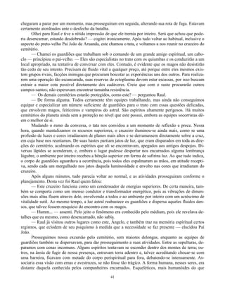 41
chegaram a parar por um momento, mas prosseguiram em seguida, alterando sua rota de fuga. Estavam
certamente atordoados ante o desfecho da batalha.
Olhei para Raul e tive a nítida impressão de que ele tremia por inteiro. Será que achou que pode-
ria desencarnar, estando desdobrado? — cogitei ironicamente. Após tudo voltar ao habitual, inclusive o
aspecto do preto-velho Pai João de Aruanda, este chamou o tata, e voltamos a nos reunir no cruzeiro do
cemitério.
— Chamei os guardiões que trabalham sob o comando de um grande amigo espiritual, um cabo-
clo — principiou o pai-velho. — Eles são especialistas no trato com os quiumbas e os conduzirão a um
local apropriado, na tentativa de conversar com eles. Contudo, é evidente que os magos não desistirão
tão cedo de seu intento. Precisam de fluido vital a qualquer preço, até porque entre eles mesmos exis-
tem grupos rivais, facções inimigas que procuram boicotar as experiências uns dos outros. Para realiza-
rem uma operação tão escancarada, suas reservas de ectoplasma devem estar escassas, por isso buscam
extrair a maior cota possível diretamente dos cadáveres. Creio que com o susto procurarão outros
campos-santos; não esperavam encontrar tamanha resistência.
— Os demais cemitérios estarão protegidos, como este? — perguntou Raul.
— De forma alguma. Todos certamente têm equipes trabalhando, mas ainda não conseguimos
equipar e especializar um número suficiente de guardiões para o trato com essas questões delicadas,
que envolvem magos, feiticeiros e vampiros do astral. São espíritos altamente perigosos. Há muitos
cemitérios do planeta ainda sem a proteção no nível que este possui, embora as equipes socorristas dê-
em o melhor de si.
Mudando o rumo da conversa, o tata nos convidou a um momento de reflexão e prece. Nessa
hora, quando mentalizamos os recursos superiores, o cruzeiro iluminou-se ainda mais, como se uma
profusão de luzes e cores irradiassem de planos mais altos e se derramassem diretamente sobre a cruz,
em cuja base nos reuníamos. De suas hastes partiam jatos de luz, que eram disparados em toda as dire-
ções do cemitério, acalmando os espíritos que ali se encontravam, apegados aos antigos despojos. Di-
versas lápides se acenderam, e, embora o lugar pudesse despertar nos encarnados alguma lembrança
lúgubre, o ambiente por inteiro recebeu a bênção superior em forma de safirina luz. Ao que tudo indica,
o corpo de guardiões aguardava a ocorrência, pois todos eles espalmaram as mãos, em atitude recepti-
va, sendo cada um mergulhado nos jatos daquela luminosidade e envolto nas cores que irradiaram do
cruzeiro.
Após alguns minutos, tudo parecia voltar ao normal, e as atividades prosseguiram conforme o
planejamento. Desta vez foi Raul quem falou:
— Este cruzeiro funciona como um condensador de energias superiores. De certa maneira, tam-
bém se comporta como um imenso condutor e transformador energético, pois as vibrações de dimen-
sões mais altas fluem através dele, envolvendo a todos e ao ambiente por inteiro com um acréscimo de
vitalidade sutil. Ao mesmo tempo, a luz astral reabastece os guardiões e dispersa aqueles fluidos den-
sos, que talvez fossem resquício do encontro com os magos.
— Humm... — assenti. Pelo jeito o fenômeno era conhecido pelo médium, pois ele revelava de-
talhes que eu mesmo, como desencarnado, não sabia.
— Raul já visitou outros lugares como este, Ângelo, e também traz na memória espiritual certos
registros, que eclodem de seu psiquismo à medida que a necessidade se faz presente — elucidou Pai
João.
Prosseguimos nossa excursão pelo cemitério, sem maiores delongas, enquanto as equipes de
guardiões também se dispersavam, para dar prosseguimento a suas atividades. Entre as sepulturas, de-
paramos com cenas incomuns. Alguns espíritos tentavam se esconder dentro dos montes de terra; ou-
tros, na ânsia de fugir de nossa presença, entravam terra adentro e, talvez acreditando chocar-se com
uma barreira, ficavam com metade do corpo perispiritual para fora, debatendo-se intensamente. As-
sociaria essa visão com emas e avestruzes, se não fosse tão trágico. A forma humana, nesses seres, era
distante daquela conhecida pelos companheiros encarnados. Esqueléticos, mais humanóides do que
 