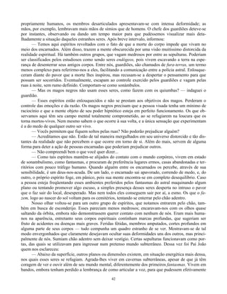 42
propriamente humanos, os membros desarticulados apresentavam-se com intensa deformidade; as
mãos, por exemplo, lembravam mais mãos de símios que de homens. O chefe dos guardiões deteve-se
por instantes, observando ou dando um tempo maior para que pudéssemos visualizar mais deta-
lhadamente a situação daqueles estranhos seres. Após breve intervalo, informou:
— Temos aqui espíritos revoltados com o fato de que a morte do corpo impede que vivam no
meio dos encarnados. Além disso, trazem a mente obscurecida por uma visão muitíssimo distorcida da
realidade espiritual. Há também outros grupos, que vagam medrosos por entre as sepulturas. Poderiam
ser classificados pelos estudiosos como sendo seres endógeos, pois vivem escavando a terra na espe-
rança de desenterrar seus antigos corpos. Entre nós, guardiões, são chamados de fura-terras, um termo
menos complexo para referirmo-nos a eles, facilitando a comunicação entre a polícia astral. Enlouque-
ceram diante do pavor que a morte lhes inspirou, mas recusam-se a despertar o pensamento para que
possam ser socorridos. Eventualmente, escapam ao controle exercido pelos guardiões e vagam pelas
ruas à noite, sem rumo definido. Comportam-se como sonámbulos.
— Mas os magos negros não usam esses seres, como fazem com os quiumbas? — indaguei o
guardião.
— Esses espíritos estão enlouquecidos e não se prestam aos objetivos dos magos. Perderam o
controle das emoções e da razão. Os magos negros precisam que a pessoa visada tenha um mínimo de
raciocínio e que a mente objeto de seu poder hipnótico esteja em perfeito funcionamento. Os que ob-
servamos aqui têm seu campo mental totalmente comprometido, ao se refugiarem na loucura que os
torna mortos-vivos. Nem mesmo sabem o que ocorre à sua volta, e a única sensação que experimentam
é a do medo de qualquer outro ser vivo.
— Vocês permitem que fiquem soltos pelas ruas? Não poderão prejudicar alguém?
— Acreditamos que não. Estão de tal maneira mergulhados em seu universo distorcido e tão dis-
tantes da realidade que não percebem o que ocorre em torno de si. Além do mais, servem de alguma
forma para deter a ação de pessoas encarnadas que poderiam prejudicar outros.
— Não compreendi bem o que você quer dizer...
— Como tais espíritos mantêm-se alijados do contato com o mundo corpóreo, vivem em estado
de sonambulismo, como fantasmas, e procuram de preferência lugares ermos, casas abandonadas e ter-
ritórios com pouco tráfego humano. Quando alguém entre os encarnados os percebe, através de sua
sensibilidade, é um deus-nos-acuda. De um lado, o encarnado sai apavorado, correndo de medo, e, do
outro, o próprio espírito foge, em pânico, pois sua mente encontra-se em completo desequilíbrio. Caso
a pessoa esteja freqüentando esses ambientes preferidos pelos fantasmas do astral maquinando algum
plano ou tentando promover algo escuso, a simples presença desses seres desperta no intruso o pavor
que o faz sair do local, desesperado. Mas nem todos eles conseguem sair por aí, a esmo. Os que o fa-
zem, logo ao nascer do sol voltam para os cemitérios, tentando se enterrar pelo chão adentro.
Nosso olhar voltou-se para um outro grupo de espíritos, que notamos entrarem pelo chão, tam-
bém em busca de esconderijo. Esses pareciam menos medrosos; encaravam-nos com os olhos quase
saltando da órbita, embora não demonstrassem querer contato com nenhum de nós. Eram mais huma-
nos na aparência, entretanto seus corpos espirituais continham marcas profundas, que sugeriam ser
fruto de acidentes ou doenças mais graves. Feridas fétidas, membros amputados, cortes profundos em
alguma parte de seus corpos — tudo compunha um quadro estranho de se ver. Mostravam-se de tal
modo envergonhados que claramente desejavam ocultar suas deformidades uns dos outros, mas princi-
palmente de nós. Sumiam chão adentro sem deixar vestígio. Certas sepulturas funcionavam como por-
tas, das quais se utilizavam para ingressar num pretenso mundo subterrâneo. Dessa vez foi Pai João
quem nos esclareceu:
— Abaixo da superfície, outros planos ou dimensões existem, em situação energética mais densa,
nos quais esses seres se refugiam. Agrada-lhes viver em cavernas subterrâneas, apesar de que já têm
coragem de ver e ouvir além de seu mundo mental, diferentemente dos primeiros fantasmas. Vivem em
bandos, embora tenham perdido a lembrança de como articular a voz, para que pudessem efetivamente
 